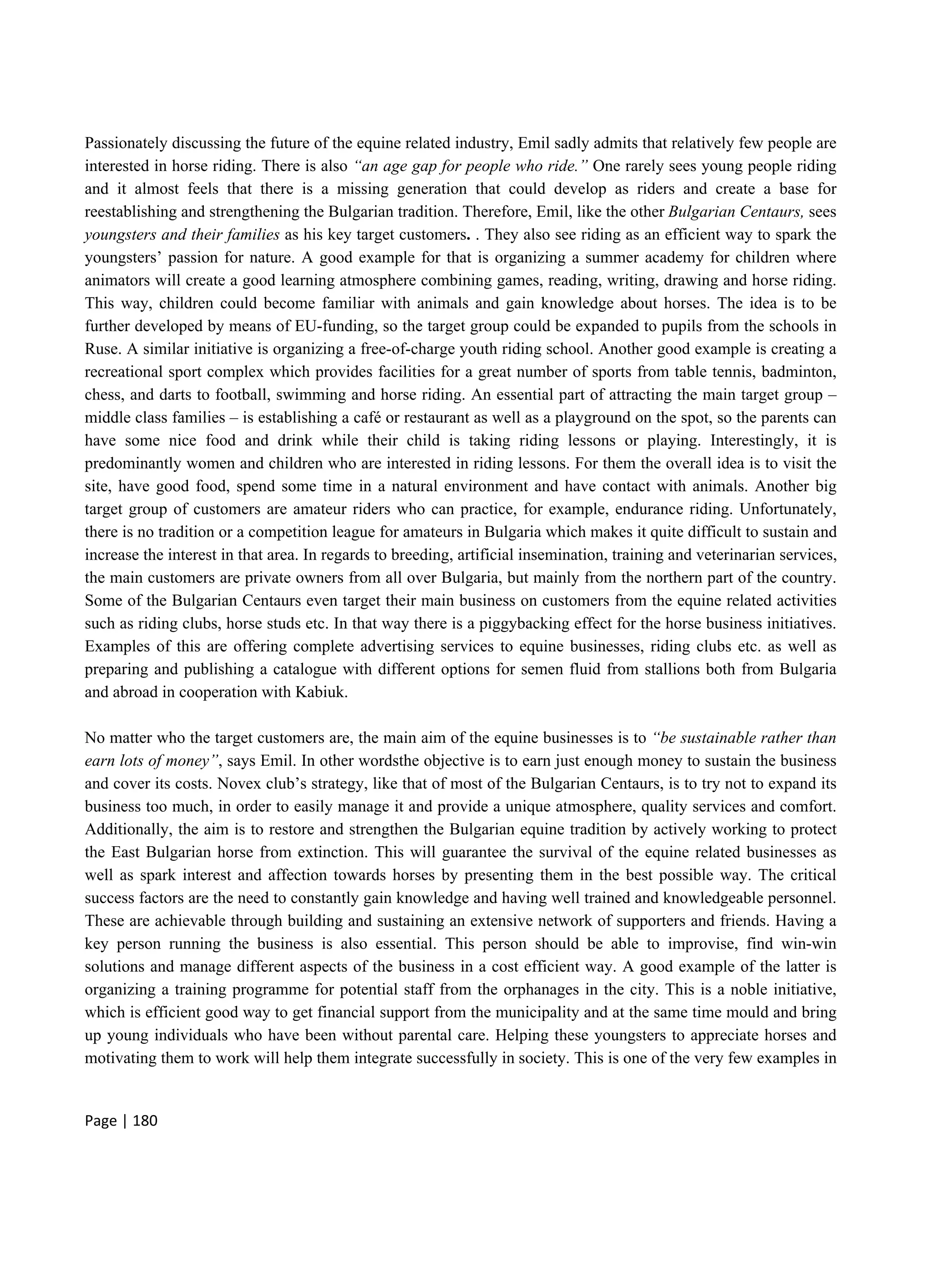 Page | 180
Passionately discussing the future of the equine related industry, Emil sadly admits that relatively few people are
interested in horse riding. There is also “an age gap for people who ride.” One rarely sees young people riding
and it almost feels that there is a missing generation that could develop as riders and create a base for
reestablishing and strengthening the Bulgarian tradition. Therefore, Emil, like the other Bulgarian Centaurs, sees
youngsters and their families as his key target customers. . They also see riding as an efficient way to spark the
youngsters’ passion for nature. A good example for that is organizing a summer academy for children where
animators will create a good learning atmosphere combining games, reading, writing, drawing and horse riding.
This way, children could become familiar with animals and gain knowledge about horses. The idea is to be
further developed by means of EU-funding, so the target group could be expanded to pupils from the schools in
Ruse. A similar initiative is organizing a free-of-charge youth riding school. Another good example is creating a
recreational sport complex which provides facilities for a great number of sports from table tennis, badminton,
chess, and darts to football, swimming and horse riding. An essential part of attracting the main target group –
middle class families – is establishing a café or restaurant as well as a playground on the spot, so the parents can
have some nice food and drink while their child is taking riding lessons or playing. Interestingly, it is
predominantly women and children who are interested in riding lessons. For them the overall idea is to visit the
site, have good food, spend some time in a natural environment and have contact with animals. Another big
target group of customers are amateur riders who can practice, for example, endurance riding. Unfortunately,
there is no tradition or a competition league for amateurs in Bulgaria which makes it quite difficult to sustain and
increase the interest in that area. In regards to breeding, artificial insemination, training and veterinarian services,
the main customers are private owners from all over Bulgaria, but mainly from the northern part of the country.
Some of the Bulgarian Centaurs even target their main business on customers from the equine related activities
such as riding clubs, horse studs etc. In that way there is a piggybacking effect for the horse business initiatives.
Examples of this are offering complete advertising services to equine businesses, riding clubs etc. as well as
preparing and publishing a catalogue with different options for semen fluid from stallions both from Bulgaria
and abroad in cooperation with Kabiuk.
No matter who the target customers are, the main aim of the equine businesses is to “be sustainable rather than
earn lots of money”, says Emil. In other wordsthe objective is to earn just enough money to sustain the business
and cover its costs. Novex club’s strategy, like that of most of the Bulgarian Centaurs, is to try not to expand its
business too much, in order to easily manage it and provide a unique atmosphere, quality services and comfort.
Additionally, the aim is to restore and strengthen the Bulgarian equine tradition by actively working to protect
the East Bulgarian horse from extinction. This will guarantee the survival of the equine related businesses as
well as spark interest and affection towards horses by presenting them in the best possible way. The critical
success factors are the need to constantly gain knowledge and having well trained and knowledgeable personnel.
These are achievable through building and sustaining an extensive network of supporters and friends. Having a
key person running the business is also essential. This person should be able to improvise, find win-win
solutions and manage different aspects of the business in a cost efficient way. A good example of the latter is
organizing a training programme for potential staff from the orphanages in the city. This is a noble initiative,
which is efficient good way to get financial support from the municipality and at the same time mould and bring
up young individuals who have been without parental care. Helping these youngsters to appreciate horses and
motivating them to work will help them integrate successfully in society. This is one of the very few examples in
 