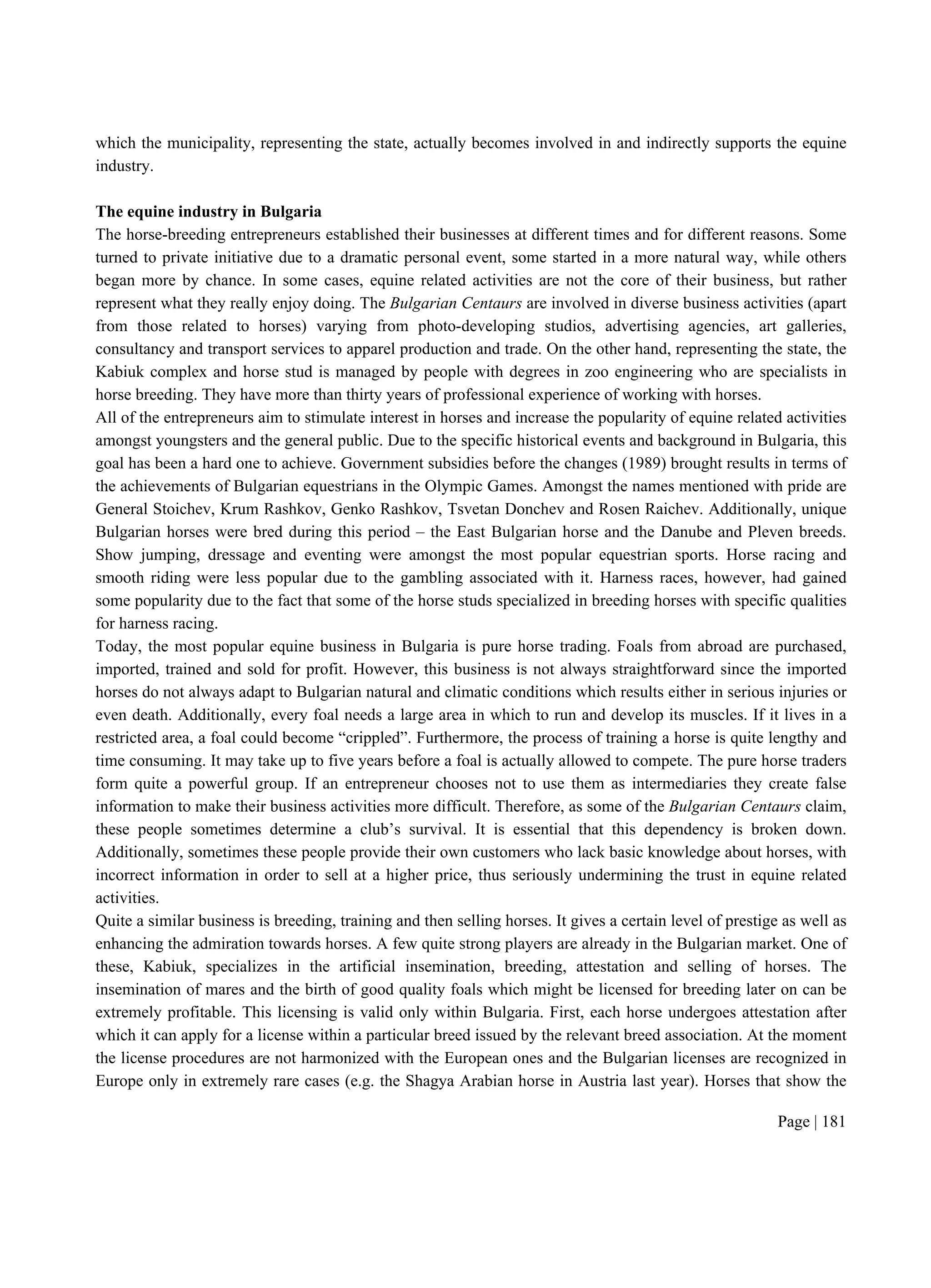 Page | 181
which the municipality, representing the state, actually becomes involved in and indirectly supports the equine
industry.
The equine industry in Bulgaria
The horse-breeding entrepreneurs established their businesses at different times and for different reasons. Some
turned to private initiative due to a dramatic personal event, some started in a more natural way, while others
began more by chance. In some cases, equine related activities are not the core of their business, but rather
represent what they really enjoy doing. The Bulgarian Centaurs are involved in diverse business activities (apart
from those related to horses) varying from photo-developing studios, advertising agencies, art galleries,
consultancy and transport services to apparel production and trade. On the other hand, representing the state, the
Kabiuk complex and horse stud is managed by people with degrees in zoo engineering who are specialists in
horse breeding. They have more than thirty years of professional experience of working with horses.
All of the entrepreneurs aim to stimulate interest in horses and increase the popularity of equine related activities
amongst youngsters and the general public. Due to the specific historical events and background in Bulgaria, this
goal has been a hard one to achieve. Government subsidies before the changes (1989) brought results in terms of
the achievements of Bulgarian equestrians in the Olympic Games. Amongst the names mentioned with pride are
General Stoichev, Krum Rashkov, Genko Rashkov, Tsvetan Donchev and Rosen Raichev. Additionally, unique
Bulgarian horses were bred during this period – the East Bulgarian horse and the Danube and Pleven breeds.
Show jumping, dressage and eventing were amongst the most popular equestrian sports. Horse racing and
smooth riding were less popular due to the gambling associated with it. Harness races, however, had gained
some popularity due to the fact that some of the horse studs specialized in breeding horses with specific qualities
for harness racing.
Today, the most popular equine business in Bulgaria is pure horse trading. Foals from abroad are purchased,
imported, trained and sold for profit. However, this business is not always straightforward since the imported
horses do not always adapt to Bulgarian natural and climatic conditions which results either in serious injuries or
even death. Additionally, every foal needs a large area in which to run and develop its muscles. If it lives in a
restricted area, a foal could become “crippled”. Furthermore, the process of training a horse is quite lengthy and
time consuming. It may take up to five years before a foal is actually allowed to compete. The pure horse traders
form quite a powerful group. If an entrepreneur chooses not to use them as intermediaries they create false
information to make their business activities more difficult. Therefore, as some of the Bulgarian Centaurs claim,
these people sometimes determine a club’s survival. It is essential that this dependency is broken down.
Additionally, sometimes these people provide their own customers who lack basic knowledge about horses, with
incorrect information in order to sell at a higher price, thus seriously undermining the trust in equine related
activities.
Quite a similar business is breeding, training and then selling horses. It gives a certain level of prestige as well as
enhancing the admiration towards horses. A few quite strong players are already in the Bulgarian market. One of
these, Kabiuk, specializes in the artificial insemination, breeding, attestation and selling of horses. The
insemination of mares and the birth of good quality foals which might be licensed for breeding later on can be
extremely profitable. This licensing is valid only within Bulgaria. First, each horse undergoes attestation after
which it can apply for a license within a particular breed issued by the relevant breed association. At the moment
the license procedures are not harmonized with the European ones and the Bulgarian licenses are recognized in
Europe only in extremely rare cases (e.g. the Shagya Arabian horse in Austria last year). Horses that show the
 