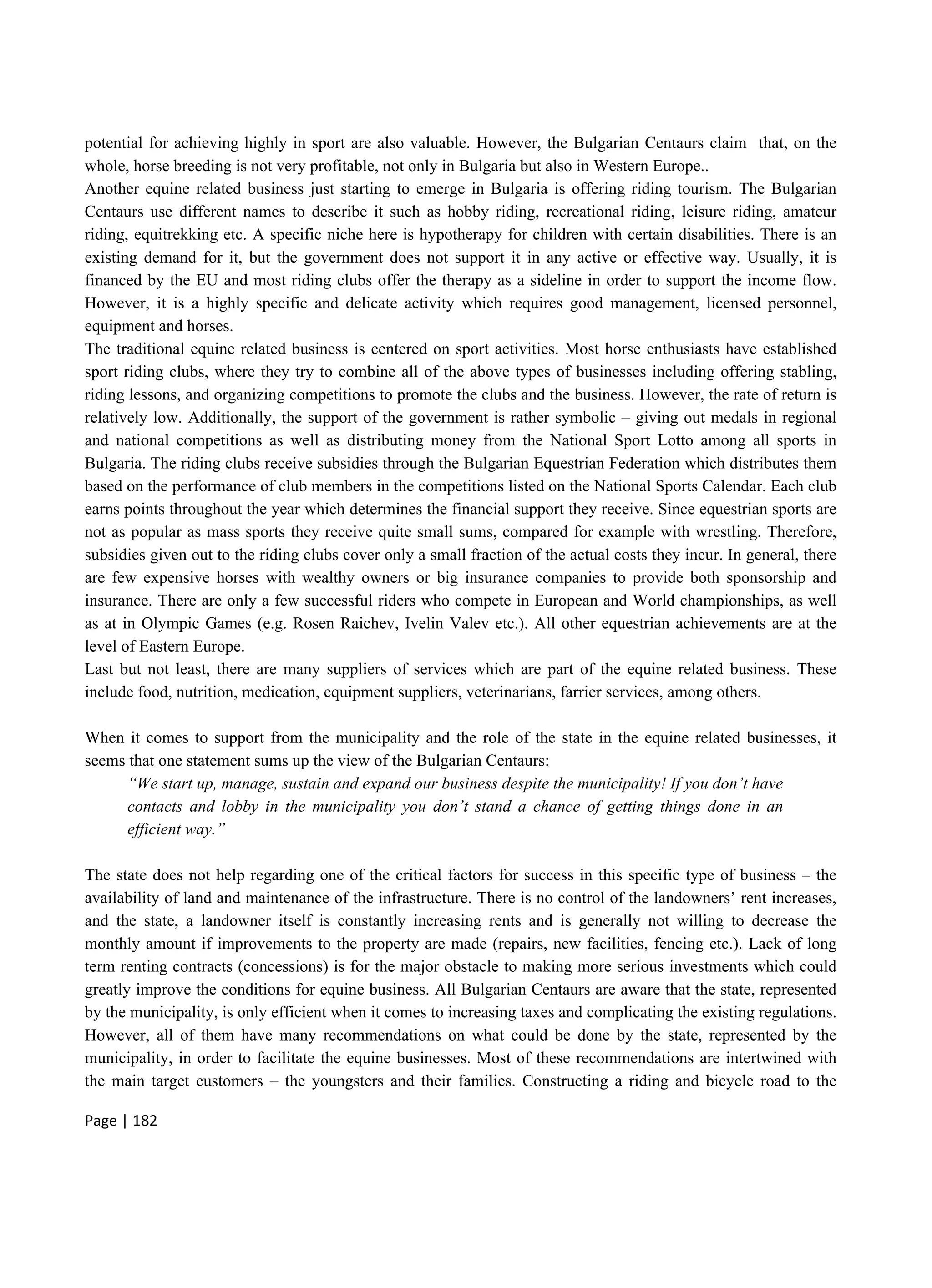 Page | 182
potential for achieving highly in sport are also valuable. However, the Bulgarian Centaurs claim that, on the
whole, horse breeding is not very profitable, not only in Bulgaria but also in Western Europe..
Another equine related business just starting to emerge in Bulgaria is offering riding tourism. The Bulgarian
Centaurs use different names to describe it such as hobby riding, recreational riding, leisure riding, amateur
riding, equitrekking etc. A specific niche here is hypotherapy for children with certain disabilities. There is an
existing demand for it, but the government does not support it in any active or effective way. Usually, it is
financed by the EU and most riding clubs offer the therapy as a sideline in order to support the income flow.
However, it is a highly specific and delicate activity which requires good management, licensed personnel,
equipment and horses.
The traditional equine related business is centered on sport activities. Most horse enthusiasts have established
sport riding clubs, where they try to combine all of the above types of businesses including offering stabling,
riding lessons, and organizing competitions to promote the clubs and the business. However, the rate of return is
relatively low. Additionally, the support of the government is rather symbolic – giving out medals in regional
and national competitions as well as distributing money from the National Sport Lotto among all sports in
Bulgaria. The riding clubs receive subsidies through the Bulgarian Equestrian Federation which distributes them
based on the performance of club members in the competitions listed on the National Sports Calendar. Each club
earns points throughout the year which determines the financial support they receive. Since equestrian sports are
not as popular as mass sports they receive quite small sums, compared for example with wrestling. Therefore,
subsidies given out to the riding clubs cover only a small fraction of the actual costs they incur. In general, there
are few expensive horses with wealthy owners or big insurance companies to provide both sponsorship and
insurance. There are only a few successful riders who compete in European and World championships, as well
as at in Olympic Games (e.g. Rosen Raichev, Ivelin Valev etc.). All other equestrian achievements are at the
level of Eastern Europe.
Last but not least, there are many suppliers of services which are part of the equine related business. These
include food, nutrition, medication, equipment suppliers, veterinarians, farrier services, among others.
When it comes to support from the municipality and the role of the state in the equine related businesses, it
seems that one statement sums up the view of the Bulgarian Centaurs:
“We start up, manage, sustain and expand our business despite the municipality! If you don’t have
contacts and lobby in the municipality you don’t stand a chance of getting things done in an
efficient way.”
The state does not help regarding one of the critical factors for success in this specific type of business – the
availability of land and maintenance of the infrastructure. There is no control of the landowners’ rent increases,
and the state, a landowner itself is constantly increasing rents and is generally not willing to decrease the
monthly amount if improvements to the property are made (repairs, new facilities, fencing etc.). Lack of long
term renting contracts (concessions) is for the major obstacle to making more serious investments which could
greatly improve the conditions for equine business. All Bulgarian Centaurs are aware that the state, represented
by the municipality, is only efficient when it comes to increasing taxes and complicating the existing regulations.
However, all of them have many recommendations on what could be done by the state, represented by the
municipality, in order to facilitate the equine businesses. Most of these recommendations are intertwined with
the main target customers – the youngsters and their families. Constructing a riding and bicycle road to the
 