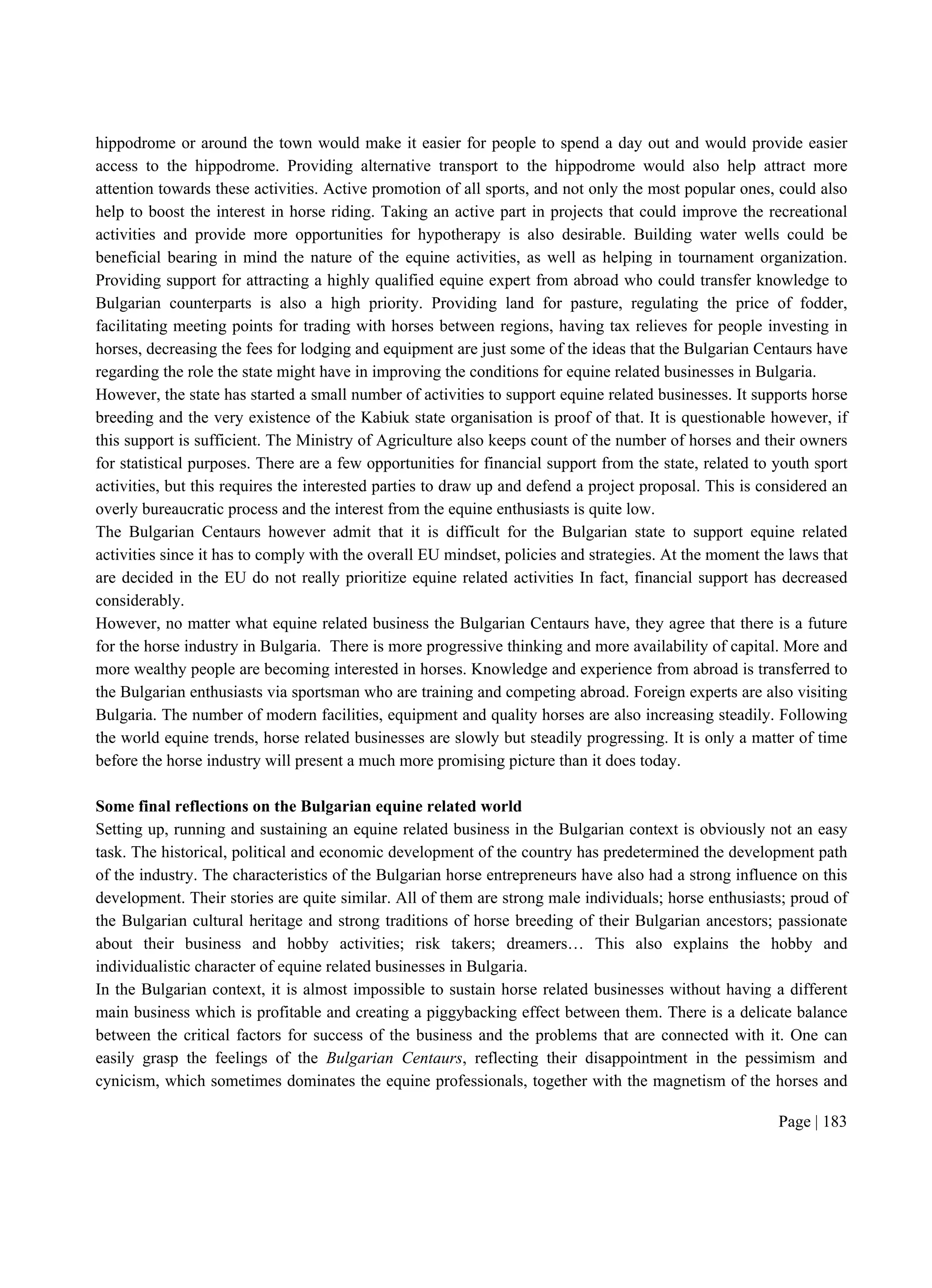 Page | 183
hippodrome or around the town would make it easier for people to spend a day out and would provide easier
access to the hippodrome. Providing alternative transport to the hippodrome would also help attract more
attention towards these activities. Active promotion of all sports, and not only the most popular ones, could also
help to boost the interest in horse riding. Taking an active part in projects that could improve the recreational
activities and provide more opportunities for hypotherapy is also desirable. Building water wells could be
beneficial bearing in mind the nature of the equine activities, as well as helping in tournament organization.
Providing support for attracting a highly qualified equine expert from abroad who could transfer knowledge to
Bulgarian counterparts is also a high priority. Providing land for pasture, regulating the price of fodder,
facilitating meeting points for trading with horses between regions, having tax relieves for people investing in
horses, decreasing the fees for lodging and equipment are just some of the ideas that the Bulgarian Centaurs have
regarding the role the state might have in improving the conditions for equine related businesses in Bulgaria.
However, the state has started a small number of activities to support equine related businesses. It supports horse
breeding and the very existence of the Kabiuk state organisation is proof of that. It is questionable however, if
this support is sufficient. The Ministry of Agriculture also keeps count of the number of horses and their owners
for statistical purposes. There are a few opportunities for financial support from the state, related to youth sport
activities, but this requires the interested parties to draw up and defend a project proposal. This is considered an
overly bureaucratic process and the interest from the equine enthusiasts is quite low.
The Bulgarian Centaurs however admit that it is difficult for the Bulgarian state to support equine related
activities since it has to comply with the overall EU mindset, policies and strategies. At the moment the laws that
are decided in the EU do not really prioritize equine related activities In fact, financial support has decreased
considerably.
However, no matter what equine related business the Bulgarian Centaurs have, they agree that there is a future
for the horse industry in Bulgaria. There is more progressive thinking and more availability of capital. More and
more wealthy people are becoming interested in horses. Knowledge and experience from abroad is transferred to
the Bulgarian enthusiasts via sportsman who are training and competing abroad. Foreign experts are also visiting
Bulgaria. The number of modern facilities, equipment and quality horses are also increasing steadily. Following
the world equine trends, horse related businesses are slowly but steadily progressing. It is only a matter of time
before the horse industry will present a much more promising picture than it does today.
Some final reflections on the Bulgarian equine related world
Setting up, running and sustaining an equine related business in the Bulgarian context is obviously not an easy
task. The historical, political and economic development of the country has predetermined the development path
of the industry. The characteristics of the Bulgarian horse entrepreneurs have also had a strong influence on this
development. Their stories are quite similar. All of them are strong male individuals; horse enthusiasts; proud of
the Bulgarian cultural heritage and strong traditions of horse breeding of their Bulgarian ancestors; passionate
about their business and hobby activities; risk takers; dreamers… This also explains the hobby and
individualistic character of equine related businesses in Bulgaria.
In the Bulgarian context, it is almost impossible to sustain horse related businesses without having a different
main business which is profitable and creating a piggybacking effect between them. There is a delicate balance
between the critical factors for success of the business and the problems that are connected with it. One can
easily grasp the feelings of the Bulgarian Centaurs, reflecting their disappointment in the pessimism and
cynicism, which sometimes dominates the equine professionals, together with the magnetism of the horses and
 