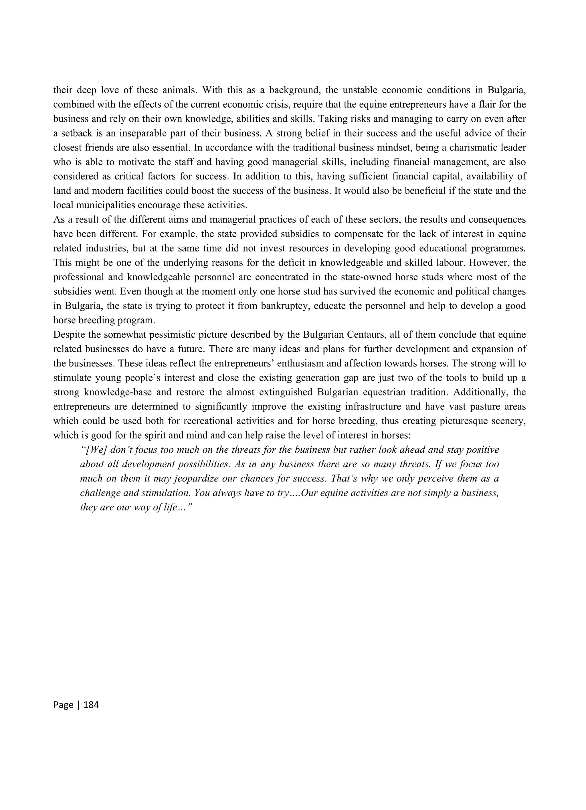 Page | 184
their deep love of these animals. With this as a background, the unstable economic conditions in Bulgaria,
combined with the effects of the current economic crisis, require that the equine entrepreneurs have a flair for the
business and rely on their own knowledge, abilities and skills. Taking risks and managing to carry on even after
a setback is an inseparable part of their business. A strong belief in their success and the useful advice of their
closest friends are also essential. In accordance with the traditional business mindset, being a charismatic leader
who is able to motivate the staff and having good managerial skills, including financial management, are also
considered as critical factors for success. In addition to this, having sufficient financial capital, availability of
land and modern facilities could boost the success of the business. It would also be beneficial if the state and the
local municipalities encourage these activities.
As a result of the different aims and managerial practices of each of these sectors, the results and consequences
have been different. For example, the state provided subsidies to compensate for the lack of interest in equine
related industries, but at the same time did not invest resources in developing good educational programmes.
This might be one of the underlying reasons for the deficit in knowledgeable and skilled labour. However, the
professional and knowledgeable personnel are concentrated in the state-owned horse studs where most of the
subsidies went. Even though at the moment only one horse stud has survived the economic and political changes
in Bulgaria, the state is trying to protect it from bankruptcy, educate the personnel and help to develop a good
horse breeding program.
Despite the somewhat pessimistic picture described by the Bulgarian Centaurs, all of them conclude that equine
related businesses do have a future. There are many ideas and plans for further development and expansion of
the businesses. These ideas reflect the entrepreneurs’ enthusiasm and affection towards horses. The strong will to
stimulate young people’s interest and close the existing generation gap are just two of the tools to build up a
strong knowledge-base and restore the almost extinguished Bulgarian equestrian tradition. Additionally, the
entrepreneurs are determined to significantly improve the existing infrastructure and have vast pasture areas
which could be used both for recreational activities and for horse breeding, thus creating picturesque scenery,
which is good for the spirit and mind and can help raise the level of interest in horses:
“[We] don’t focus too much on the threats for the business but rather look ahead and stay positive
about all development possibilities. As in any business there are so many threats. If we focus too
much on them it may jeopardize our chances for success. That’s why we only perceive them as a
challenge and stimulation. You always have to try….Our equine activities are not simply a business,
they are our way of life…”
 