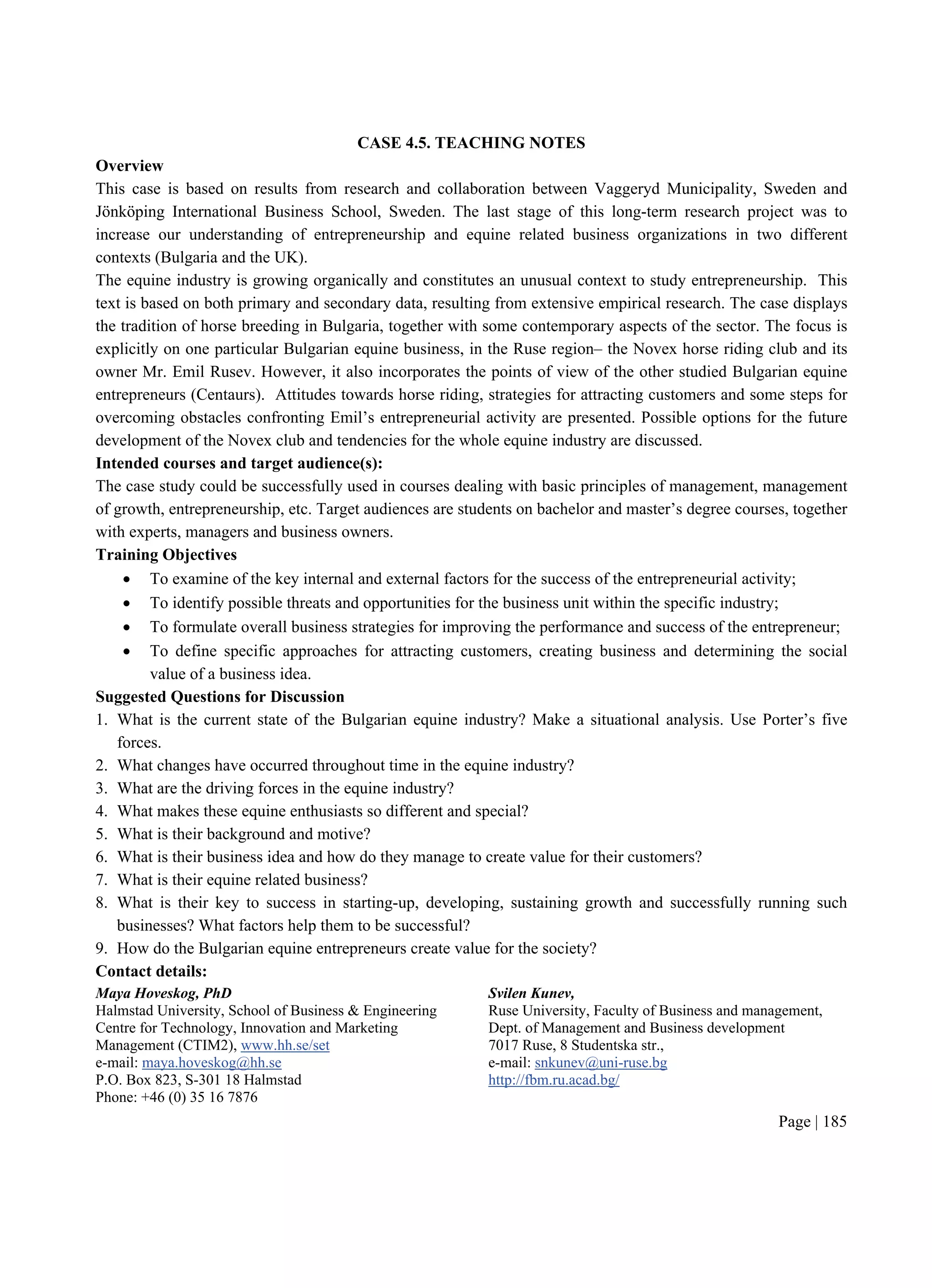 Page | 185
CASE 4.5. TEACHING NOTES
Overview
This case is based on results from research and collaboration between Vaggeryd Municipality, Sweden and
Jönköping International Business School, Sweden. The last stage of this long-term research project was to
increase our understanding of entrepreneurship and equine related business organizations in two different
contexts (Bulgaria and the UK).
The equine industry is growing organically and constitutes an unusual context to study entrepreneurship. This
text is based on both primary and secondary data, resulting from extensive empirical research. The case displays
the tradition of horse breeding in Bulgaria, together with some contemporary aspects of the sector. The focus is
explicitly on one particular Bulgarian equine business, in the Ruse region– the Novex horse riding club and its
owner Mr. Emil Rusev. However, it also incorporates the points of view of the other studied Bulgarian equine
entrepreneurs (Centaurs). Attitudes towards horse riding, strategies for attracting customers and some steps for
overcoming obstacles confronting Emil’s entrepreneurial activity are presented. Possible options for the future
development of the Novex club and tendencies for the whole equine industry are discussed.
Intended courses and target audience(s):
The case study could be successfully used in courses dealing with basic principles of management, management
of growth, entrepreneurship, etc. Target audiences are students on bachelor and master’s degree courses, together
with experts, managers and business owners.
Training Objectives
 To examine of the key internal and external factors for the success of the entrepreneurial activity;
 To identify possible threats and opportunities for the business unit within the specific industry;
 To formulate overall business strategies for improving the performance and success of the entrepreneur;
 To define specific approaches for attracting customers, creating business and determining the social
value of a business idea.
Suggested Questions for Discussion
1. What is the current state of the Bulgarian equine industry? Make a situational analysis. Use Porter’s five
forces.
2. What changes have occurred throughout time in the equine industry?
3. What are the driving forces in the equine industry?
4. What makes these equine enthusiasts so different and special?
5. What is their background and motive?
6. What is their business idea and how do they manage to create value for their customers?
7. What is their equine related business?
8. What is their key to success in starting-up, developing, sustaining growth and successfully running such
businesses? What factors help them to be successful?
9. How do the Bulgarian equine entrepreneurs create value for the society?
Contact details:
Maya Hoveskog, PhD
Halmstad University, School of Business & Engineering
Centre for Technology, Innovation and Marketing
Management (CTIM2), www.hh.se/set
e-mail: maya.hoveskog@hh.se
P.O. Box 823, S-301 18 Halmstad
Phone: +46 (0) 35 16 7876
Svilen Kunev,
Ruse University, Faculty of Business and management,
Dept. of Management and Business development
7017 Ruse, 8 Studentska str.,
e-mail: snkunev@uni-ruse.bg
http://fbm.ru.acad.bg/
 