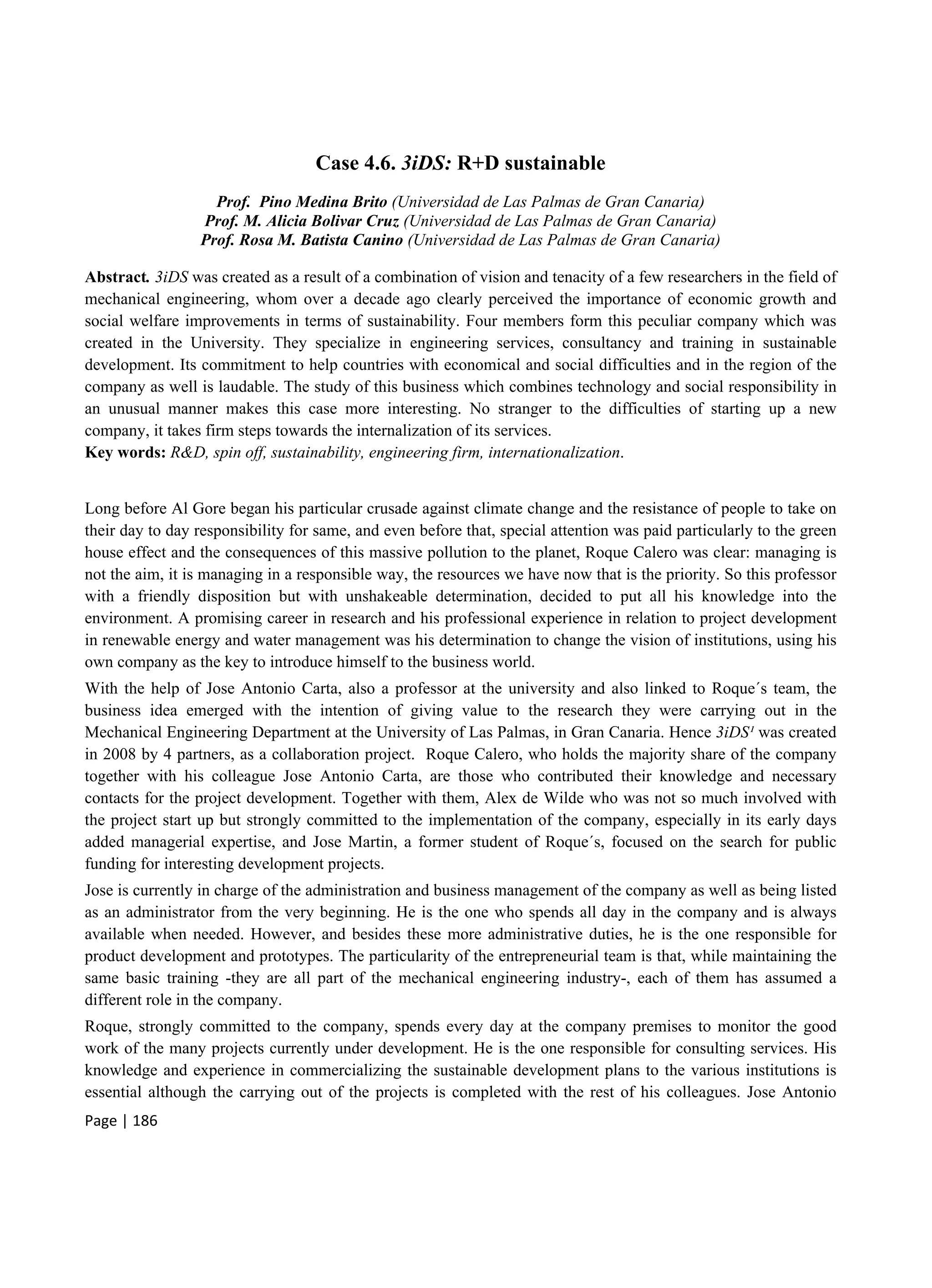 Page | 186
Case 4.6. 3iDS: R+D sustainable
Prof. Pino Medina Brito (Universidad de Las Palmas de Gran Canaria)
Prof. M. Alicia Bolivar Cruz (Universidad de Las Palmas de Gran Canaria)
Prof. Rosa M. Batista Canino (Universidad de Las Palmas de Gran Canaria)
Abstract. 3iDS was created as a result of a combination of vision and tenacity of a few researchers in the field of
mechanical engineering, whom over a decade ago clearly perceived the importance of economic growth and
social welfare improvements in terms of sustainability. Four members form this peculiar company which was
created in the University. They specialize in engineering services, consultancy and training in sustainable
development. Its commitment to help countries with economical and social difficulties and in the region of the
company as well is laudable. The study of this business which combines technology and social responsibility in
an unusual manner makes this case more interesting. No stranger to the difficulties of starting up a new
company, it takes firm steps towards the internalization of its services.
Key words: R&D, spin off, sustainability, engineering firm, internationalization.
Long before Al Gore began his particular crusade against climate change and the resistance of people to take on
their day to day responsibility for same, and even before that, special attention was paid particularly to the green
house effect and the consequences of this massive pollution to the planet, Roque Calero was clear: managing is
not the aim, it is managing in a responsible way, the resources we have now that is the priority. So this professor
with a friendly disposition but with unshakeable determination, decided to put all his knowledge into the
environment. A promising career in research and his professional experience in relation to project development
in renewable energy and water management was his determination to change the vision of institutions, using his
own company as the key to introduce himself to the business world.
With the help of Jose Antonio Carta, also a professor at the university and also linked to Roque´s team, the
business idea emerged with the intention of giving value to the research they were carrying out in the
Mechanical Engineering Department at the University of Las Palmas, in Gran Canaria. Hence 3iDS¹ was created
in 2008 by 4 partners, as a collaboration project. Roque Calero, who holds the majority share of the company
together with his colleague Jose Antonio Carta, are those who contributed their knowledge and necessary
contacts for the project development. Together with them, Alex de Wilde who was not so much involved with
the project start up but strongly committed to the implementation of the company, especially in its early days
added managerial expertise, and Jose Martin, a former student of Roque´s, focused on the search for public
funding for interesting development projects.
Jose is currently in charge of the administration and business management of the company as well as being listed
as an administrator from the very beginning. He is the one who spends all day in the company and is always
available when needed. However, and besides these more administrative duties, he is the one responsible for
product development and prototypes. The particularity of the entrepreneurial team is that, while maintaining the
same basic training -they are all part of the mechanical engineering industry-, each of them has assumed a
different role in the company.
Roque, strongly committed to the company, spends every day at the company premises to monitor the good
work of the many projects currently under development. He is the one responsible for consulting services. His
knowledge and experience in commercializing the sustainable development plans to the various institutions is
essential although the carrying out of the projects is completed with the rest of his colleagues. Jose Antonio
 