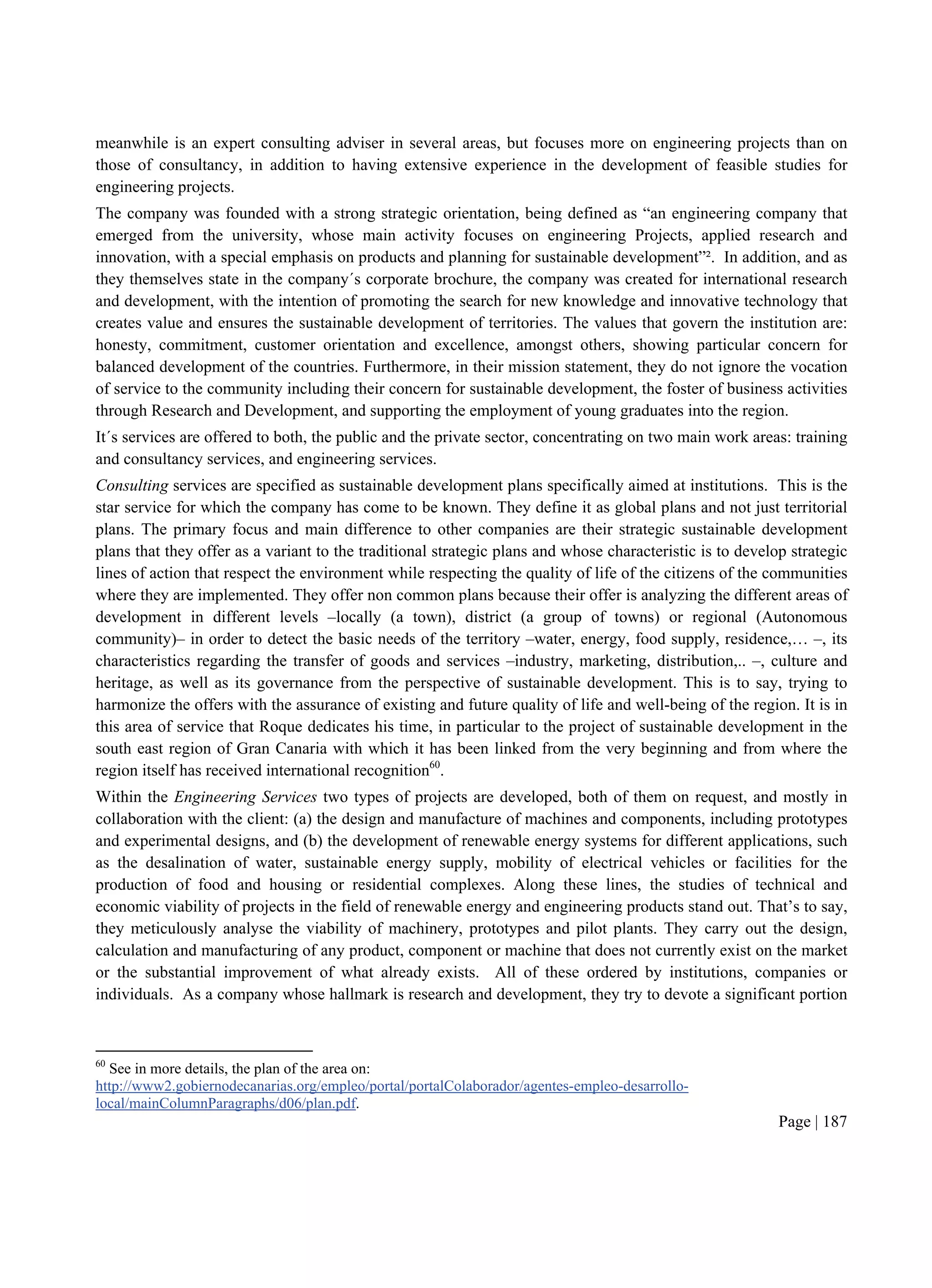 Page | 187
meanwhile is an expert consulting adviser in several areas, but focuses more on engineering projects than on
those of consultancy, in addition to having extensive experience in the development of feasible studies for
engineering projects.
The company was founded with a strong strategic orientation, being defined as “an engineering company that
emerged from the university, whose main activity focuses on engineering Projects, applied research and
innovation, with a special emphasis on products and planning for sustainable development”². In addition, and as
they themselves state in the company´s corporate brochure, the company was created for international research
and development, with the intention of promoting the search for new knowledge and innovative technology that
creates value and ensures the sustainable development of territories. The values that govern the institution are:
honesty, commitment, customer orientation and excellence, amongst others, showing particular concern for
balanced development of the countries. Furthermore, in their mission statement, they do not ignore the vocation
of service to the community including their concern for sustainable development, the foster of business activities
through Research and Development, and supporting the employment of young graduates into the region.
It´s services are offered to both, the public and the private sector, concentrating on two main work areas: training
and consultancy services, and engineering services.
Consulting services are specified as sustainable development plans specifically aimed at institutions. This is the
star service for which the company has come to be known. They define it as global plans and not just territorial
plans. The primary focus and main difference to other companies are their strategic sustainable development
plans that they offer as a variant to the traditional strategic plans and whose characteristic is to develop strategic
lines of action that respect the environment while respecting the quality of life of the citizens of the communities
where they are implemented. They offer non common plans because their offer is analyzing the different areas of
development in different levels –locally (a town), district (a group of towns) or regional (Autonomous
community)– in order to detect the basic needs of the territory –water, energy, food supply, residence,… –, its
characteristics regarding the transfer of goods and services –industry, marketing, distribution,.. –, culture and
heritage, as well as its governance from the perspective of sustainable development. This is to say, trying to
harmonize the offers with the assurance of existing and future quality of life and well-being of the region. It is in
this area of service that Roque dedicates his time, in particular to the project of sustainable development in the
south east region of Gran Canaria with which it has been linked from the very beginning and from where the
region itself has received international recognition60
.
Within the Engineering Services two types of projects are developed, both of them on request, and mostly in
collaboration with the client: (a) the design and manufacture of machines and components, including prototypes
and experimental designs, and (b) the development of renewable energy systems for different applications, such
as the desalination of water, sustainable energy supply, mobility of electrical vehicles or facilities for the
production of food and housing or residential complexes. Along these lines, the studies of technical and
economic viability of projects in the field of renewable energy and engineering products stand out. That’s to say,
they meticulously analyse the viability of machinery, prototypes and pilot plants. They carry out the design,
calculation and manufacturing of any product, component or machine that does not currently exist on the market
or the substantial improvement of what already exists. All of these ordered by institutions, companies or
individuals. As a company whose hallmark is research and development, they try to devote a significant portion
60
See in more details, the plan of the area on:
http://www2.gobiernodecanarias.org/empleo/portal/portalColaborador/agentes-empleo-desarrollo-
local/mainColumnParagraphs/d06/plan.pdf.
 