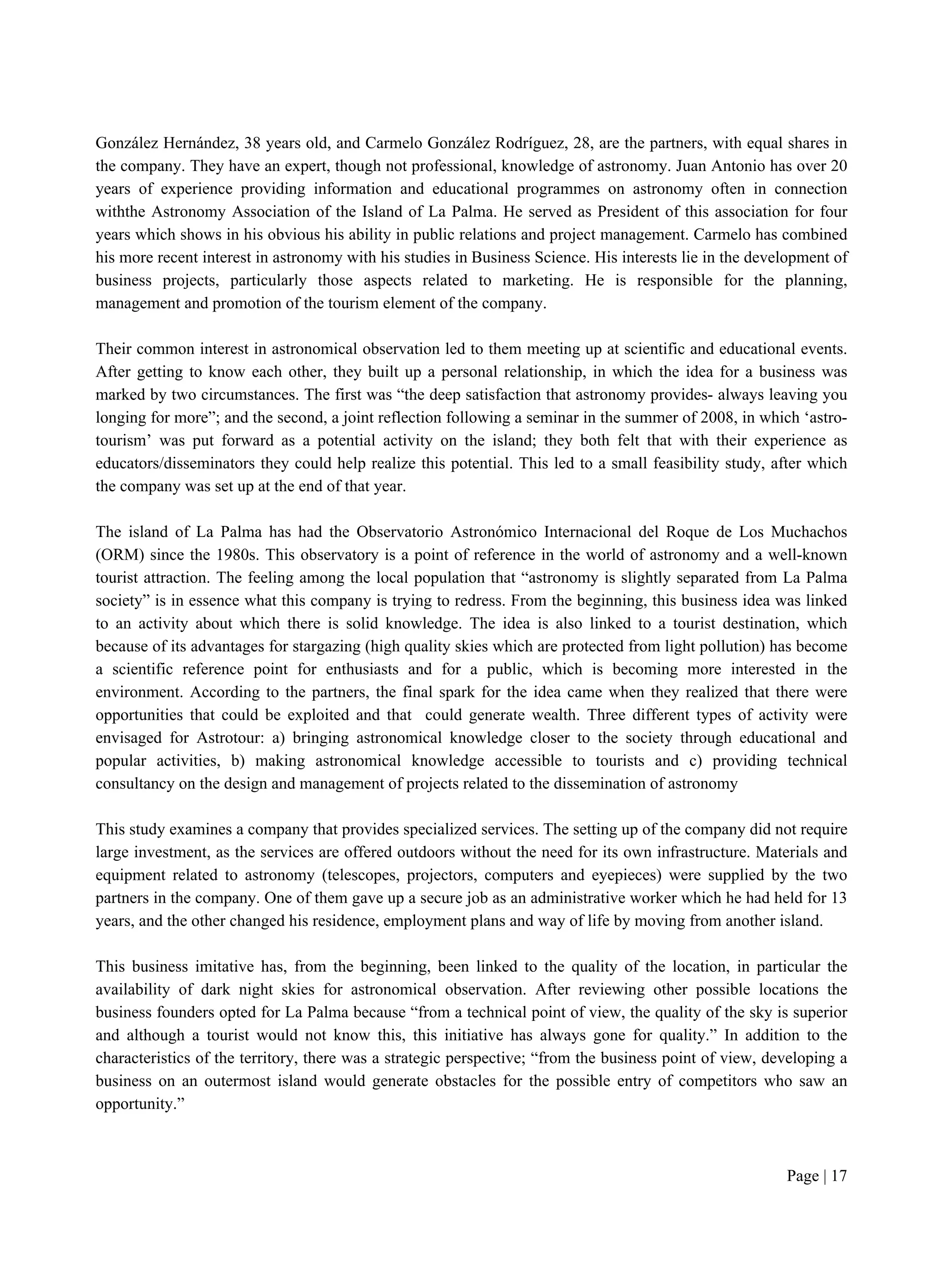 Page | 17
González Hernández, 38 years old, and Carmelo González Rodríguez, 28, are the partners, with equal shares in
the company. They have an expert, though not professional, knowledge of astronomy. Juan Antonio has over 20
years of experience providing information and educational programmes on astronomy often in connection
withthe Astronomy Association of the Island of La Palma. He served as President of this association for four
years which shows in his obvious his ability in public relations and project management. Carmelo has combined
his more recent interest in astronomy with his studies in Business Science. His interests lie in the development of
business projects, particularly those aspects related to marketing. He is responsible for the planning,
management and promotion of the tourism element of the company.
Their common interest in astronomical observation led to them meeting up at scientific and educational events.
After getting to know each other, they built up a personal relationship, in which the idea for a business was
marked by two circumstances. The first was “the deep satisfaction that astronomy provides- always leaving you
longing for more”; and the second, a joint reflection following a seminar in the summer of 2008, in which ‘astro-
tourism’ was put forward as a potential activity on the island; they both felt that with their experience as
educators/disseminators they could help realize this potential. This led to a small feasibility study, after which
the company was set up at the end of that year.
The island of La Palma has had the Observatorio Astronómico Internacional del Roque de Los Muchachos
(ORM) since the 1980s. This observatory is a point of reference in the world of astronomy and a well-known
tourist attraction. The feeling among the local population that “astronomy is slightly separated from La Palma
society” is in essence what this company is trying to redress. From the beginning, this business idea was linked
to an activity about which there is solid knowledge. The idea is also linked to a tourist destination, which
because of its advantages for stargazing (high quality skies which are protected from light pollution) has become
a scientific reference point for enthusiasts and for a public, which is becoming more interested in the
environment. According to the partners, the final spark for the idea came when they realized that there were
opportunities that could be exploited and that could generate wealth. Three different types of activity were
envisaged for Astrotour: a) bringing astronomical knowledge closer to the society through educational and
popular activities, b) making astronomical knowledge accessible to tourists and c) providing technical
consultancy on the design and management of projects related to the dissemination of astronomy
This study examines a company that provides specialized services. The setting up of the company did not require
large investment, as the services are offered outdoors without the need for its own infrastructure. Materials and
equipment related to astronomy (telescopes, projectors, computers and eyepieces) were supplied by the two
partners in the company. One of them gave up a secure job as an administrative worker which he had held for 13
years, and the other changed his residence, employment plans and way of life by moving from another island.
This business imitative has, from the beginning, been linked to the quality of the location, in particular the
availability of dark night skies for astronomical observation. After reviewing other possible locations the
business founders opted for La Palma because “from a technical point of view, the quality of the sky is superior
and although a tourist would not know this, this initiative has always gone for quality.” In addition to the
characteristics of the territory, there was a strategic perspective; “from the business point of view, developing a
business on an outermost island would generate obstacles for the possible entry of competitors who saw an
opportunity.”
 