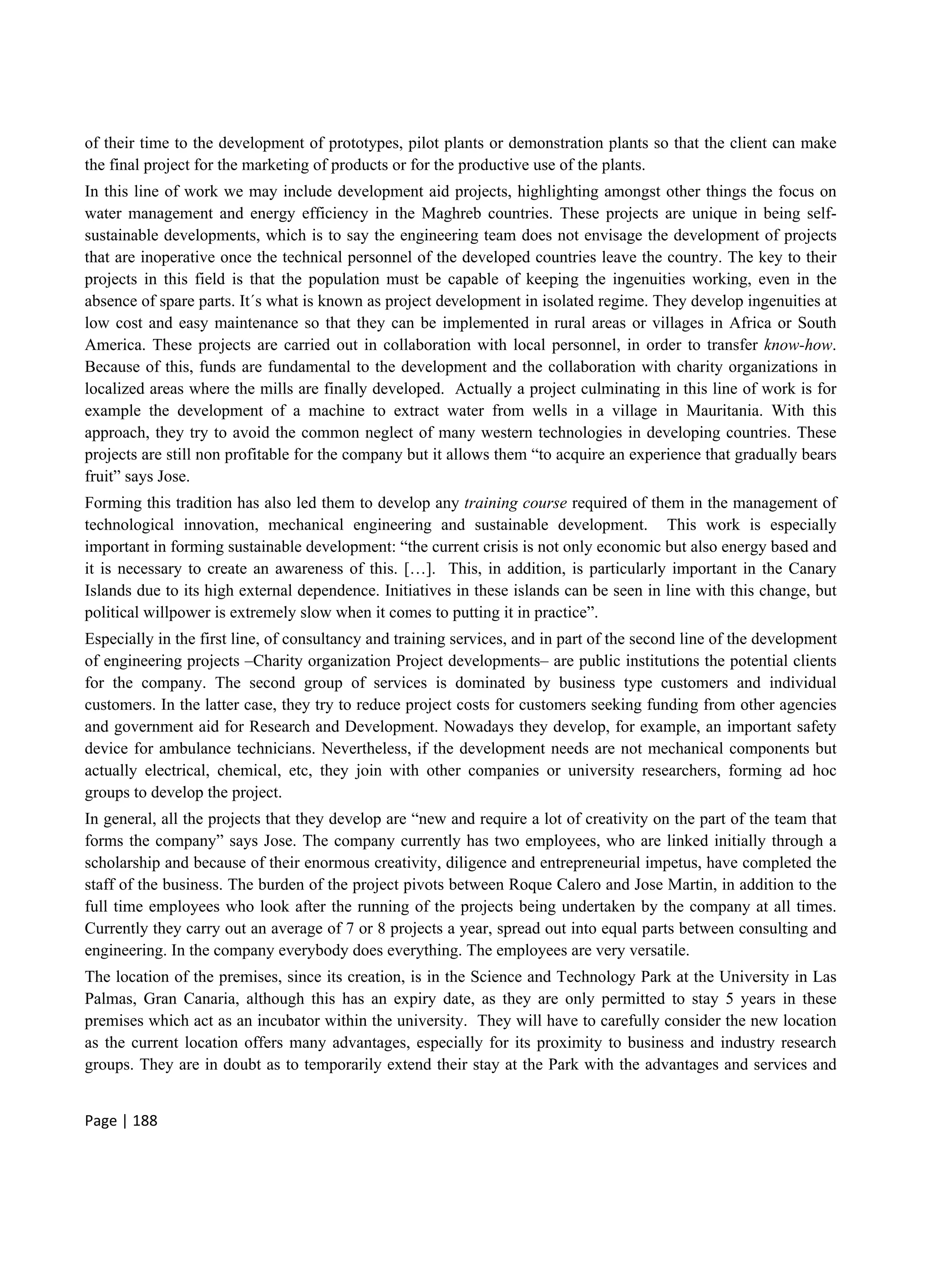 Page | 188
of their time to the development of prototypes, pilot plants or demonstration plants so that the client can make
the final project for the marketing of products or for the productive use of the plants.
In this line of work we may include development aid projects, highlighting amongst other things the focus on
water management and energy efficiency in the Maghreb countries. These projects are unique in being self-
sustainable developments, which is to say the engineering team does not envisage the development of projects
that are inoperative once the technical personnel of the developed countries leave the country. The key to their
projects in this field is that the population must be capable of keeping the ingenuities working, even in the
absence of spare parts. It´s what is known as project development in isolated regime. They develop ingenuities at
low cost and easy maintenance so that they can be implemented in rural areas or villages in Africa or South
America. These projects are carried out in collaboration with local personnel, in order to transfer know-how.
Because of this, funds are fundamental to the development and the collaboration with charity organizations in
localized areas where the mills are finally developed. Actually a project culminating in this line of work is for
example the development of a machine to extract water from wells in a village in Mauritania. With this
approach, they try to avoid the common neglect of many western technologies in developing countries. These
projects are still non profitable for the company but it allows them “to acquire an experience that gradually bears
fruit” says Jose.
Forming this tradition has also led them to develop any training course required of them in the management of
technological innovation, mechanical engineering and sustainable development. This work is especially
important in forming sustainable development: “the current crisis is not only economic but also energy based and
it is necessary to create an awareness of this. […]. This, in addition, is particularly important in the Canary
Islands due to its high external dependence. Initiatives in these islands can be seen in line with this change, but
political willpower is extremely slow when it comes to putting it in practice”.
Especially in the first line, of consultancy and training services, and in part of the second line of the development
of engineering projects –Charity organization Project developments– are public institutions the potential clients
for the company. The second group of services is dominated by business type customers and individual
customers. In the latter case, they try to reduce project costs for customers seeking funding from other agencies
and government aid for Research and Development. Nowadays they develop, for example, an important safety
device for ambulance technicians. Nevertheless, if the development needs are not mechanical components but
actually electrical, chemical, etc, they join with other companies or university researchers, forming ad hoc
groups to develop the project.
In general, all the projects that they develop are “new and require a lot of creativity on the part of the team that
forms the company” says Jose. The company currently has two employees, who are linked initially through a
scholarship and because of their enormous creativity, diligence and entrepreneurial impetus, have completed the
staff of the business. The burden of the project pivots between Roque Calero and Jose Martin, in addition to the
full time employees who look after the running of the projects being undertaken by the company at all times.
Currently they carry out an average of 7 or 8 projects a year, spread out into equal parts between consulting and
engineering. In the company everybody does everything. The employees are very versatile.
The location of the premises, since its creation, is in the Science and Technology Park at the University in Las
Palmas, Gran Canaria, although this has an expiry date, as they are only permitted to stay 5 years in these
premises which act as an incubator within the university. They will have to carefully consider the new location
as the current location offers many advantages, especially for its proximity to business and industry research
groups. They are in doubt as to temporarily extend their stay at the Park with the advantages and services and
 