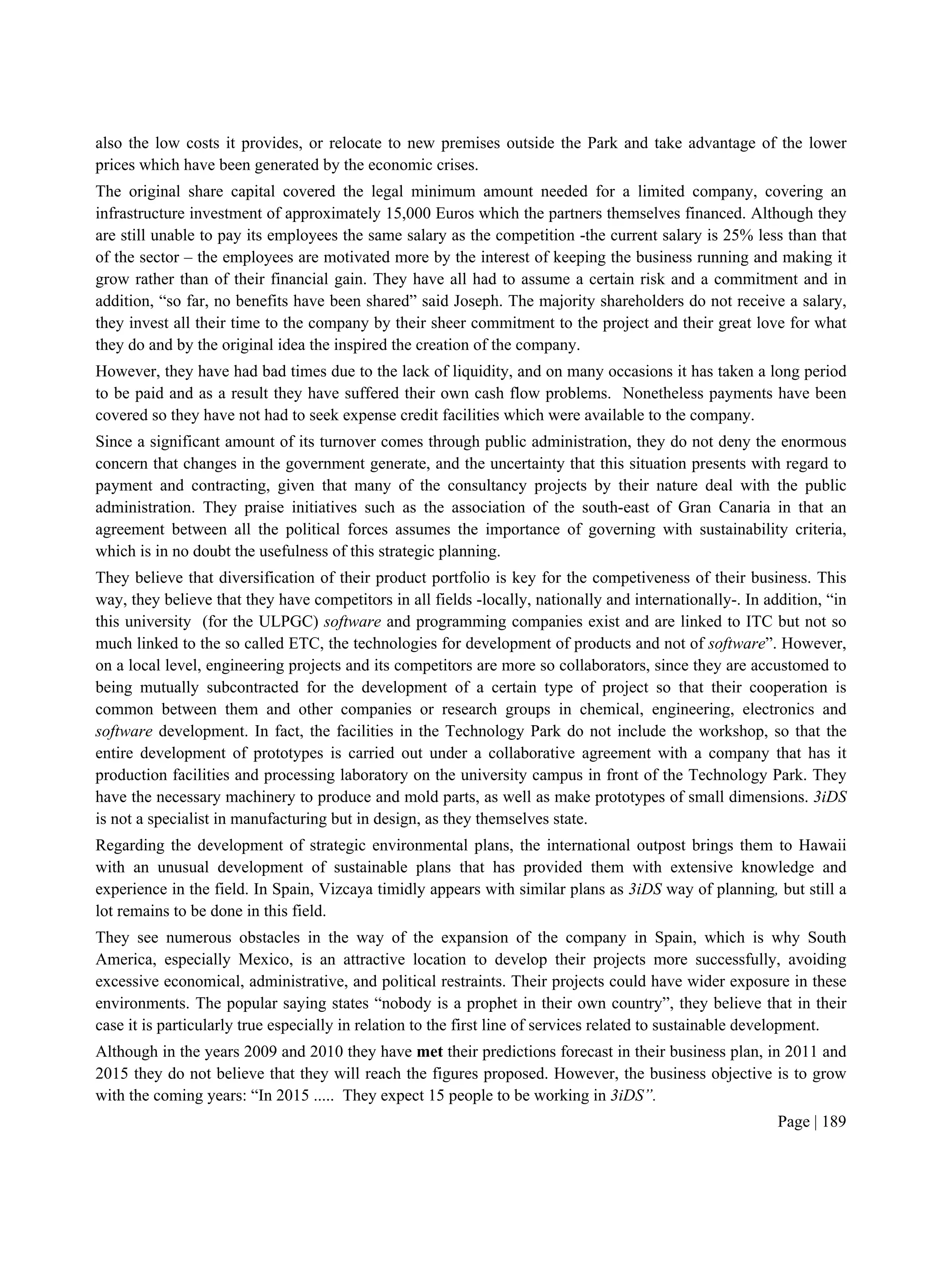 Page | 189
also the low costs it provides, or relocate to new premises outside the Park and take advantage of the lower
prices which have been generated by the economic crises.
The original share capital covered the legal minimum amount needed for a limited company, covering an
infrastructure investment of approximately 15,000 Euros which the partners themselves financed. Although they
are still unable to pay its employees the same salary as the competition -the current salary is 25% less than that
of the sector – the employees are motivated more by the interest of keeping the business running and making it
grow rather than of their financial gain. They have all had to assume a certain risk and a commitment and in
addition, “so far, no benefits have been shared” said Joseph. The majority shareholders do not receive a salary,
they invest all their time to the company by their sheer commitment to the project and their great love for what
they do and by the original idea the inspired the creation of the company.
However, they have had bad times due to the lack of liquidity, and on many occasions it has taken a long period
to be paid and as a result they have suffered their own cash flow problems. Nonetheless payments have been
covered so they have not had to seek expense credit facilities which were available to the company.
Since a significant amount of its turnover comes through public administration, they do not deny the enormous
concern that changes in the government generate, and the uncertainty that this situation presents with regard to
payment and contracting, given that many of the consultancy projects by their nature deal with the public
administration. They praise initiatives such as the association of the south-east of Gran Canaria in that an
agreement between all the political forces assumes the importance of governing with sustainability criteria,
which is in no doubt the usefulness of this strategic planning.
They believe that diversification of their product portfolio is key for the competiveness of their business. This
way, they believe that they have competitors in all fields -locally, nationally and internationally-. In addition, “in
this university (for the ULPGC) software and programming companies exist and are linked to ITC but not so
much linked to the so called ETC, the technologies for development of products and not of software”. However,
on a local level, engineering projects and its competitors are more so collaborators, since they are accustomed to
being mutually subcontracted for the development of a certain type of project so that their cooperation is
common between them and other companies or research groups in chemical, engineering, electronics and
software development. In fact, the facilities in the Technology Park do not include the workshop, so that the
entire development of prototypes is carried out under a collaborative agreement with a company that has it
production facilities and processing laboratory on the university campus in front of the Technology Park. They
have the necessary machinery to produce and mold parts, as well as make prototypes of small dimensions. 3iDS
is not a specialist in manufacturing but in design, as they themselves state.
Regarding the development of strategic environmental plans, the international outpost brings them to Hawaii
with an unusual development of sustainable plans that has provided them with extensive knowledge and
experience in the field. In Spain, Vizcaya timidly appears with similar plans as 3iDS way of planning, but still a
lot remains to be done in this field.
They see numerous obstacles in the way of the expansion of the company in Spain, which is why South
America, especially Mexico, is an attractive location to develop their projects more successfully, avoiding
excessive economical, administrative, and political restraints. Their projects could have wider exposure in these
environments. The popular saying states “nobody is a prophet in their own country”, they believe that in their
case it is particularly true especially in relation to the first line of services related to sustainable development.
Although in the years 2009 and 2010 they have met their predictions forecast in their business plan, in 2011 and
2015 they do not believe that they will reach the figures proposed. However, the business objective is to grow
with the coming years: “In 2015 ..... They expect 15 people to be working in 3iDS”.
 
