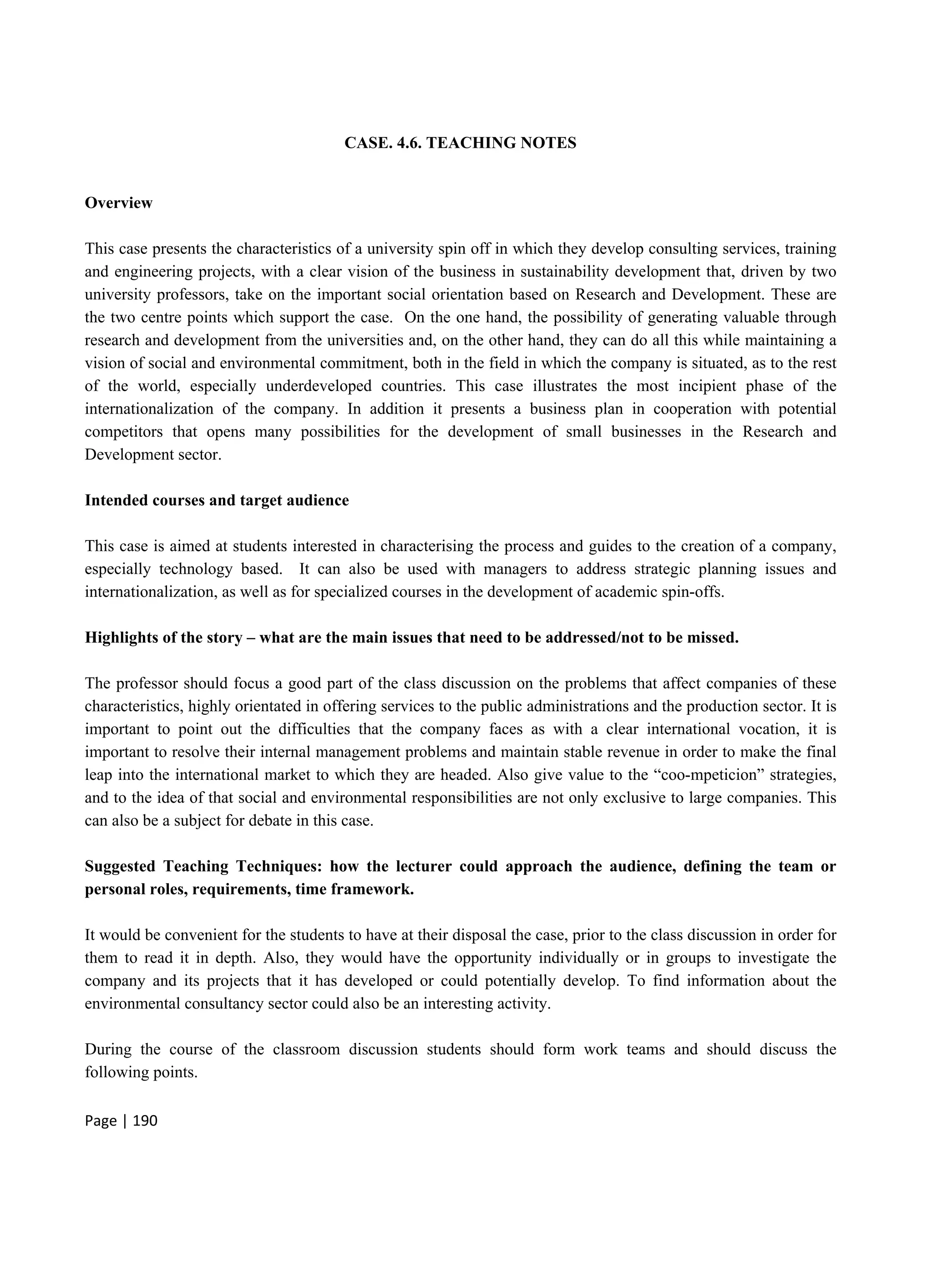 Page | 190
CASE. 4.6. TEACHING NOTES
Overview
This case presents the characteristics of a university spin off in which they develop consulting services, training
and engineering projects, with a clear vision of the business in sustainability development that, driven by two
university professors, take on the important social orientation based on Research and Development. These are
the two centre points which support the case. On the one hand, the possibility of generating valuable through
research and development from the universities and, on the other hand, they can do all this while maintaining a
vision of social and environmental commitment, both in the field in which the company is situated, as to the rest
of the world, especially underdeveloped countries. This case illustrates the most incipient phase of the
internationalization of the company. In addition it presents a business plan in cooperation with potential
competitors that opens many possibilities for the development of small businesses in the Research and
Development sector.
Intended courses and target audience
This case is aimed at students interested in characterising the process and guides to the creation of a company,
especially technology based. It can also be used with managers to address strategic planning issues and
internationalization, as well as for specialized courses in the development of academic spin-offs.
Highlights of the story – what are the main issues that need to be addressed/not to be missed.
The professor should focus a good part of the class discussion on the problems that affect companies of these
characteristics, highly orientated in offering services to the public administrations and the production sector. It is
important to point out the difficulties that the company faces as with a clear international vocation, it is
important to resolve their internal management problems and maintain stable revenue in order to make the final
leap into the international market to which they are headed. Also give value to the “coo-mpeticion” strategies,
and to the idea of that social and environmental responsibilities are not only exclusive to large companies. This
can also be a subject for debate in this case.
Suggested Teaching Techniques: how the lecturer could approach the audience, defining the team or
personal roles, requirements, time framework.
It would be convenient for the students to have at their disposal the case, prior to the class discussion in order for
them to read it in depth. Also, they would have the opportunity individually or in groups to investigate the
company and its projects that it has developed or could potentially develop. To find information about the
environmental consultancy sector could also be an interesting activity.
During the course of the classroom discussion students should form work teams and should discuss the
following points.
 