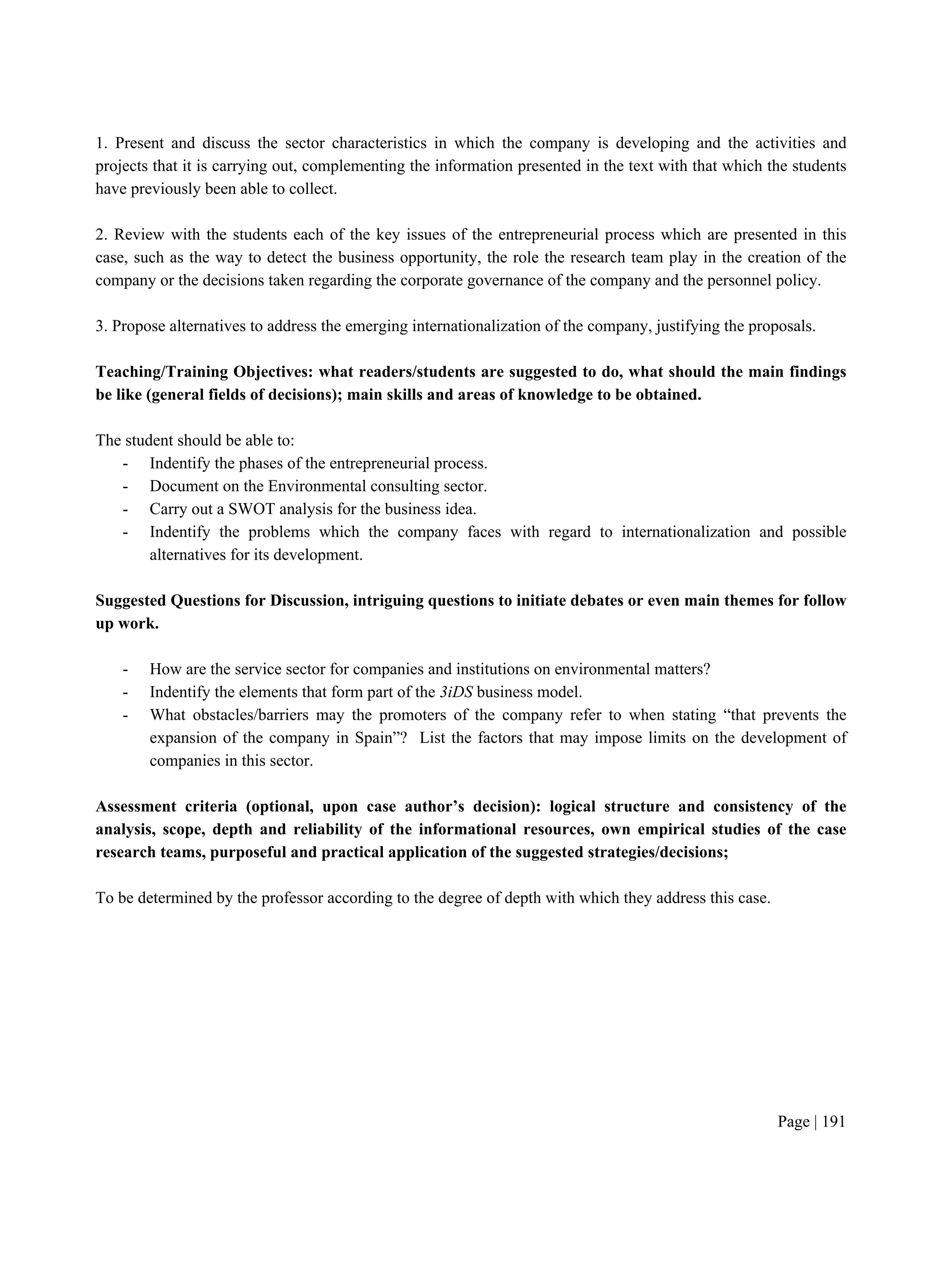 Page | 191
1. Present and discuss the sector characteristics in which the company is developing and the activities and
projects that it is carrying out, complementing the information presented in the text with that which the students
have previously been able to collect.
2. Review with the students each of the key issues of the entrepreneurial process which are presented in this
case, such as the way to detect the business opportunity, the role the research team play in the creation of the
company or the decisions taken regarding the corporate governance of the company and the personnel policy.
3. Propose alternatives to address the emerging internationalization of the company, justifying the proposals.
Teaching/Training Objectives: what readers/students are suggested to do, what should the main findings
be like (general fields of decisions); main skills and areas of knowledge to be obtained.
The student should be able to:
- Indentify the phases of the entrepreneurial process.
- Document on the Environmental consulting sector.
- Carry out a SWOT analysis for the business idea.
- Indentify the problems which the company faces with regard to internationalization and possible
alternatives for its development.
Suggested Questions for Discussion, intriguing questions to initiate debates or even main themes for follow
up work.
- How are the service sector for companies and institutions on environmental matters?
- Indentify the elements that form part of the 3iDS business model.
- What obstacles/barriers may the promoters of the company refer to when stating “that prevents the
expansion of the company in Spain”? List the factors that may impose limits on the development of
companies in this sector.
Assessment criteria (optional, upon case author’s decision): logical structure and consistency of the
analysis, scope, depth and reliability of the informational resources, own empirical studies of the case
research teams, purposeful and practical application of the suggested strategies/decisions;
To be determined by the professor according to the degree of depth with which they address this case.
 