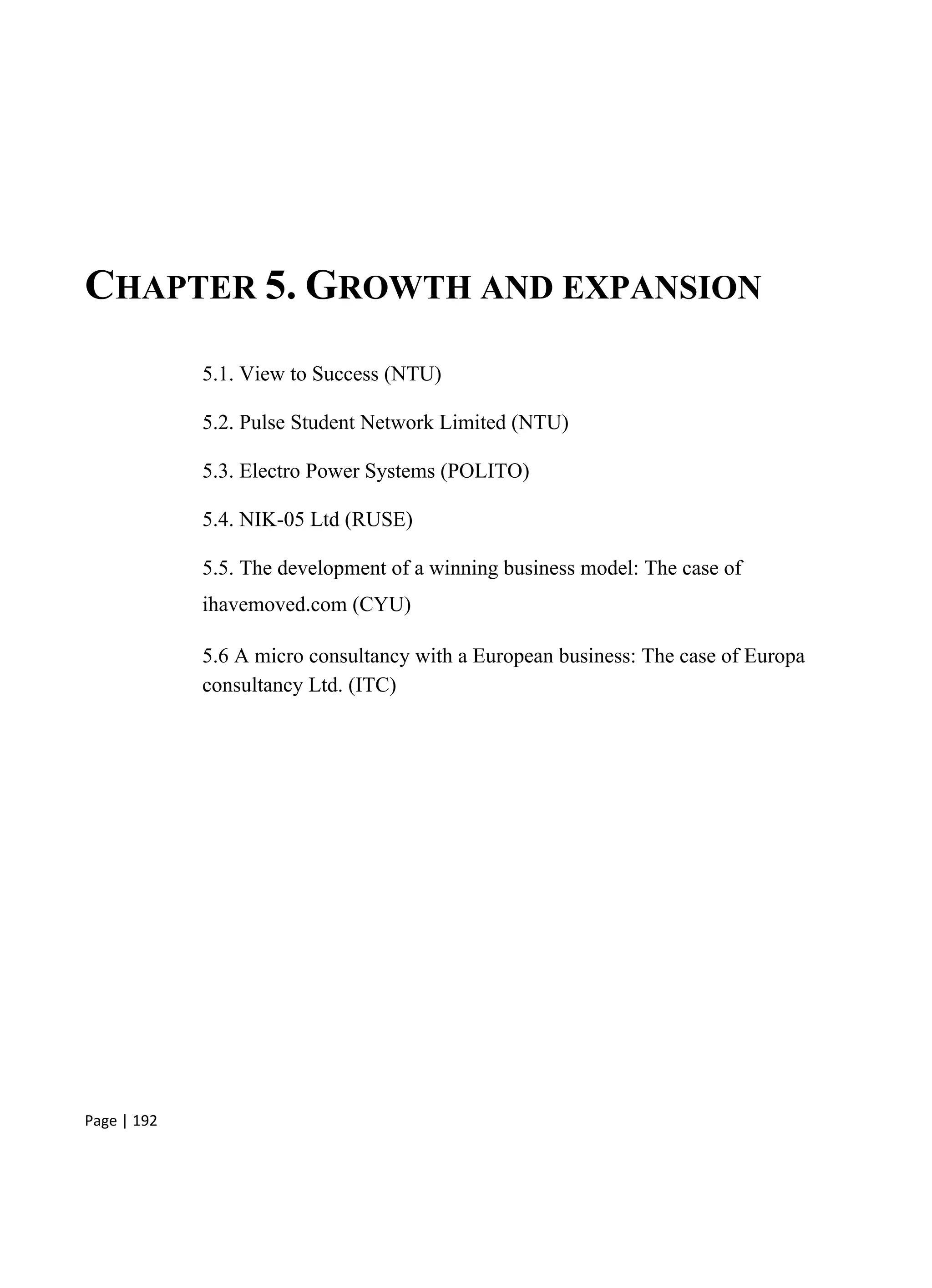 Page | 192
CHAPTER 5. GROWTH AND EXPANSION
5.1. View to Success (NTU)
5.2. Pulse Student Network Limited (NTU)
5.3. Electro Power Systems (POLITO)
5.4. NIK-05 Ltd (RUSE)
5.5. The development of a winning business model: The case of
ihavemoved.com (CYU)
5.6 A micro consultancy with a European business: The case of Europa
consultancy Ltd. (ITC)
 