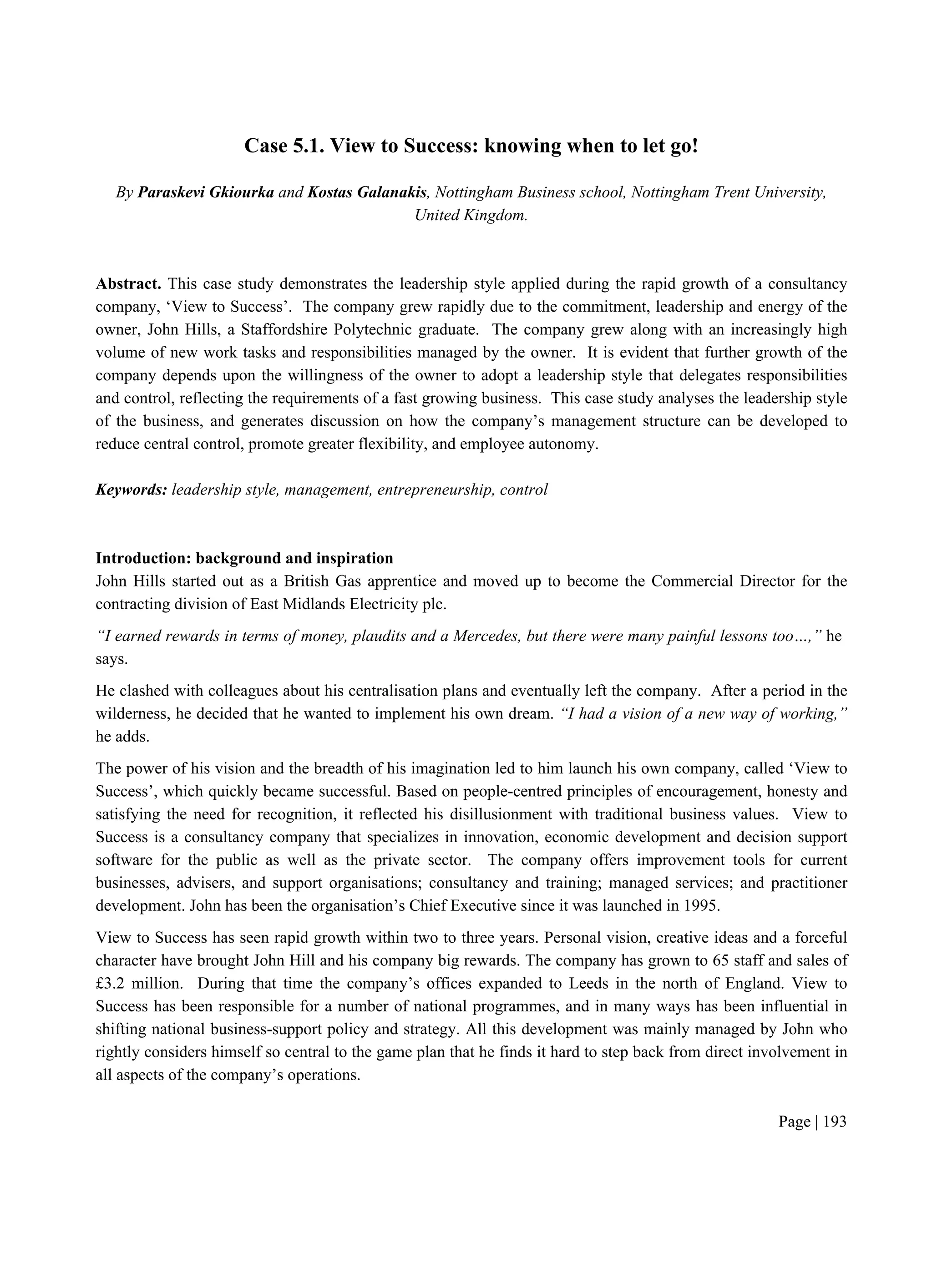 Page | 193
Case 5.1. View to Success: knowing when to let go!
By Paraskevi Gkiourka and Kostas Galanakis, Nottingham Business school, Nottingham Trent University,
United Kingdom.
Abstract. This case study demonstrates the leadership style applied during the rapid growth of a consultancy
company, ‘View to Success’. The company grew rapidly due to the commitment, leadership and energy of the
owner, John Hills, a Staffordshire Polytechnic graduate. The company grew along with an increasingly high
volume of new work tasks and responsibilities managed by the owner. It is evident that further growth of the
company depends upon the willingness of the owner to adopt a leadership style that delegates responsibilities
and control, reflecting the requirements of a fast growing business. This case study analyses the leadership style
of the business, and generates discussion on how the company’s management structure can be developed to
reduce central control, promote greater flexibility, and employee autonomy.
Keywords: leadership style, management, entrepreneurship, control
Introduction: background and inspiration
John Hills started out as a British Gas apprentice and moved up to become the Commercial Director for the
contracting division of East Midlands Electricity plc.
“I earned rewards in terms of money, plaudits and a Mercedes, but there were many painful lessons too…,” he
says.
He clashed with colleagues about his centralisation plans and eventually left the company. After a period in the
wilderness, he decided that he wanted to implement his own dream. “I had a vision of a new way of working,”
he adds.
The power of his vision and the breadth of his imagination led to him launch his own company, called ‘View to
Success’, which quickly became successful. Based on people-centred principles of encouragement, honesty and
satisfying the need for recognition, it reflected his disillusionment with traditional business values. View to
Success is a consultancy company that specializes in innovation, economic development and decision support
software for the public as well as the private sector. The company offers improvement tools for current
businesses, advisers, and support organisations; consultancy and training; managed services; and practitioner
development. John has been the organisation’s Chief Executive since it was launched in 1995.
View to Success has seen rapid growth within two to three years. Personal vision, creative ideas and a forceful
character have brought John Hill and his company big rewards. The company has grown to 65 staff and sales of
£3.2 million. During that time the company’s offices expanded to Leeds in the north of England. View to
Success has been responsible for a number of national programmes, and in many ways has been influential in
shifting national business-support policy and strategy. All this development was mainly managed by John who
rightly considers himself so central to the game plan that he finds it hard to step back from direct involvement in
all aspects of the company’s operations.
 
