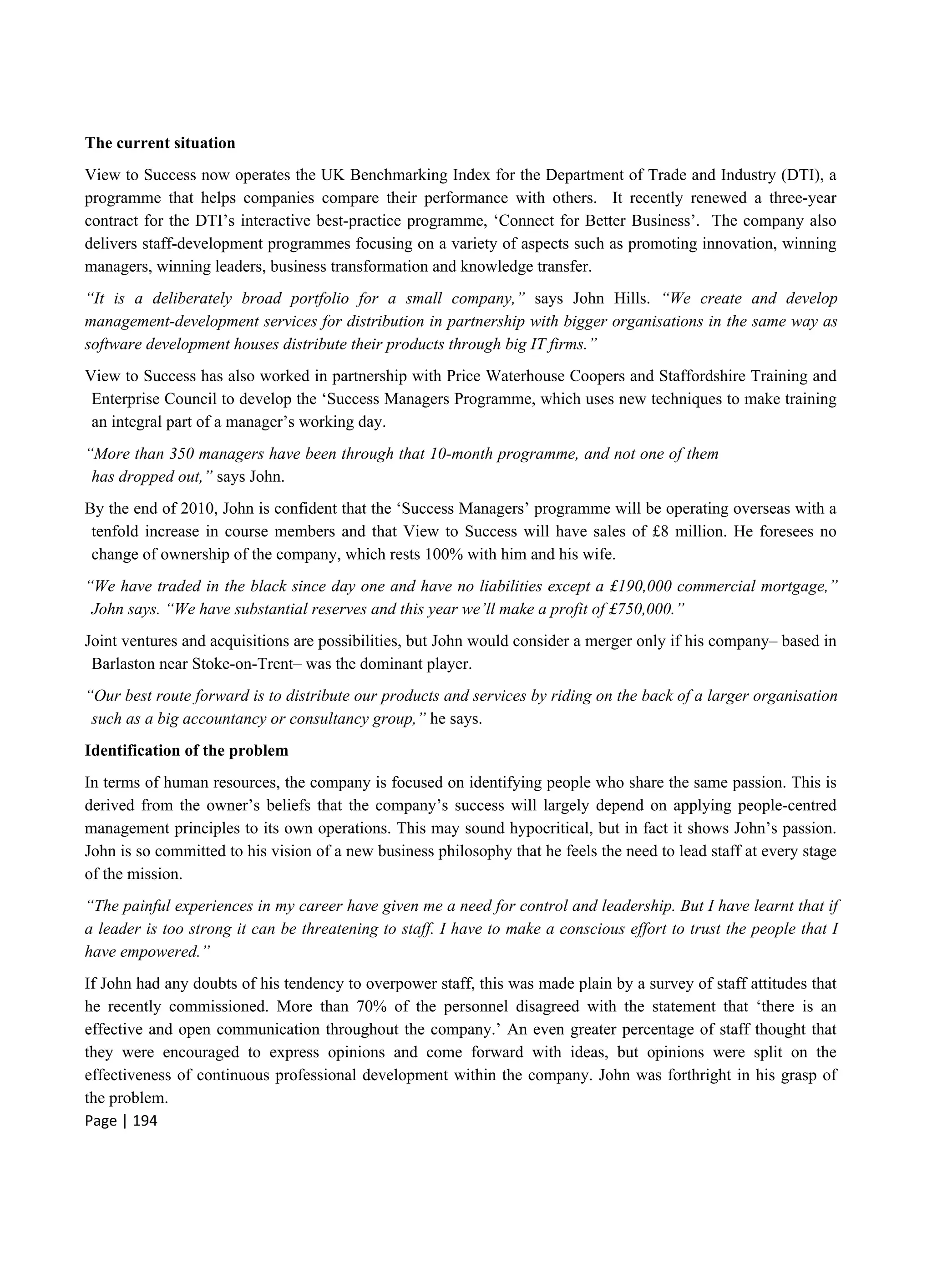 Page | 194
The current situation
View to Success now operates the UK Benchmarking Index for the Department of Trade and Industry (DTI), a
programme that helps companies compare their performance with others. It recently renewed a three-year
contract for the DTI’s interactive best-practice programme, ‘Connect for Better Business’. The company also
delivers staff-development programmes focusing on a variety of aspects such as promoting innovation, winning
managers, winning leaders, business transformation and knowledge transfer.
“It is a deliberately broad portfolio for a small company,” says John Hills. “We create and develop
management-development services for distribution in partnership with bigger organisations in the same way as
software development houses distribute their products through big IT firms.”
View to Success has also worked in partnership with Price Waterhouse Coopers and Staffordshire Training and
Enterprise Council to develop the ‘Success Managers Programme, which uses new techniques to make training
an integral part of a manager’s working day.
“More than 350 managers have been through that 10-month programme, and not one of them
has dropped out,” says John.
By the end of 2010, John is confident that the ‘Success Managers’ programme will be operating overseas with a
tenfold increase in course members and that View to Success will have sales of £8 million. He foresees no
change of ownership of the company, which rests 100% with him and his wife.
“We have traded in the black since day one and have no liabilities except a £190,000 commercial mortgage,”
John says. “We have substantial reserves and this year we’ll make a profit of £750,000.”
Joint ventures and acquisitions are possibilities, but John would consider a merger only if his company– based in
Barlaston near Stoke-on-Trent– was the dominant player.
“Our best route forward is to distribute our products and services by riding on the back of a larger organisation
such as a big accountancy or consultancy group,” he says.
Identification of the problem
In terms of human resources, the company is focused on identifying people who share the same passion. This is
derived from the owner’s beliefs that the company’s success will largely depend on applying people-centred
management principles to its own operations. This may sound hypocritical, but in fact it shows John’s passion.
John is so committed to his vision of a new business philosophy that he feels the need to lead staff at every stage
of the mission.
“The painful experiences in my career have given me a need for control and leadership. But I have learnt that if
a leader is too strong it can be threatening to staff. I have to make a conscious effort to trust the people that I
have empowered.”
If John had any doubts of his tendency to overpower staff, this was made plain by a survey of staff attitudes that
he recently commissioned. More than 70% of the personnel disagreed with the statement that ‘there is an
effective and open communication throughout the company.’ An even greater percentage of staff thought that
they were encouraged to express opinions and come forward with ideas, but opinions were split on the
effectiveness of continuous professional development within the company. John was forthright in his grasp of
the problem.
 