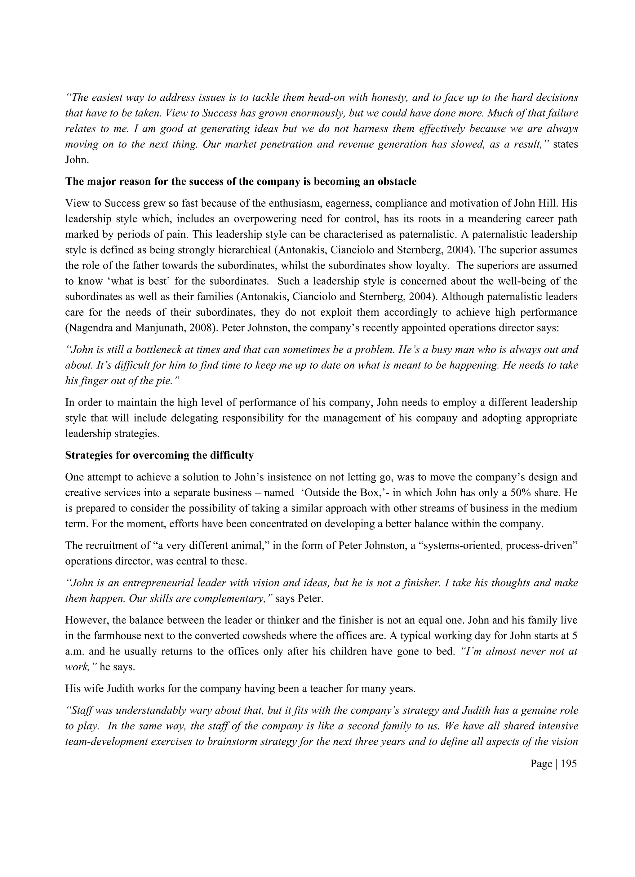 Page | 195
“The easiest way to address issues is to tackle them head-on with honesty, and to face up to the hard decisions
that have to be taken. View to Success has grown enormously, but we could have done more. Much of that failure
relates to me. I am good at generating ideas but we do not harness them effectively because we are always
moving on to the next thing. Our market penetration and revenue generation has slowed, as a result,” states
John.
The major reason for the success of the company is becoming an obstacle
View to Success grew so fast because of the enthusiasm, eagerness, compliance and motivation of John Hill. His
leadership style which, includes an overpowering need for control, has its roots in a meandering career path
marked by periods of pain. This leadership style can be characterised as paternalistic. A paternalistic leadership
style is defined as being strongly hierarchical (Antonakis, Cianciolo and Sternberg, 2004). The superior assumes
the role of the father towards the subordinates, whilst the subordinates show loyalty. The superiors are assumed
to know ‘what is best’ for the subordinates. Such a leadership style is concerned about the well-being of the
subordinates as well as their families (Antonakis, Cianciolo and Sternberg, 2004). Although paternalistic leaders
care for the needs of their subordinates, they do not exploit them accordingly to achieve high performance
(Nagendra and Manjunath, 2008). Peter Johnston, the company’s recently appointed operations director says:
“John is still a bottleneck at times and that can sometimes be a problem. He’s a busy man who is always out and
about. It’s difficult for him to find time to keep me up to date on what is meant to be happening. He needs to take
his finger out of the pie.”
In order to maintain the high level of performance of his company, John needs to employ a different leadership
style that will include delegating responsibility for the management of his company and adopting appropriate
leadership strategies.
Strategies for overcoming the difficulty
One attempt to achieve a solution to John’s insistence on not letting go, was to move the company’s design and
creative services into a separate business – named ‘Outside the Box,’- in which John has only a 50% share. He
is prepared to consider the possibility of taking a similar approach with other streams of business in the medium
term. For the moment, efforts have been concentrated on developing a better balance within the company.
The recruitment of “a very different animal,” in the form of Peter Johnston, a “systems-oriented, process-driven”
operations director, was central to these.
“John is an entrepreneurial leader with vision and ideas, but he is not a finisher. I take his thoughts and make
them happen. Our skills are complementary,” says Peter.
However, the balance between the leader or thinker and the finisher is not an equal one. John and his family live
in the farmhouse next to the converted cowsheds where the offices are. A typical working day for John starts at 5
a.m. and he usually returns to the offices only after his children have gone to bed. “I’m almost never not at
work,” he says.
His wife Judith works for the company having been a teacher for many years.
“Staff was understandably wary about that, but it fits with the company’s strategy and Judith has a genuine role
to play. In the same way, the staff of the company is like a second family to us. We have all shared intensive
team-development exercises to brainstorm strategy for the next three years and to define all aspects of the vision
 