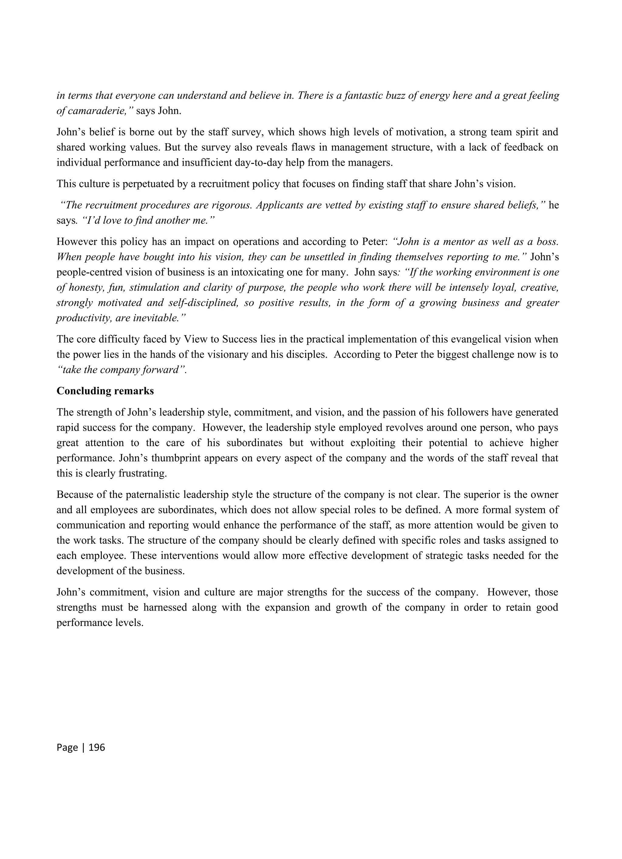 Page | 196
in terms that everyone can understand and believe in. There is a fantastic buzz of energy here and a great feeling
of camaraderie,” says John.
John’s belief is borne out by the staff survey, which shows high levels of motivation, a strong team spirit and
shared working values. But the survey also reveals flaws in management structure, with a lack of feedback on
individual performance and insufficient day-to-day help from the managers.
This culture is perpetuated by a recruitment policy that focuses on finding staff that share John’s vision.
“The recruitment procedures are rigorous. Applicants are vetted by existing staff to ensure shared beliefs,” he
says. “I’d love to find another me.”
However this policy has an impact on operations and according to Peter: “John is a mentor as well as a boss.
When people have bought into his vision, they can be unsettled in finding themselves reporting to me.” John’s
people-centred vision of business is an intoxicating one for many. John says: “If the working environment is one
of honesty, fun, stimulation and clarity of purpose, the people who work there will be intensely loyal, creative,
strongly motivated and self-disciplined, so positive results, in the form of a growing business and greater
productivity, are inevitable.”
The core difficulty faced by View to Success lies in the practical implementation of this evangelical vision when
the power lies in the hands of the visionary and his disciples. According to Peter the biggest challenge now is to
“take the company forward”.
Concluding remarks
The strength of John’s leadership style, commitment, and vision, and the passion of his followers have generated
rapid success for the company. However, the leadership style employed revolves around one person, who pays
great attention to the care of his subordinates but without exploiting their potential to achieve higher
performance. John’s thumbprint appears on every aspect of the company and the words of the staff reveal that
this is clearly frustrating.
Because of the paternalistic leadership style the structure of the company is not clear. The superior is the owner
and all employees are subordinates, which does not allow special roles to be defined. A more formal system of
communication and reporting would enhance the performance of the staff, as more attention would be given to
the work tasks. The structure of the company should be clearly defined with specific roles and tasks assigned to
each employee. These interventions would allow more effective development of strategic tasks needed for the
development of the business.
John’s commitment, vision and culture are major strengths for the success of the company. However, those
strengths must be harnessed along with the expansion and growth of the company in order to retain good
performance levels.
 