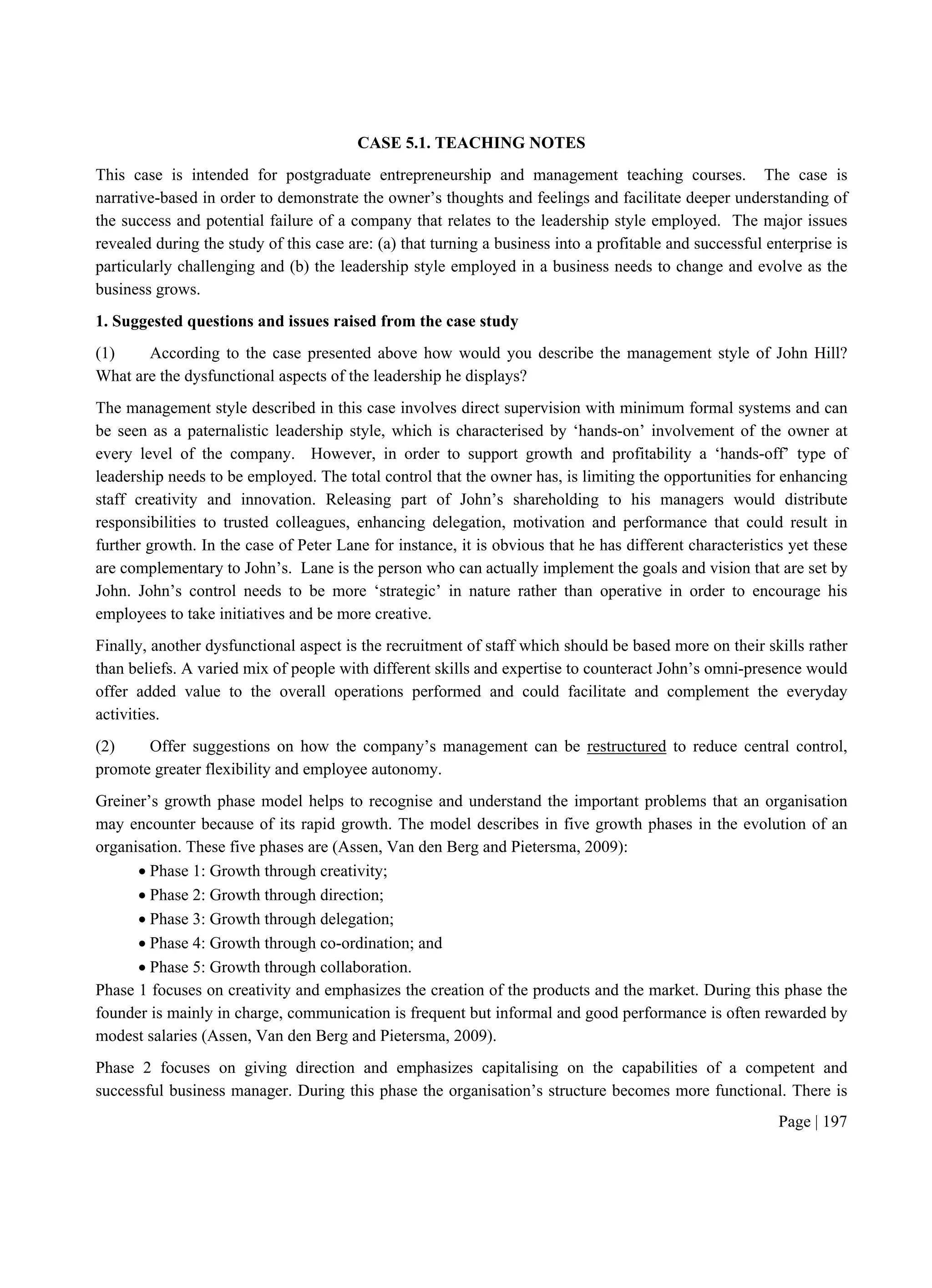 Page | 197
CASE 5.1. TEACHING NOTES
This case is intended for postgraduate entrepreneurship and management teaching courses. The case is
narrative-based in order to demonstrate the owner’s thoughts and feelings and facilitate deeper understanding of
the success and potential failure of a company that relates to the leadership style employed. The major issues
revealed during the study of this case are: (a) that turning a business into a profitable and successful enterprise is
particularly challenging and (b) the leadership style employed in a business needs to change and evolve as the
business grows.
1. Suggested questions and issues raised from the case study
(1) According to the case presented above how would you describe the management style of John Hill?
What are the dysfunctional aspects of the leadership he displays?
The management style described in this case involves direct supervision with minimum formal systems and can
be seen as a paternalistic leadership style, which is characterised by ‘hands-on’ involvement of the owner at
every level of the company. However, in order to support growth and profitability a ‘hands-off’ type of
leadership needs to be employed. The total control that the owner has, is limiting the opportunities for enhancing
staff creativity and innovation. Releasing part of John’s shareholding to his managers would distribute
responsibilities to trusted colleagues, enhancing delegation, motivation and performance that could result in
further growth. In the case of Peter Lane for instance, it is obvious that he has different characteristics yet these
are complementary to John’s. Lane is the person who can actually implement the goals and vision that are set by
John. John’s control needs to be more ‘strategic’ in nature rather than operative in order to encourage his
employees to take initiatives and be more creative.
Finally, another dysfunctional aspect is the recruitment of staff which should be based more on their skills rather
than beliefs. A varied mix of people with different skills and expertise to counteract John’s omni-presence would
offer added value to the overall operations performed and could facilitate and complement the everyday
activities.
(2) Offer suggestions on how the company’s management can be restructured to reduce central control,
promote greater flexibility and employee autonomy.
Greiner’s growth phase model helps to recognise and understand the important problems that an organisation
may encounter because of its rapid growth. The model describes in five growth phases in the evolution of an
organisation. These five phases are (Assen, Van den Berg and Pietersma, 2009):
 Phase 1: Growth through creativity;
 Phase 2: Growth through direction;
 Phase 3: Growth through delegation;
 Phase 4: Growth through co-ordination; and
 Phase 5: Growth through collaboration.
Phase 1 focuses on creativity and emphasizes the creation of the products and the market. During this phase the
founder is mainly in charge, communication is frequent but informal and good performance is often rewarded by
modest salaries (Assen, Van den Berg and Pietersma, 2009).
Phase 2 focuses on giving direction and emphasizes capitalising on the capabilities of a competent and
successful business manager. During this phase the organisation’s structure becomes more functional. There is
 