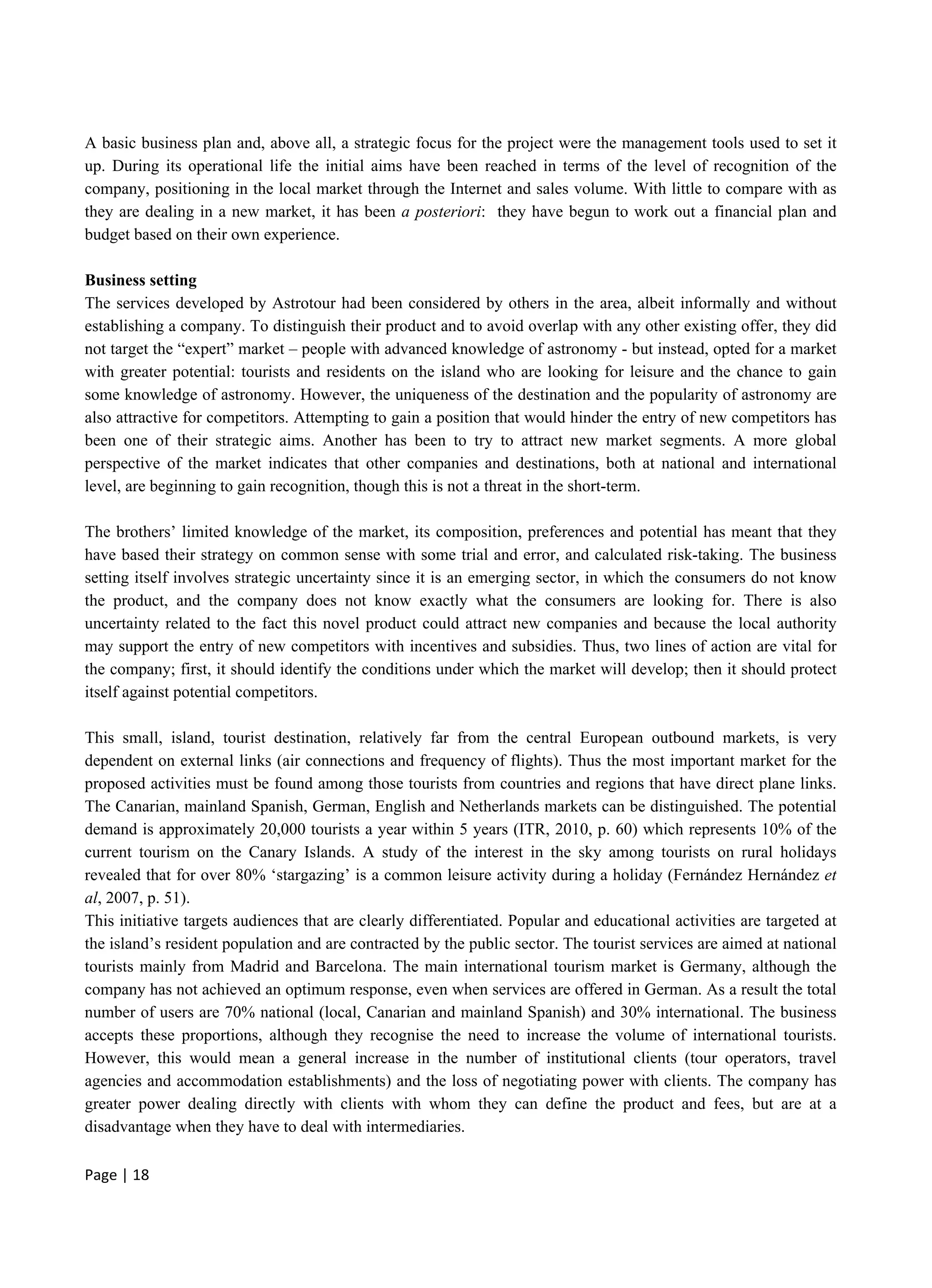 Page | 18
A basic business plan and, above all, a strategic focus for the project were the management tools used to set it
up. During its operational life the initial aims have been reached in terms of the level of recognition of the
company, positioning in the local market through the Internet and sales volume. With little to compare with as
they are dealing in a new market, it has been a posteriori: they have begun to work out a financial plan and
budget based on their own experience.
Business setting
The services developed by Astrotour had been considered by others in the area, albeit informally and without
establishing a company. To distinguish their product and to avoid overlap with any other existing offer, they did
not target the “expert” market – people with advanced knowledge of astronomy - but instead, opted for a market
with greater potential: tourists and residents on the island who are looking for leisure and the chance to gain
some knowledge of astronomy. However, the uniqueness of the destination and the popularity of astronomy are
also attractive for competitors. Attempting to gain a position that would hinder the entry of new competitors has
been one of their strategic aims. Another has been to try to attract new market segments. A more global
perspective of the market indicates that other companies and destinations, both at national and international
level, are beginning to gain recognition, though this is not a threat in the short-term.
The brothers’ limited knowledge of the market, its composition, preferences and potential has meant that they
have based their strategy on common sense with some trial and error, and calculated risk-taking. The business
setting itself involves strategic uncertainty since it is an emerging sector, in which the consumers do not know
the product, and the company does not know exactly what the consumers are looking for. There is also
uncertainty related to the fact this novel product could attract new companies and because the local authority
may support the entry of new competitors with incentives and subsidies. Thus, two lines of action are vital for
the company; first, it should identify the conditions under which the market will develop; then it should protect
itself against potential competitors.
This small, island, tourist destination, relatively far from the central European outbound markets, is very
dependent on external links (air connections and frequency of flights). Thus the most important market for the
proposed activities must be found among those tourists from countries and regions that have direct plane links.
The Canarian, mainland Spanish, German, English and Netherlands markets can be distinguished. The potential
demand is approximately 20,000 tourists a year within 5 years (ITR, 2010, p. 60) which represents 10% of the
current tourism on the Canary Islands. A study of the interest in the sky among tourists on rural holidays
revealed that for over 80% ‘stargazing’ is a common leisure activity during a holiday (Fernández Hernández et
al, 2007, p. 51).
This initiative targets audiences that are clearly differentiated. Popular and educational activities are targeted at
the island’s resident population and are contracted by the public sector. The tourist services are aimed at national
tourists mainly from Madrid and Barcelona. The main international tourism market is Germany, although the
company has not achieved an optimum response, even when services are offered in German. As a result the total
number of users are 70% national (local, Canarian and mainland Spanish) and 30% international. The business
accepts these proportions, although they recognise the need to increase the volume of international tourists.
However, this would mean a general increase in the number of institutional clients (tour operators, travel
agencies and accommodation establishments) and the loss of negotiating power with clients. The company has
greater power dealing directly with clients with whom they can define the product and fees, but are at a
disadvantage when they have to deal with intermediaries.
 