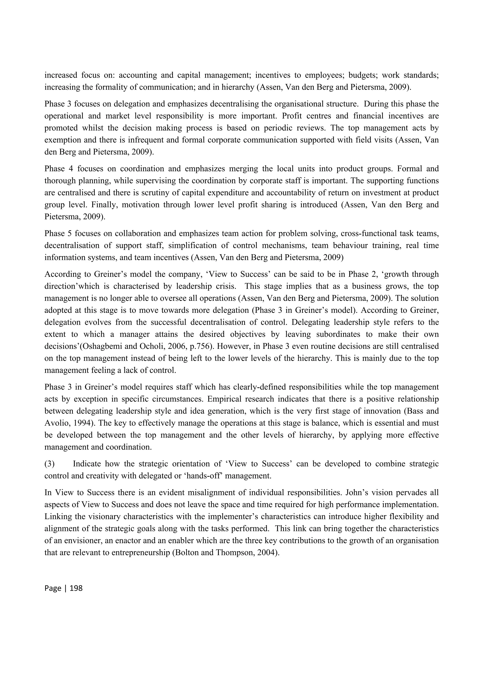Page | 198
increased focus on: accounting and capital management; incentives to employees; budgets; work standards;
increasing the formality of communication; and in hierarchy (Assen, Van den Berg and Pietersma, 2009).
Phase 3 focuses on delegation and emphasizes decentralising the organisational structure. During this phase the
operational and market level responsibility is more important. Profit centres and financial incentives are
promoted whilst the decision making process is based on periodic reviews. The top management acts by
exemption and there is infrequent and formal corporate communication supported with field visits (Assen, Van
den Berg and Pietersma, 2009).
Phase 4 focuses on coordination and emphasizes merging the local units into product groups. Formal and
thorough planning, while supervising the coordination by corporate staff is important. The supporting functions
are centralised and there is scrutiny of capital expenditure and accountability of return on investment at product
group level. Finally, motivation through lower level profit sharing is introduced (Assen, Van den Berg and
Pietersma, 2009).
Phase 5 focuses on collaboration and emphasizes team action for problem solving, cross-functional task teams,
decentralisation of support staff, simplification of control mechanisms, team behaviour training, real time
information systems, and team incentives (Assen, Van den Berg and Pietersma, 2009)
According to Greiner’s model the company, ‘View to Success’ can be said to be in Phase 2, ‘growth through
direction’which is characterised by leadership crisis. This stage implies that as a business grows, the top
management is no longer able to oversee all operations (Assen, Van den Berg and Pietersma, 2009). The solution
adopted at this stage is to move towards more delegation (Phase 3 in Greiner’s model). According to Greiner,
delegation evolves from the successful decentralisation of control. Delegating leadership style refers to the
extent to which a manager attains the desired objectives by leaving subordinates to make their own
decisions’(Oshagbemi and Ocholi, 2006, p.756). However, in Phase 3 even routine decisions are still centralised
on the top management instead of being left to the lower levels of the hierarchy. This is mainly due to the top
management feeling a lack of control.
Phase 3 in Greiner’s model requires staff which has clearly-defined responsibilities while the top management
acts by exception in specific circumstances. Empirical research indicates that there is a positive relationship
between delegating leadership style and idea generation, which is the very first stage of innovation (Bass and
Avolio, 1994). The key to effectively manage the operations at this stage is balance, which is essential and must
be developed between the top management and the other levels of hierarchy, by applying more effective
management and coordination.
(3) Indicate how the strategic orientation of ‘View to Success’ can be developed to combine strategic
control and creativity with delegated or ‘hands-off’ management.
In View to Success there is an evident misalignment of individual responsibilities. John’s vision pervades all
aspects of View to Success and does not leave the space and time required for high performance implementation.
Linking the visionary characteristics with the implementer’s characteristics can introduce higher flexibility and
alignment of the strategic goals along with the tasks performed. This link can bring together the characteristics
of an envisioner, an enactor and an enabler which are the three key contributions to the growth of an organisation
that are relevant to entrepreneurship (Bolton and Thompson, 2004).
 