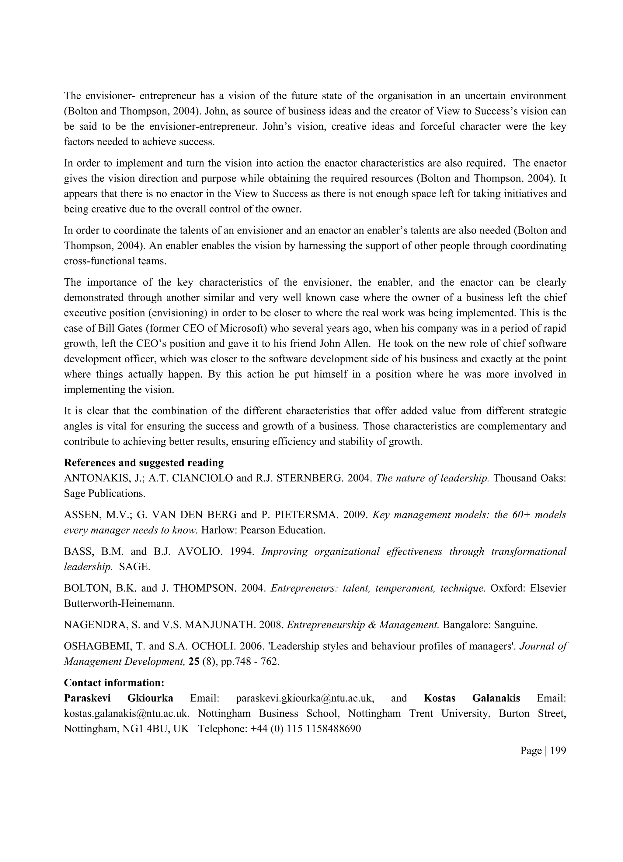 Page | 199
The envisioner- entrepreneur has a vision of the future state of the organisation in an uncertain environment
(Bolton and Thompson, 2004). John, as source of business ideas and the creator of View to Success’s vision can
be said to be the envisioner-entrepreneur. John’s vision, creative ideas and forceful character were the key
factors needed to achieve success.
In order to implement and turn the vision into action the enactor characteristics are also required. The enactor
gives the vision direction and purpose while obtaining the required resources (Bolton and Thompson, 2004). It
appears that there is no enactor in the View to Success as there is not enough space left for taking initiatives and
being creative due to the overall control of the owner.
In order to coordinate the talents of an envisioner and an enactor an enabler’s talents are also needed (Bolton and
Thompson, 2004). An enabler enables the vision by harnessing the support of other people through coordinating
cross-functional teams.
The importance of the key characteristics of the envisioner, the enabler, and the enactor can be clearly
demonstrated through another similar and very well known case where the owner of a business left the chief
executive position (envisioning) in order to be closer to where the real work was being implemented. This is the
case of Bill Gates (former CEO of Microsoft) who several years ago, when his company was in a period of rapid
growth, left the CEO’s position and gave it to his friend John Allen. He took on the new role of chief software
development officer, which was closer to the software development side of his business and exactly at the point
where things actually happen. By this action he put himself in a position where he was more involved in
implementing the vision.
It is clear that the combination of the different characteristics that offer added value from different strategic
angles is vital for ensuring the success and growth of a business. Those characteristics are complementary and
contribute to achieving better results, ensuring efficiency and stability of growth.
References and suggested reading
ANTONAKIS, J.; A.T. CIANCIOLO and R.J. STERNBERG. 2004. The nature of leadership. Thousand Oaks:
Sage Publications.
ASSEN, M.V.; G. VAN DEN BERG and P. PIETERSMA. 2009. Key management models: the 60+ models
every manager needs to know. Harlow: Pearson Education.
BASS, B.M. and B.J. AVOLIO. 1994. Improving organizational effectiveness through transformational
leadership. SAGE.
BOLTON, B.K. and J. THOMPSON. 2004. Entrepreneurs: talent, temperament, technique. Oxford: Elsevier
Butterworth-Heinemann.
NAGENDRA, S. and V.S. MANJUNATH. 2008. Entrepreneurship & Management. Bangalore: Sanguine.
OSHAGBEMI, T. and S.A. OCHOLI. 2006. 'Leadership styles and behaviour profiles of managers'. Journal of
Management Development, 25 (8), pp.748 - 762.
Contact information:
Paraskevi Gkiourka Email: paraskevi.gkiourka@ntu.ac.uk, and Kostas Galanakis Email:
kostas.galanakis@ntu.ac.uk. Nottingham Business School, Nottingham Trent University, Burton Street,
Nottingham, NG1 4BU, UK Telephone: +44 (0) 115 1158488690
 