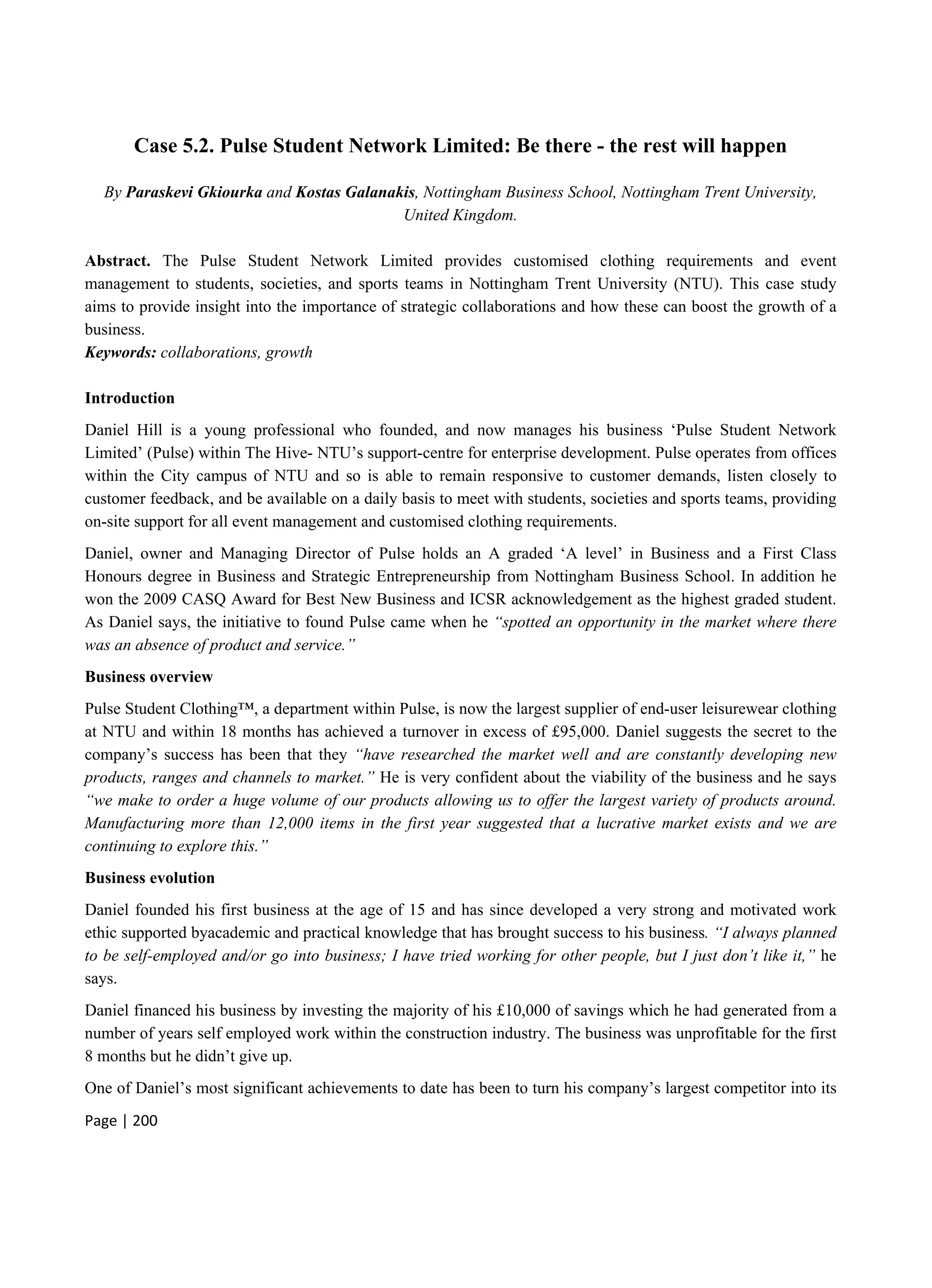 Page | 200
Case 5.2. Pulse Student Network Limited: Be there - the rest will happen
By Paraskevi Gkiourka and Kostas Galanakis, Nottingham Business School, Nottingham Trent University,
United Kingdom.
Abstract. The Pulse Student Network Limited provides customised clothing requirements and event
management to students, societies, and sports teams in Nottingham Trent University (NTU). This case study
aims to provide insight into the importance of strategic collaborations and how these can boost the growth of a
business.
Keywords: collaborations, growth
Introduction
Daniel Hill is a young professional who founded, and now manages his business ‘Pulse Student Network
Limited’ (Pulse) within The Hive- NTU’s support-centre for enterprise development. Pulse operates from offices
within the City campus of NTU and so is able to remain responsive to customer demands, listen closely to
customer feedback, and be available on a daily basis to meet with students, societies and sports teams, providing
on-site support for all event management and customised clothing requirements.
Daniel, owner and Managing Director of Pulse holds an A graded ‘A level’ in Business and a First Class
Honours degree in Business and Strategic Entrepreneurship from Nottingham Business School. In addition he
won the 2009 CASQ Award for Best New Business and ICSR acknowledgement as the highest graded student.
As Daniel says, the initiative to found Pulse came when he “spotted an opportunity in the market where there
was an absence of product and service.”
Business overview
Pulse Student Clothing™, a department within Pulse, is now the largest supplier of end-user leisurewear clothing
at NTU and within 18 months has achieved a turnover in excess of £95,000. Daniel suggests the secret to the
company’s success has been that they “have researched the market well and are constantly developing new
products, ranges and channels to market.” He is very confident about the viability of the business and he says
“we make to order a huge volume of our products allowing us to offer the largest variety of products around.
Manufacturing more than 12,000 items in the first year suggested that a lucrative market exists and we are
continuing to explore this.”
Business evolution
Daniel founded his first business at the age of 15 and has since developed a very strong and motivated work
ethic supported byacademic and practical knowledge that has brought success to his business. “I always planned
to be self-employed and/or go into business; I have tried working for other people, but I just don’t like it,” he
says.
Daniel financed his business by investing the majority of his £10,000 of savings which he had generated from a
number of years self employed work within the construction industry. The business was unprofitable for the first
8 months but he didn’t give up.
One of Daniel’s most significant achievements to date has been to turn his company’s largest competitor into its
 