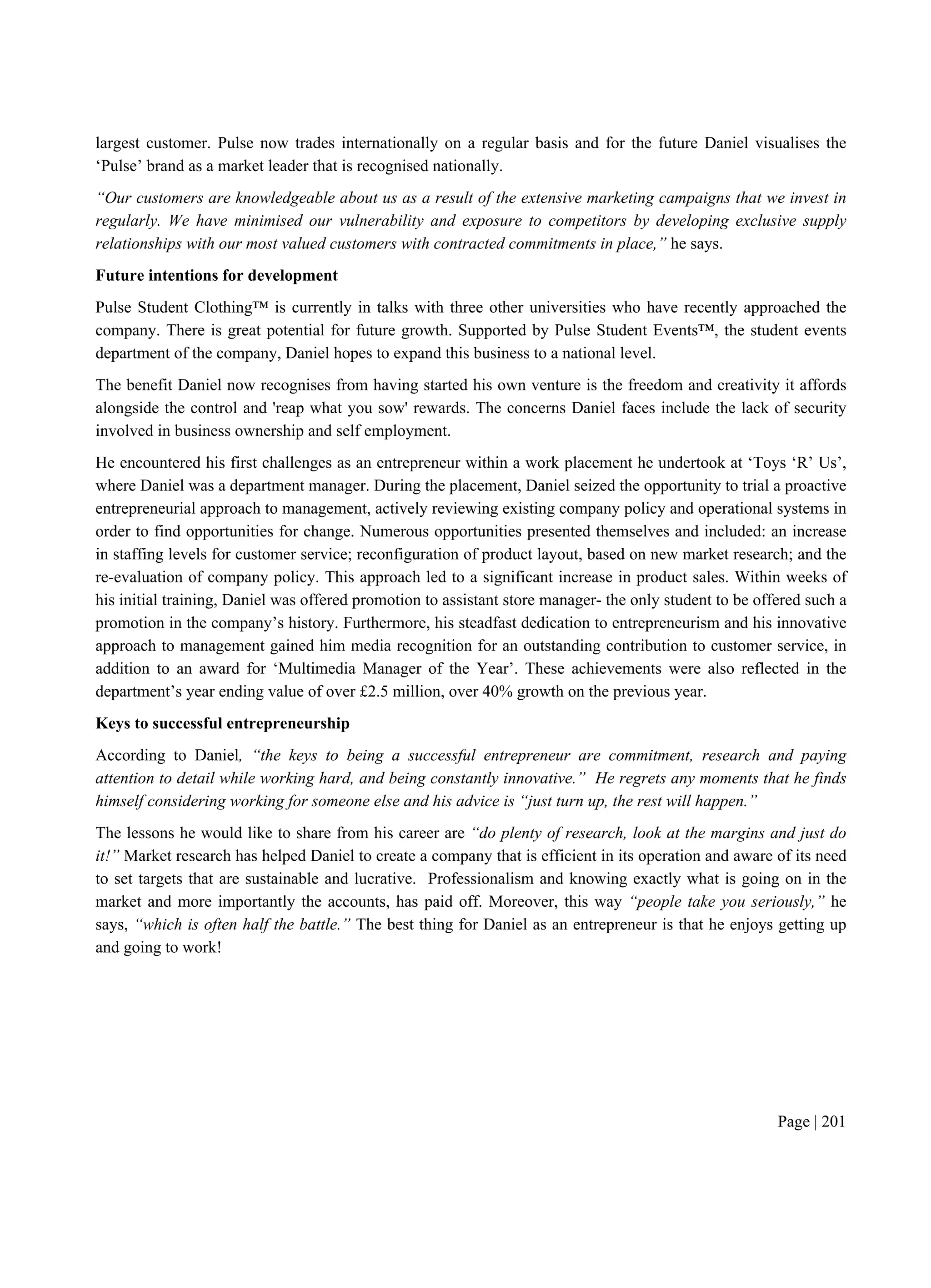 Page | 201
largest customer. Pulse now trades internationally on a regular basis and for the future Daniel visualises the
‘Pulse’ brand as a market leader that is recognised nationally.
“Our customers are knowledgeable about us as a result of the extensive marketing campaigns that we invest in
regularly. We have minimised our vulnerability and exposure to competitors by developing exclusive supply
relationships with our most valued customers with contracted commitments in place,” he says.
Future intentions for development
Pulse Student Clothing™ is currently in talks with three other universities who have recently approached the
company. There is great potential for future growth. Supported by Pulse Student Events™, the student events
department of the company, Daniel hopes to expand this business to a national level.
The benefit Daniel now recognises from having started his own venture is the freedom and creativity it affords
alongside the control and 'reap what you sow' rewards. The concerns Daniel faces include the lack of security
involved in business ownership and self employment.
He encountered his first challenges as an entrepreneur within a work placement he undertook at ‘Toys ‘R’ Us’,
where Daniel was a department manager. During the placement, Daniel seized the opportunity to trial a proactive
entrepreneurial approach to management, actively reviewing existing company policy and operational systems in
order to find opportunities for change. Numerous opportunities presented themselves and included: an increase
in staffing levels for customer service; reconfiguration of product layout, based on new market research; and the
re-evaluation of company policy. This approach led to a significant increase in product sales. Within weeks of
his initial training, Daniel was offered promotion to assistant store manager- the only student to be offered such a
promotion in the company’s history. Furthermore, his steadfast dedication to entrepreneurism and his innovative
approach to management gained him media recognition for an outstanding contribution to customer service, in
addition to an award for ‘Multimedia Manager of the Year’. These achievements were also reflected in the
department’s year ending value of over £2.5 million, over 40% growth on the previous year.
Keys to successful entrepreneurship
According to Daniel, “the keys to being a successful entrepreneur are commitment, research and paying
attention to detail while working hard, and being constantly innovative.” He regrets any moments that he finds
himself considering working for someone else and his advice is “just turn up, the rest will happen.”
The lessons he would like to share from his career are “do plenty of research, look at the margins and just do
it!” Market research has helped Daniel to create a company that is efficient in its operation and aware of its need
to set targets that are sustainable and lucrative. Professionalism and knowing exactly what is going on in the
market and more importantly the accounts, has paid off. Moreover, this way “people take you seriously,” he
says, “which is often half the battle.” The best thing for Daniel as an entrepreneur is that he enjoys getting up
and going to work!
 