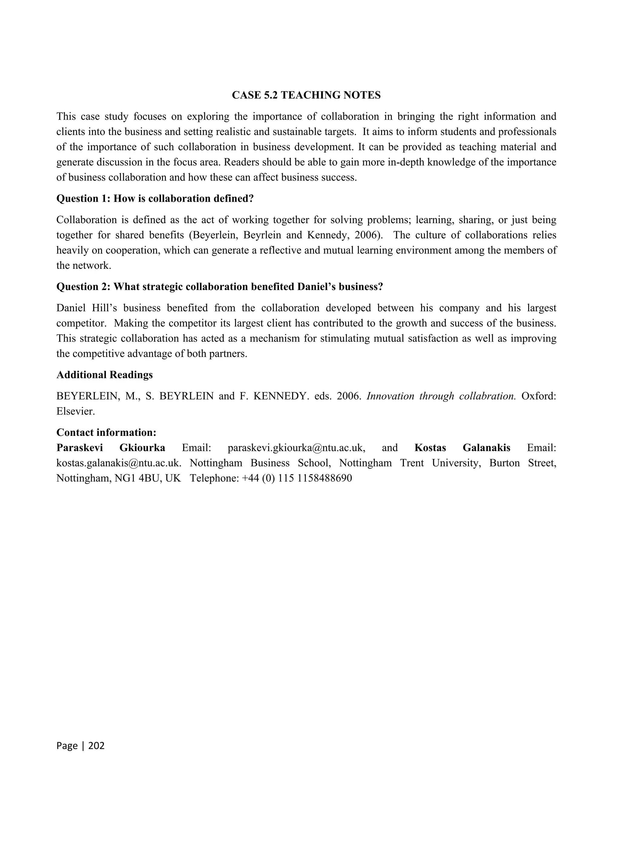 Page | 202
CASE 5.2 TEACHING NOTES
This case study focuses on exploring the importance of collaboration in bringing the right information and
clients into the business and setting realistic and sustainable targets. It aims to inform students and professionals
of the importance of such collaboration in business development. It can be provided as teaching material and
generate discussion in the focus area. Readers should be able to gain more in-depth knowledge of the importance
of business collaboration and how these can affect business success.
Question 1: How is collaboration defined?
Collaboration is defined as the act of working together for solving problems; learning, sharing, or just being
together for shared benefits (Beyerlein, Beyrlein and Kennedy, 2006). The culture of collaborations relies
heavily on cooperation, which can generate a reflective and mutual learning environment among the members of
the network.
Question 2: What strategic collaboration benefited Daniel’s business?
Daniel Hill’s business benefited from the collaboration developed between his company and his largest
competitor. Making the competitor its largest client has contributed to the growth and success of the business.
This strategic collaboration has acted as a mechanism for stimulating mutual satisfaction as well as improving
the competitive advantage of both partners.
Additional Readings
BEYERLEIN, M., S. BEYRLEIN and F. KENNEDY. eds. 2006. Innovation through collabration. Oxford:
Elsevier.
Contact information:
Paraskevi Gkiourka Email: paraskevi.gkiourka@ntu.ac.uk, and Kostas Galanakis Email:
kostas.galanakis@ntu.ac.uk. Nottingham Business School, Nottingham Trent University, Burton Street,
Nottingham, NG1 4BU, UK Telephone: +44 (0) 115 1158488690
 