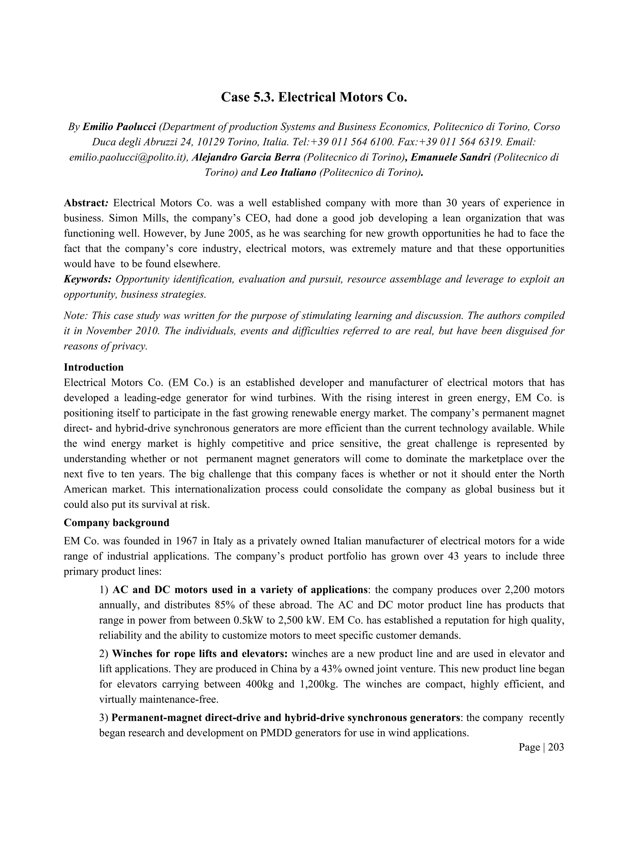 Page | 203
Case 5.3. Electrical Motors Co.
By Emilio Paolucci (Department of production Systems and Business Economics, Politecnico di Torino, Corso
Duca degli Abruzzi 24, 10129 Torino, Italia. Tel:+39 011 564 6100. Fax:+39 011 564 6319. Email:
emilio.paolucci@polito.it), Alejandro Garcia Berra (Politecnico di Torino), Emanuele Sandri (Politecnico di
Torino) and Leo Italiano (Politecnico di Torino).
Abstract: Electrical Motors Co. was a well established company with more than 30 years of experience in
business. Simon Mills, the company’s CEO, had done a good job developing a lean organization that was
functioning well. However, by June 2005, as he was searching for new growth opportunities he had to face the
fact that the company’s core industry, electrical motors, was extremely mature and that these opportunities
would have to be found elsewhere.
Keywords: Opportunity identification, evaluation and pursuit, resource assemblage and leverage to exploit an
opportunity, business strategies.
Note: This case study was written for the purpose of stimulating learning and discussion. The authors compiled
it in November 2010. The individuals, events and difficulties referred to are real, but have been disguised for
reasons of privacy.
Introduction
Electrical Motors Co. (EM Co.) is an established developer and manufacturer of electrical motors that has
developed a leading-edge generator for wind turbines. With the rising interest in green energy, EM Co. is
positioning itself to participate in the fast growing renewable energy market. The company’s permanent magnet
direct- and hybrid-drive synchronous generators are more efficient than the current technology available. While
the wind energy market is highly competitive and price sensitive, the great challenge is represented by
understanding whether or not permanent magnet generators will come to dominate the marketplace over the
next five to ten years. The big challenge that this company faces is whether or not it should enter the North
American market. This internationalization process could consolidate the company as global business but it
could also put its survival at risk.
Company background
EM Co. was founded in 1967 in Italy as a privately owned Italian manufacturer of electrical motors for a wide
range of industrial applications. The company’s product portfolio has grown over 43 years to include three
primary product lines:
1) AC and DC motors used in a variety of applications: the company produces over 2,200 motors
annually, and distributes 85% of these abroad. The AC and DC motor product line has products that
range in power from between 0.5kW to 2,500 kW. EM Co. has established a reputation for high quality,
reliability and the ability to customize motors to meet specific customer demands.
2) Winches for rope lifts and elevators: winches are a new product line and are used in elevator and
lift applications. They are produced in China by a 43% owned joint venture. This new product line began
for elevators carrying between 400kg and 1,200kg. The winches are compact, highly efficient, and
virtually maintenance-free.
3) Permanent-magnet direct-drive and hybrid-drive synchronous generators: the company recently
began research and development on PMDD generators for use in wind applications.
 