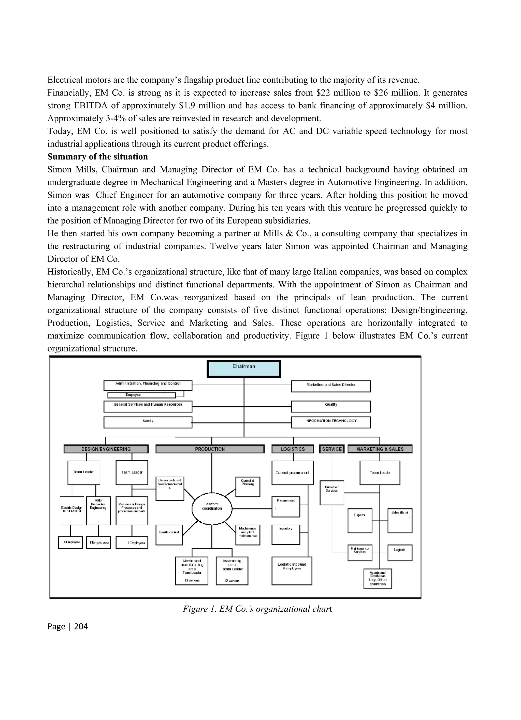 Page | 204
Electrical motors are the company’s flagship product line contributing to the majority of its revenue.
Financially, EM Co. is strong as it is expected to increase sales from $22 million to $26 million. It generates
strong EBITDA of approximately $1.9 million and has access to bank financing of approximately $4 million.
Approximately 3-4% of sales are reinvested in research and development.
Today, EM Co. is well positioned to satisfy the demand for AC and DC variable speed technology for most
industrial applications through its current product offerings.
Summary of the situation
Simon Mills, Chairman and Managing Director of EM Co. has a technical background having obtained an
undergraduate degree in Mechanical Engineering and a Masters degree in Automotive Engineering. In addition,
Simon was Chief Engineer for an automotive company for three years. After holding this position he moved
into a management role with another company. During his ten years with this venture he progressed quickly to
the position of Managing Director for two of its European subsidiaries.
He then started his own company becoming a partner at Mills & Co., a consulting company that specializes in
the restructuring of industrial companies. Twelve years later Simon was appointed Chairman and Managing
Director of EM Co.
Historically, EM Co.’s organizational structure, like that of many large Italian companies, was based on complex
hierarchal relationships and distinct functional departments. With the appointment of Simon as Chairman and
Managing Director, EM Co.was reorganized based on the principals of lean production. The current
organizational structure of the company consists of five distinct functional operations; Design/Engineering,
Production, Logistics, Service and Marketing and Sales. These operations are horizontally integrated to
maximize communication flow, collaboration and productivity. Figure 1 below illustrates EM Co.’s current
organizational structure.
Figure 1. EM Co.’s organizational chart
 