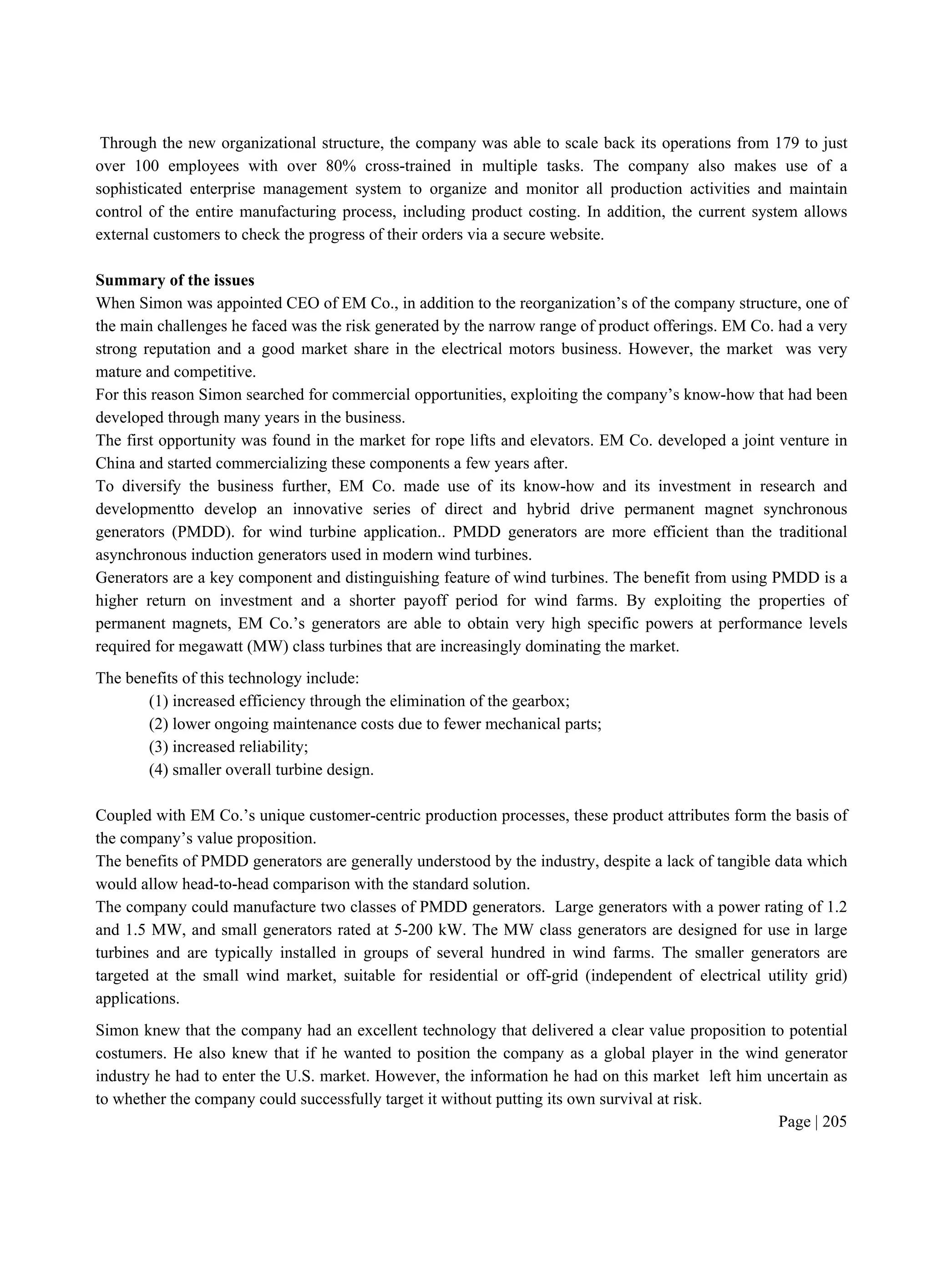 Page | 205
Through the new organizational structure, the company was able to scale back its operations from 179 to just
over 100 employees with over 80% cross-trained in multiple tasks. The company also makes use of a
sophisticated enterprise management system to organize and monitor all production activities and maintain
control of the entire manufacturing process, including product costing. In addition, the current system allows
external customers to check the progress of their orders via a secure website.
Summary of the issues
When Simon was appointed CEO of EM Co., in addition to the reorganization’s of the company structure, one of
the main challenges he faced was the risk generated by the narrow range of product offerings. EM Co. had a very
strong reputation and a good market share in the electrical motors business. However, the market was very
mature and competitive.
For this reason Simon searched for commercial opportunities, exploiting the company’s know-how that had been
developed through many years in the business.
The first opportunity was found in the market for rope lifts and elevators. EM Co. developed a joint venture in
China and started commercializing these components a few years after.
To diversify the business further, EM Co. made use of its know-how and its investment in research and
developmentto develop an innovative series of direct and hybrid drive permanent magnet synchronous
generators (PMDD). for wind turbine application.. PMDD generators are more efficient than the traditional
asynchronous induction generators used in modern wind turbines.
Generators are a key component and distinguishing feature of wind turbines. The benefit from using PMDD is a
higher return on investment and a shorter payoff period for wind farms. By exploiting the properties of
permanent magnets, EM Co.’s generators are able to obtain very high specific powers at performance levels
required for megawatt (MW) class turbines that are increasingly dominating the market.
The benefits of this technology include:
(1) increased efficiency through the elimination of the gearbox;
(2) lower ongoing maintenance costs due to fewer mechanical parts;
(3) increased reliability;
(4) smaller overall turbine design.
Coupled with EM Co.’s unique customer-centric production processes, these product attributes form the basis of
the company’s value proposition.
The benefits of PMDD generators are generally understood by the industry, despite a lack of tangible data which
would allow head-to-head comparison with the standard solution.
The company could manufacture two classes of PMDD generators. Large generators with a power rating of 1.2
and 1.5 MW, and small generators rated at 5-200 kW. The MW class generators are designed for use in large
turbines and are typically installed in groups of several hundred in wind farms. The smaller generators are
targeted at the small wind market, suitable for residential or off-grid (independent of electrical utility grid)
applications.
Simon knew that the company had an excellent technology that delivered a clear value proposition to potential
costumers. He also knew that if he wanted to position the company as a global player in the wind generator
industry he had to enter the U.S. market. However, the information he had on this market left him uncertain as
to whether the company could successfully target it without putting its own survival at risk.
 