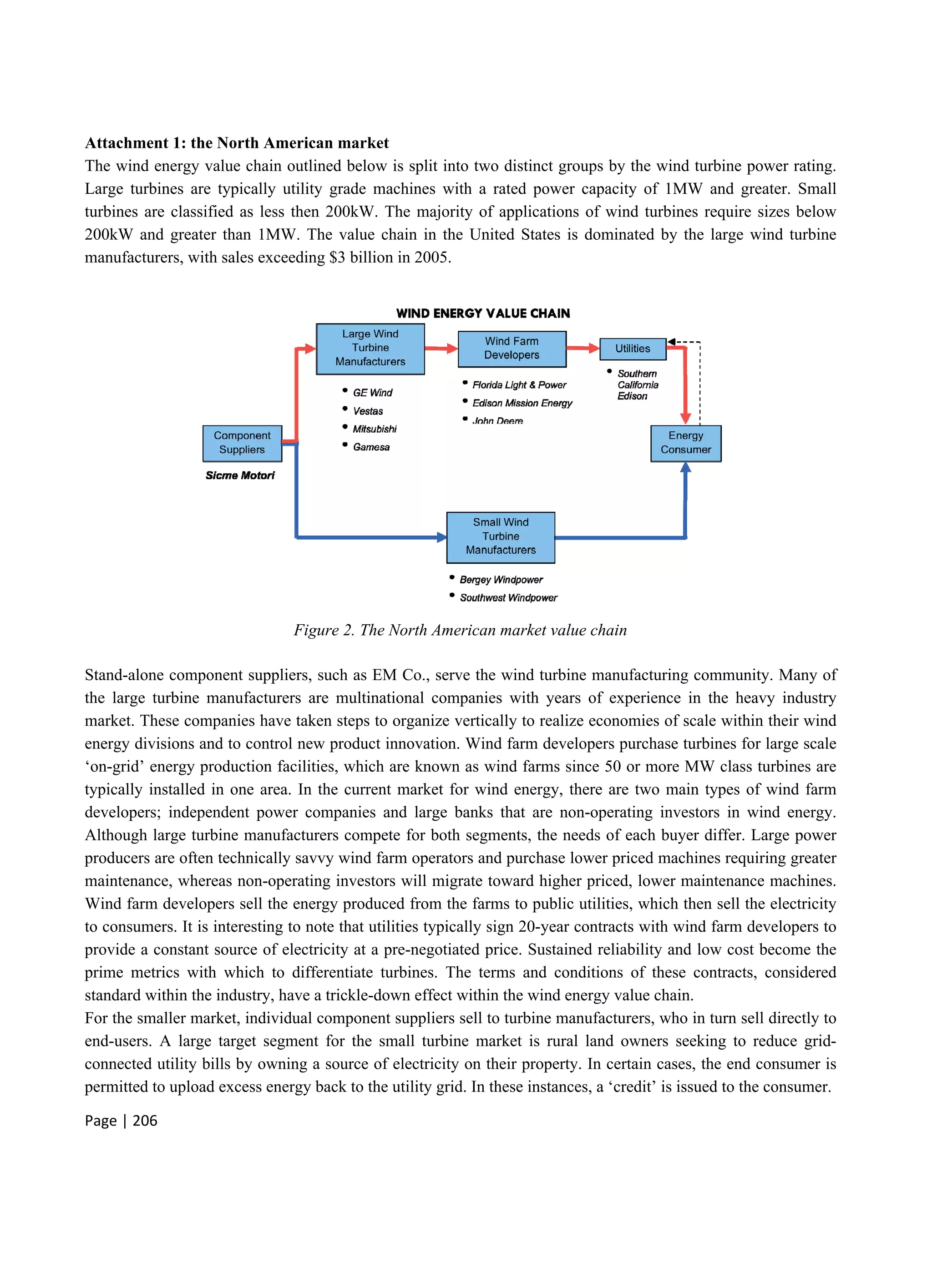 Page | 206
Attachment 1: the North American market
The wind energy value chain outlined below is split into two distinct groups by the wind turbine power rating.
Large turbines are typically utility grade machines with a rated power capacity of 1MW and greater. Small
turbines are classified as less then 200kW. The majority of applications of wind turbines require sizes below
200kW and greater than 1MW. The value chain in the United States is dominated by the large wind turbine
manufacturers, with sales exceeding $3 billion in 2005.
Figure 2. The North American market value chain
Stand-alone component suppliers, such as EM Co., serve the wind turbine manufacturing community. Many of
the large turbine manufacturers are multinational companies with years of experience in the heavy industry
market. These companies have taken steps to organize vertically to realize economies of scale within their wind
energy divisions and to control new product innovation. Wind farm developers purchase turbines for large scale
‘on-grid’ energy production facilities, which are known as wind farms since 50 or more MW class turbines are
typically installed in one area. In the current market for wind energy, there are two main types of wind farm
developers; independent power companies and large banks that are non-operating investors in wind energy.
Although large turbine manufacturers compete for both segments, the needs of each buyer differ. Large power
producers are often technically savvy wind farm operators and purchase lower priced machines requiring greater
maintenance, whereas non-operating investors will migrate toward higher priced, lower maintenance machines.
Wind farm developers sell the energy produced from the farms to public utilities, which then sell the electricity
to consumers. It is interesting to note that utilities typically sign 20-year contracts with wind farm developers to
provide a constant source of electricity at a pre-negotiated price. Sustained reliability and low cost become the
prime metrics with which to differentiate turbines. The terms and conditions of these contracts, considered
standard within the industry, have a trickle-down effect within the wind energy value chain.
For the smaller market, individual component suppliers sell to turbine manufacturers, who in turn sell directly to
end-users. A large target segment for the small turbine market is rural land owners seeking to reduce grid-
connected utility bills by owning a source of electricity on their property. In certain cases, the end consumer is
permitted to upload excess energy back to the utility grid. In these instances, a ‘credit’ is issued to the consumer.
 