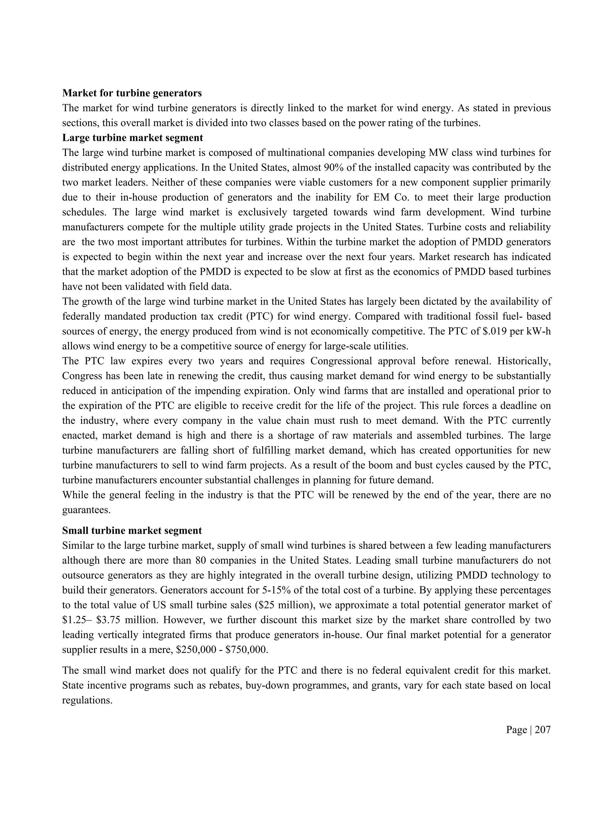 Page | 207
Market for turbine generators
The market for wind turbine generators is directly linked to the market for wind energy. As stated in previous
sections, this overall market is divided into two classes based on the power rating of the turbines.
Large turbine market segment
The large wind turbine market is composed of multinational companies developing MW class wind turbines for
distributed energy applications. In the United States, almost 90% of the installed capacity was contributed by the
two market leaders. Neither of these companies were viable customers for a new component supplier primarily
due to their in-house production of generators and the inability for EM Co. to meet their large production
schedules. The large wind market is exclusively targeted towards wind farm development. Wind turbine
manufacturers compete for the multiple utility grade projects in the United States. Turbine costs and reliability
are the two most important attributes for turbines. Within the turbine market the adoption of PMDD generators
is expected to begin within the next year and increase over the next four years. Market research has indicated
that the market adoption of the PMDD is expected to be slow at first as the economics of PMDD based turbines
have not been validated with field data.
The growth of the large wind turbine market in the United States has largely been dictated by the availability of
federally mandated production tax credit (PTC) for wind energy. Compared with traditional fossil fuel- based
sources of energy, the energy produced from wind is not economically competitive. The PTC of $.019 per kW-h
allows wind energy to be a competitive source of energy for large-scale utilities.
The PTC law expires every two years and requires Congressional approval before renewal. Historically,
Congress has been late in renewing the credit, thus causing market demand for wind energy to be substantially
reduced in anticipation of the impending expiration. Only wind farms that are installed and operational prior to
the expiration of the PTC are eligible to receive credit for the life of the project. This rule forces a deadline on
the industry, where every company in the value chain must rush to meet demand. With the PTC currently
enacted, market demand is high and there is a shortage of raw materials and assembled turbines. The large
turbine manufacturers are falling short of fulfilling market demand, which has created opportunities for new
turbine manufacturers to sell to wind farm projects. As a result of the boom and bust cycles caused by the PTC,
turbine manufacturers encounter substantial challenges in planning for future demand.
While the general feeling in the industry is that the PTC will be renewed by the end of the year, there are no
guarantees.
Small turbine market segment
Similar to the large turbine market, supply of small wind turbines is shared between a few leading manufacturers
although there are more than 80 companies in the United States. Leading small turbine manufacturers do not
outsource generators as they are highly integrated in the overall turbine design, utilizing PMDD technology to
build their generators. Generators account for 5-15% of the total cost of a turbine. By applying these percentages
to the total value of US small turbine sales ($25 million), we approximate a total potential generator market of
$1.25– $3.75 million. However, we further discount this market size by the market share controlled by two
leading vertically integrated firms that produce generators in-house. Our final market potential for a generator
supplier results in a mere, $250,000 - $750,000.
The small wind market does not qualify for the PTC and there is no federal equivalent credit for this market.
State incentive programs such as rebates, buy-down programmes, and grants, vary for each state based on local
regulations.
 