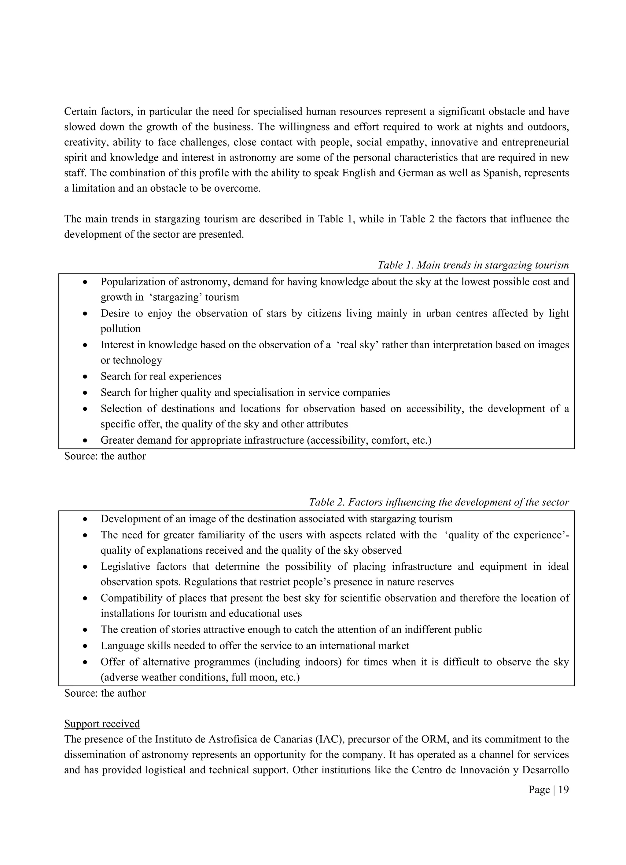 Page | 19
Certain factors, in particular the need for specialised human resources represent a significant obstacle and have
slowed down the growth of the business. The willingness and effort required to work at nights and outdoors,
creativity, ability to face challenges, close contact with people, social empathy, innovative and entrepreneurial
spirit and knowledge and interest in astronomy are some of the personal characteristics that are required in new
staff. The combination of this profile with the ability to speak English and German as well as Spanish, represents
a limitation and an obstacle to be overcome.
The main trends in stargazing tourism are described in Table 1, while in Table 2 the factors that influence the
development of the sector are presented.
Table 1. Main trends in stargazing tourism
 Popularization of astronomy, demand for having knowledge about the sky at the lowest possible cost and
growth in ‘stargazing’ tourism
 Desire to enjoy the observation of stars by citizens living mainly in urban centres affected by light
pollution
 Interest in knowledge based on the observation of a ‘real sky’ rather than interpretation based on images
or technology
 Search for real experiences
 Search for higher quality and specialisation in service companies
 Selection of destinations and locations for observation based on accessibility, the development of a
specific offer, the quality of the sky and other attributes
 Greater demand for appropriate infrastructure (accessibility, comfort, etc.)
Source: the author
Table 2. Factors influencing the development of the sector
 Development of an image of the destination associated with stargazing tourism
 The need for greater familiarity of the users with aspects related with the ‘quality of the experience’-
quality of explanations received and the quality of the sky observed
 Legislative factors that determine the possibility of placing infrastructure and equipment in ideal
observation spots. Regulations that restrict people’s presence in nature reserves
 Compatibility of places that present the best sky for scientific observation and therefore the location of
installations for tourism and educational uses
 The creation of stories attractive enough to catch the attention of an indifferent public
 Language skills needed to offer the service to an international market
 Offer of alternative programmes (including indoors) for times when it is difficult to observe the sky
(adverse weather conditions, full moon, etc.)
Source: the author
Support received
The presence of the Instituto de Astrofísica de Canarias (IAC), precursor of the ORM, and its commitment to the
dissemination of astronomy represents an opportunity for the company. It has operated as a channel for services
and has provided logistical and technical support. Other institutions like the Centro de Innovación y Desarrollo
 