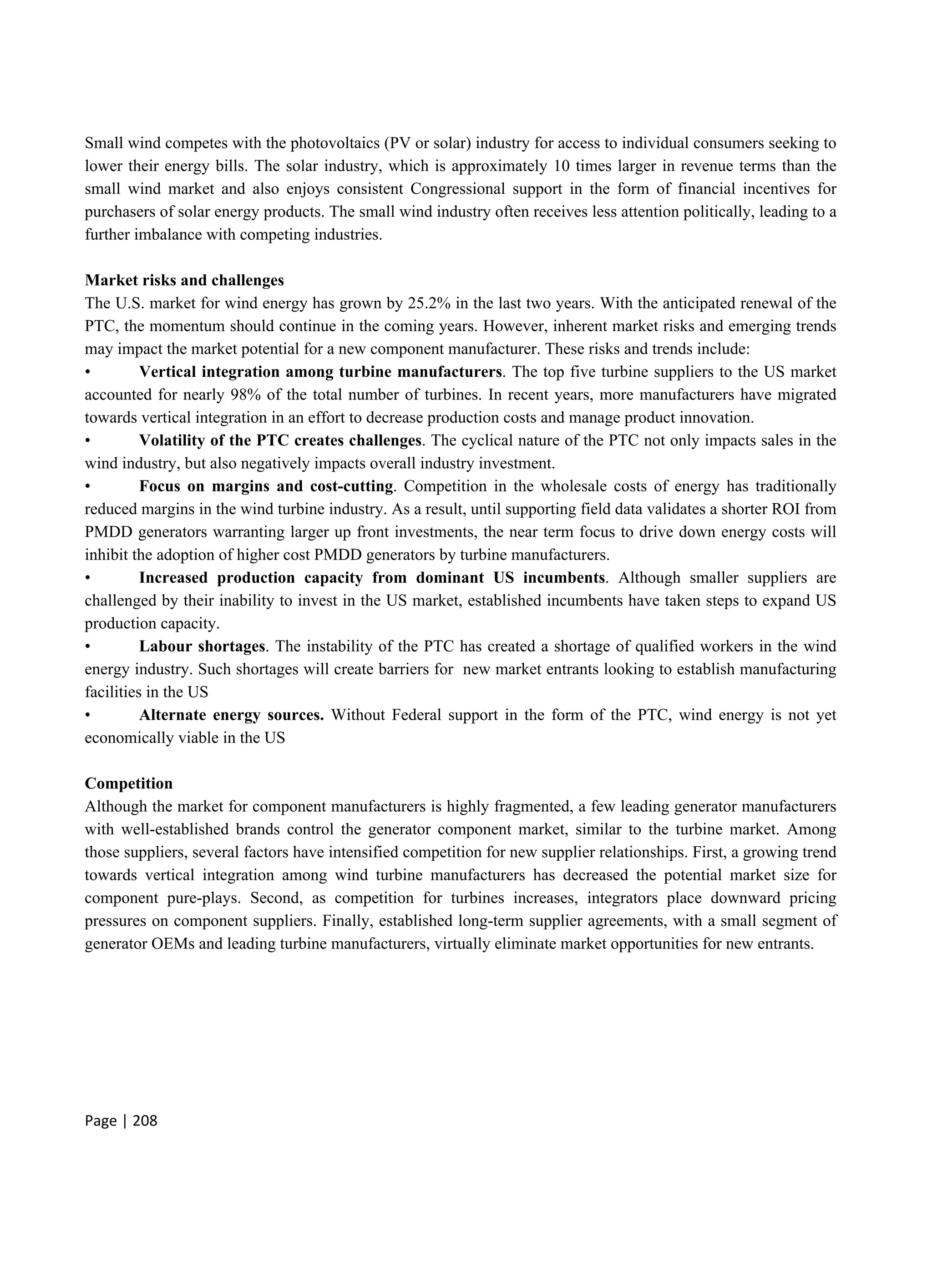 Page | 208
Small wind competes with the photovoltaics (PV or solar) industry for access to individual consumers seeking to
lower their energy bills. The solar industry, which is approximately 10 times larger in revenue terms than the
small wind market and also enjoys consistent Congressional support in the form of financial incentives for
purchasers of solar energy products. The small wind industry often receives less attention politically, leading to a
further imbalance with competing industries.
Market risks and challenges
The U.S. market for wind energy has grown by 25.2% in the last two years. With the anticipated renewal of the
PTC, the momentum should continue in the coming years. However, inherent market risks and emerging trends
may impact the market potential for a new component manufacturer. These risks and trends include:
• Vertical integration among turbine manufacturers. The top five turbine suppliers to the US market
accounted for nearly 98% of the total number of turbines. In recent years, more manufacturers have migrated
towards vertical integration in an effort to decrease production costs and manage product innovation.
• Volatility of the PTC creates challenges. The cyclical nature of the PTC not only impacts sales in the
wind industry, but also negatively impacts overall industry investment.
• Focus on margins and cost-cutting. Competition in the wholesale costs of energy has traditionally
reduced margins in the wind turbine industry. As a result, until supporting field data validates a shorter ROI from
PMDD generators warranting larger up front investments, the near term focus to drive down energy costs will
inhibit the adoption of higher cost PMDD generators by turbine manufacturers.
• Increased production capacity from dominant US incumbents. Although smaller suppliers are
challenged by their inability to invest in the US market, established incumbents have taken steps to expand US
production capacity.
• Labour shortages. The instability of the PTC has created a shortage of qualified workers in the wind
energy industry. Such shortages will create barriers for new market entrants looking to establish manufacturing
facilities in the US
• Alternate energy sources. Without Federal support in the form of the PTC, wind energy is not yet
economically viable in the US
Competition
Although the market for component manufacturers is highly fragmented, a few leading generator manufacturers
with well-established brands control the generator component market, similar to the turbine market. Among
those suppliers, several factors have intensified competition for new supplier relationships. First, a growing trend
towards vertical integration among wind turbine manufacturers has decreased the potential market size for
component pure-plays. Second, as competition for turbines increases, integrators place downward pricing
pressures on component suppliers. Finally, established long-term supplier agreements, with a small segment of
generator OEMs and leading turbine manufacturers, virtually eliminate market opportunities for new entrants.
 