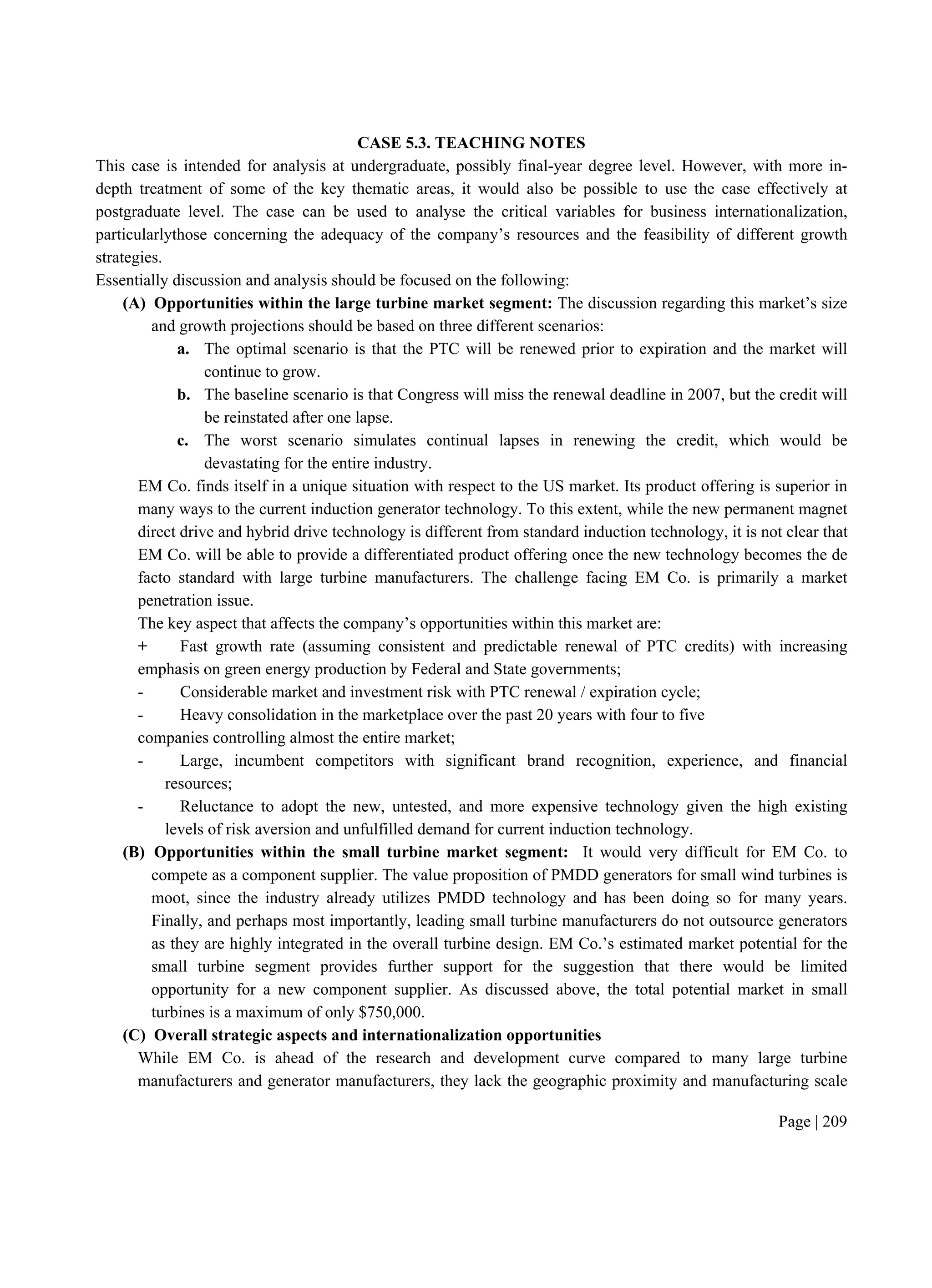 Page | 209
CASE 5.3. TEACHING NOTES
This case is intended for analysis at undergraduate, possibly final-year degree level. However, with more in-
depth treatment of some of the key thematic areas, it would also be possible to use the case effectively at
postgraduate level. The case can be used to analyse the critical variables for business internationalization,
particularlythose concerning the adequacy of the company’s resources and the feasibility of different growth
strategies.
Essentially discussion and analysis should be focused on the following:
(A) Opportunities within the large turbine market segment: The discussion regarding this market’s size
and growth projections should be based on three different scenarios:
a. The optimal scenario is that the PTC will be renewed prior to expiration and the market will
continue to grow.
b. The baseline scenario is that Congress will miss the renewal deadline in 2007, but the credit will
be reinstated after one lapse.
c. The worst scenario simulates continual lapses in renewing the credit, which would be
devastating for the entire industry.
EM Co. finds itself in a unique situation with respect to the US market. Its product offering is superior in
many ways to the current induction generator technology. To this extent, while the new permanent magnet
direct drive and hybrid drive technology is different from standard induction technology, it is not clear that
EM Co. will be able to provide a differentiated product offering once the new technology becomes the de
facto standard with large turbine manufacturers. The challenge facing EM Co. is primarily a market
penetration issue.
The key aspect that affects the company’s opportunities within this market are:
+ Fast growth rate (assuming consistent and predictable renewal of PTC credits) with increasing
emphasis on green energy production by Federal and State governments;
- Considerable market and investment risk with PTC renewal / expiration cycle;
- Heavy consolidation in the marketplace over the past 20 years with four to five
companies controlling almost the entire market;
- Large, incumbent competitors with significant brand recognition, experience, and financial
resources;
- Reluctance to adopt the new, untested, and more expensive technology given the high existing
levels of risk aversion and unfulfilled demand for current induction technology.
(B) Opportunities within the small turbine market segment: It would very difficult for EM Co. to
compete as a component supplier. The value proposition of PMDD generators for small wind turbines is
moot, since the industry already utilizes PMDD technology and has been doing so for many years.
Finally, and perhaps most importantly, leading small turbine manufacturers do not outsource generators
as they are highly integrated in the overall turbine design. EM Co.’s estimated market potential for the
small turbine segment provides further support for the suggestion that there would be limited
opportunity for a new component supplier. As discussed above, the total potential market in small
turbines is a maximum of only $750,000.
(C) Overall strategic aspects and internationalization opportunities
While EM Co. is ahead of the research and development curve compared to many large turbine
manufacturers and generator manufacturers, they lack the geographic proximity and manufacturing scale
 