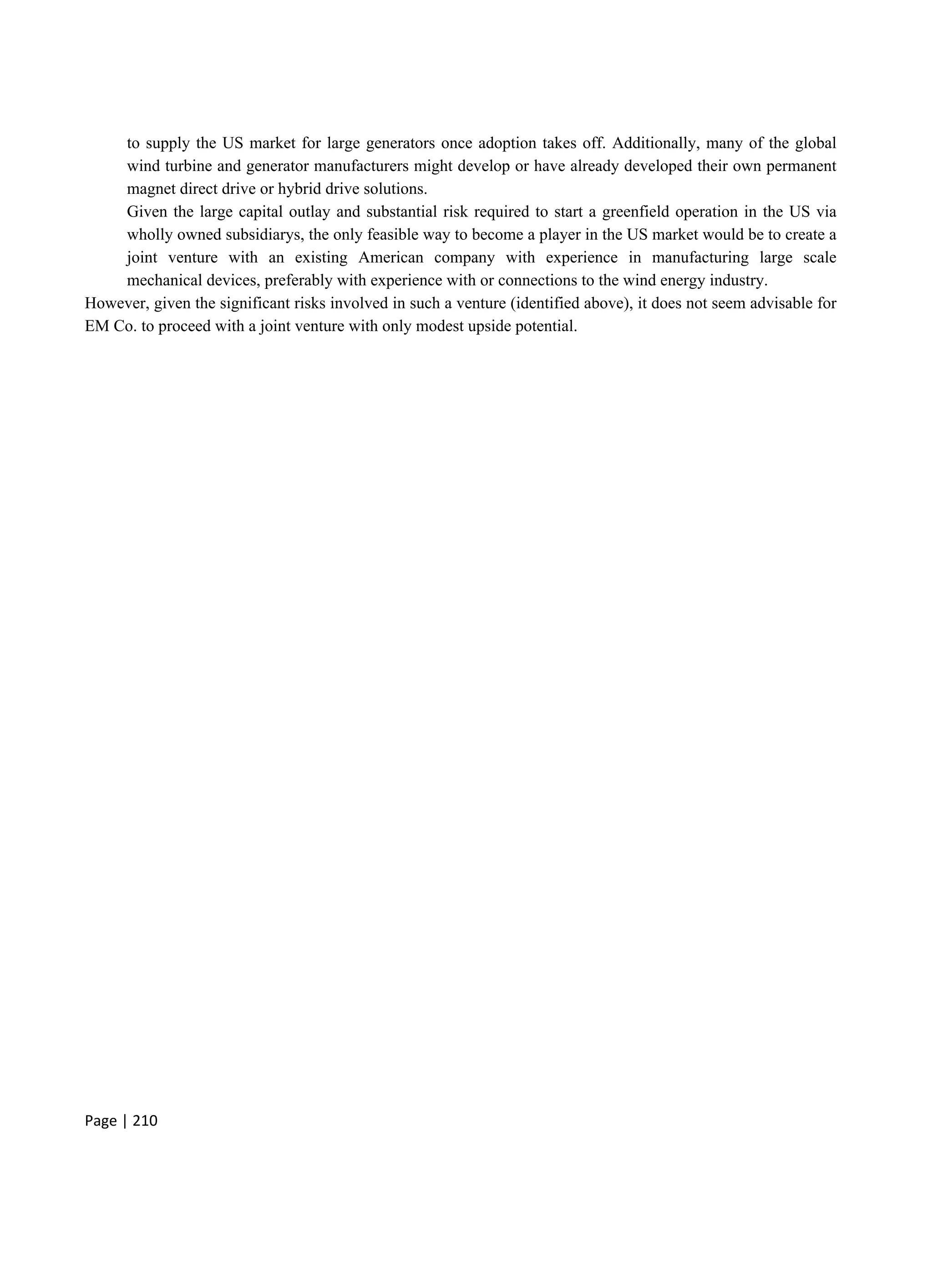 Page | 210
to supply the US market for large generators once adoption takes off. Additionally, many of the global
wind turbine and generator manufacturers might develop or have already developed their own permanent
magnet direct drive or hybrid drive solutions.
Given the large capital outlay and substantial risk required to start a greenfield operation in the US via
wholly owned subsidiarys, the only feasible way to become a player in the US market would be to create a
joint venture with an existing American company with experience in manufacturing large scale
mechanical devices, preferably with experience with or connections to the wind energy industry.
However, given the significant risks involved in such a venture (identified above), it does not seem advisable for
EM Co. to proceed with a joint venture with only modest upside potential.
 