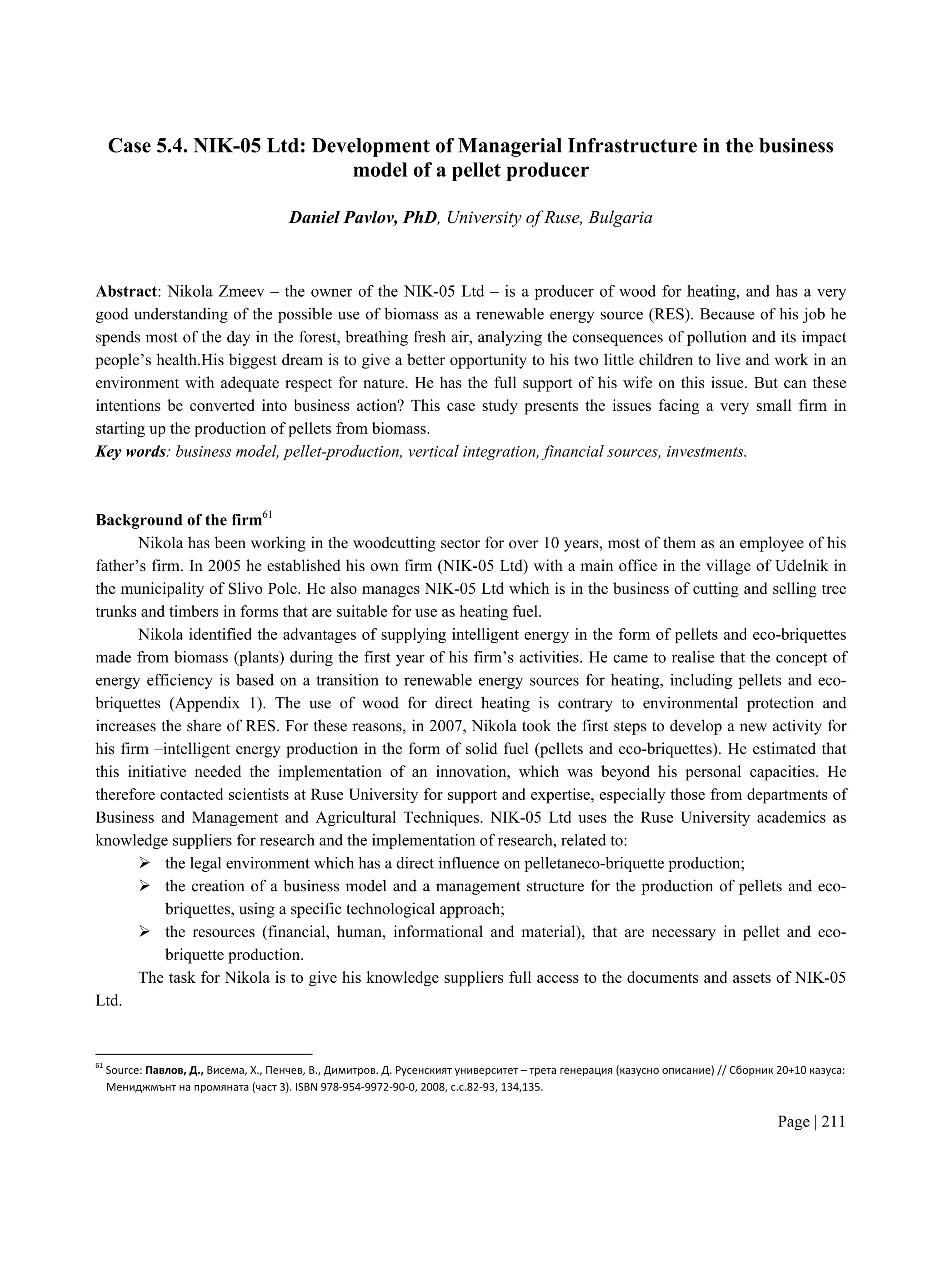 Page | 211
Case 5.4. NIK-05 Ltd: Development of Managerial Infrastructure in the business
model of a pellet producer
Daniel Pavlov, PhD, University of Ruse, Bulgaria
Abstract: Nikola Zmeev – the owner of the NIK-05 Ltd – is a producer of wood for heating, and has a very
good understanding of the possible use of biomass as a renewable energy source (RES). Because of his job he
spends most of the day in the forest, breathing fresh air, analyzing the consequences of pollution and its impact
people’s health.His biggest dream is to give a better opportunity to his two little children to live and work in an
environment with adequate respect for nature. He has the full support of his wife on this issue. But can these
intentions be converted into business action? This case study presents the issues facing a very small firm in
starting up the production of pellets from biomass.
Key words: business model, pellet-production, vertical integration, financial sources, investments.
Background of the firm61
Nikola has been working in the woodcutting sector for over 10 years, most of them as an employee of his
father’s firm. In 2005 he established his own firm (NIK-05 Ltd) with a main office in the village of Udelnik in
the municipality of Slivo Pole. He also manages NIK-05 Ltd which is in the business of cutting and selling tree
trunks and timbers in forms that are suitable for use as heating fuel.
Nikola identified the advantages of supplying intelligent energy in the form of pellets and eco-briquettes
made from biomass (plants) during the first year of his firm’s activities. He came to realise that the concept of
energy efficiency is based on a transition to renewable energy sources for heating, including pellets and eco-
briquettes (Appendix 1). The use of wood for direct heating is contrary to environmental protection and
increases the share of RES. For these reasons, in 2007, Nikola took the first steps to develop a new activity for
his firm –intelligent energy production in the form of solid fuel (pellets and eco-briquettes). He estimated that
this initiative needed the implementation of an innovation, which was beyond his personal capacities. He
therefore contacted scientists at Ruse University for support and expertise, especially those from departments of
Business and Management and Agricultural Techniques. NIK-05 Ltd uses the Ruse University academics as
knowledge suppliers for research and the implementation of research, related to:
 the legal environment which has a direct influence on pelletaneco-briquette production;
 the creation of a business model and a management structure for the production of pellets and eco-
briquettes, using a specific technological approach;
 the resources (financial, human, informational and material), that are necessary in pellet and eco-
briquette production.
The task for Nikola is to give his knowledge suppliers full access to the documents and assets of NIK-05
Ltd.
61
Source: Павлов, Д., Висема, Х., Пенчев, В., Димитров. Д. Русенският университет – трета генерация (казусно описание) // Сборник 20+10 казуса:
Мениджмънт на промяната (част 3). ISBN 978-954-9972-90-0, 2008, с.с.82-93, 134,135.
 