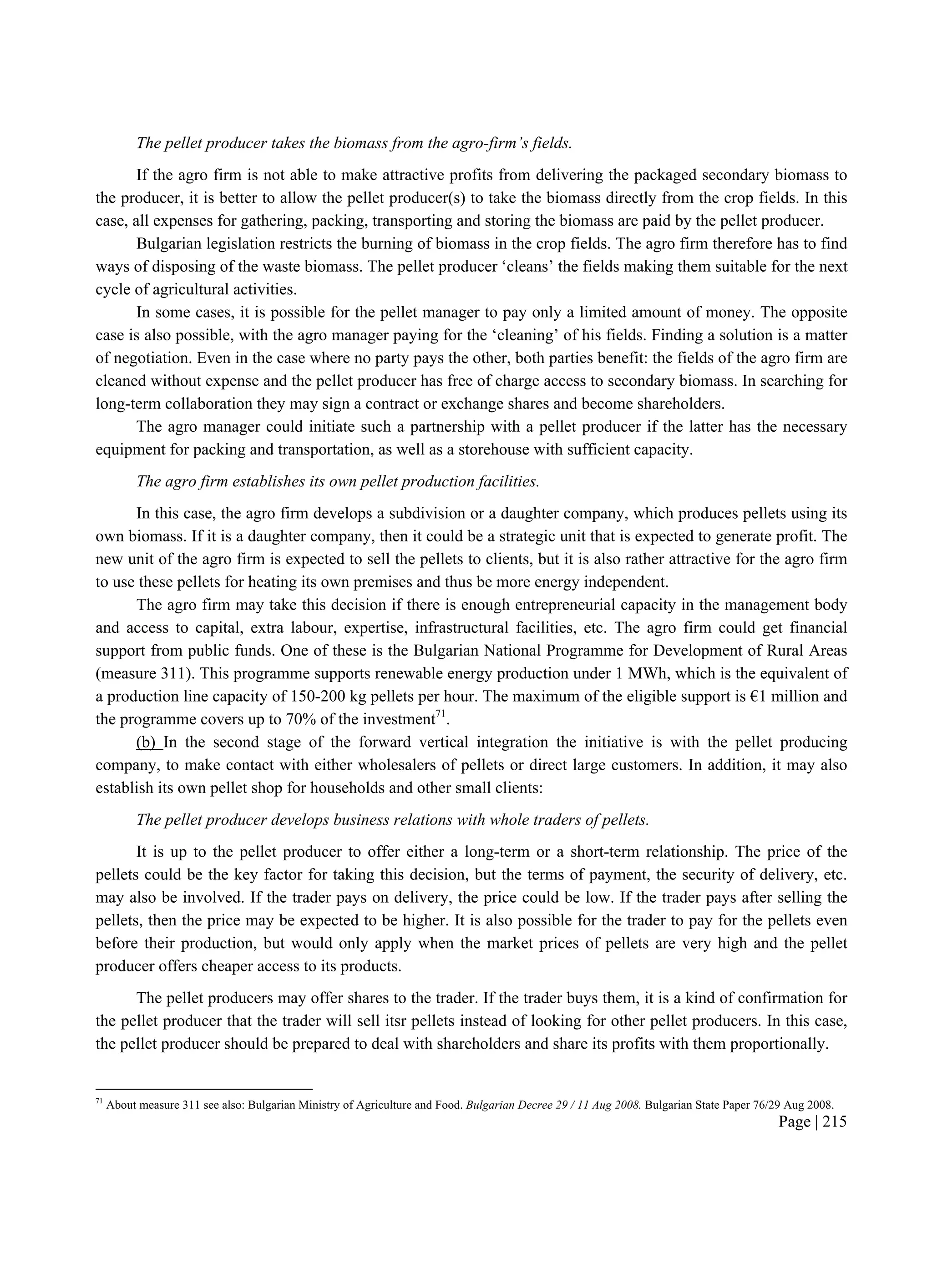 Page | 215
The pellet producer takes the biomass from the agro-firm’s fields.
If the agro firm is not able to make attractive profits from delivering the packaged secondary biomass to
the producer, it is better to allow the pellet producer(s) to take the biomass directly from the crop fields. In this
case, all expenses for gathering, packing, transporting and storing the biomass are paid by the pellet producer.
Bulgarian legislation restricts the burning of biomass in the crop fields. The agro firm therefore has to find
ways of disposing of the waste biomass. The pellet producer ‘cleans’ the fields making them suitable for the next
cycle of agricultural activities.
In some cases, it is possible for the pellet manager to pay only a limited amount of money. The opposite
case is also possible, with the agro manager paying for the ‘cleaning’ of his fields. Finding a solution is a matter
of negotiation. Even in the case where no party pays the other, both parties benefit: the fields of the agro firm are
cleaned without expense and the pellet producer has free of charge access to secondary biomass. In searching for
long-term collaboration they may sign a contract or exchange shares and become shareholders.
The agro manager could initiate such a partnership with a pellet producer if the latter has the necessary
equipment for packing and transportation, as well as a storehouse with sufficient capacity.
The agro firm establishes its own pellet production facilities.
In this case, the agro firm develops a subdivision or a daughter company, which produces pellets using its
own biomass. If it is a daughter company, then it could be a strategic unit that is expected to generate profit. The
new unit of the agro firm is expected to sell the pellets to clients, but it is also rather attractive for the agro firm
to use these pellets for heating its own premises and thus be more energy independent.
The agro firm may take this decision if there is enough entrepreneurial capacity in the management body
and access to capital, extra labour, expertise, infrastructural facilities, etc. The agro firm could get financial
support from public funds. One of these is the Bulgarian National Programme for Development of Rural Areas
(measure 311). This programme supports renewable energy production under 1 MWh, which is the equivalent of
a production line capacity of 150-200 kg pellets per hour. The maximum of the eligible support is €1 million and
the programme covers up to 70% of the investment71
.
(b) In the second stage of the forward vertical integration the initiative is with the pellet producing
company, to make contact with either wholesalers of pellets or direct large customers. In addition, it may also
establish its own pellet shop for households and other small clients:
The pellet producer develops business relations with whole traders of pellets.
It is up to the pellet producer to offer either a long-term or a short-term relationship. The price of the
pellets could be the key factor for taking this decision, but the terms of payment, the security of delivery, etc.
may also be involved. If the trader pays on delivery, the price could be low. If the trader pays after selling the
pellets, then the price may be expected to be higher. It is also possible for the trader to pay for the pellets even
before their production, but would only apply when the market prices of pellets are very high and the pellet
producer offers cheaper access to its products.
The pellet producers may offer shares to the trader. If the trader buys them, it is a kind of confirmation for
the pellet producer that the trader will sell itsr pellets instead of looking for other pellet producers. In this case,
the pellet producer should be prepared to deal with shareholders and share its profits with them proportionally.
71
About measure 311 see also: Bulgarian Ministry of Agriculture and Food. Bulgarian Decree 29 / 11 Aug 2008. Bulgarian State Paper 76/29 Aug 2008.
 