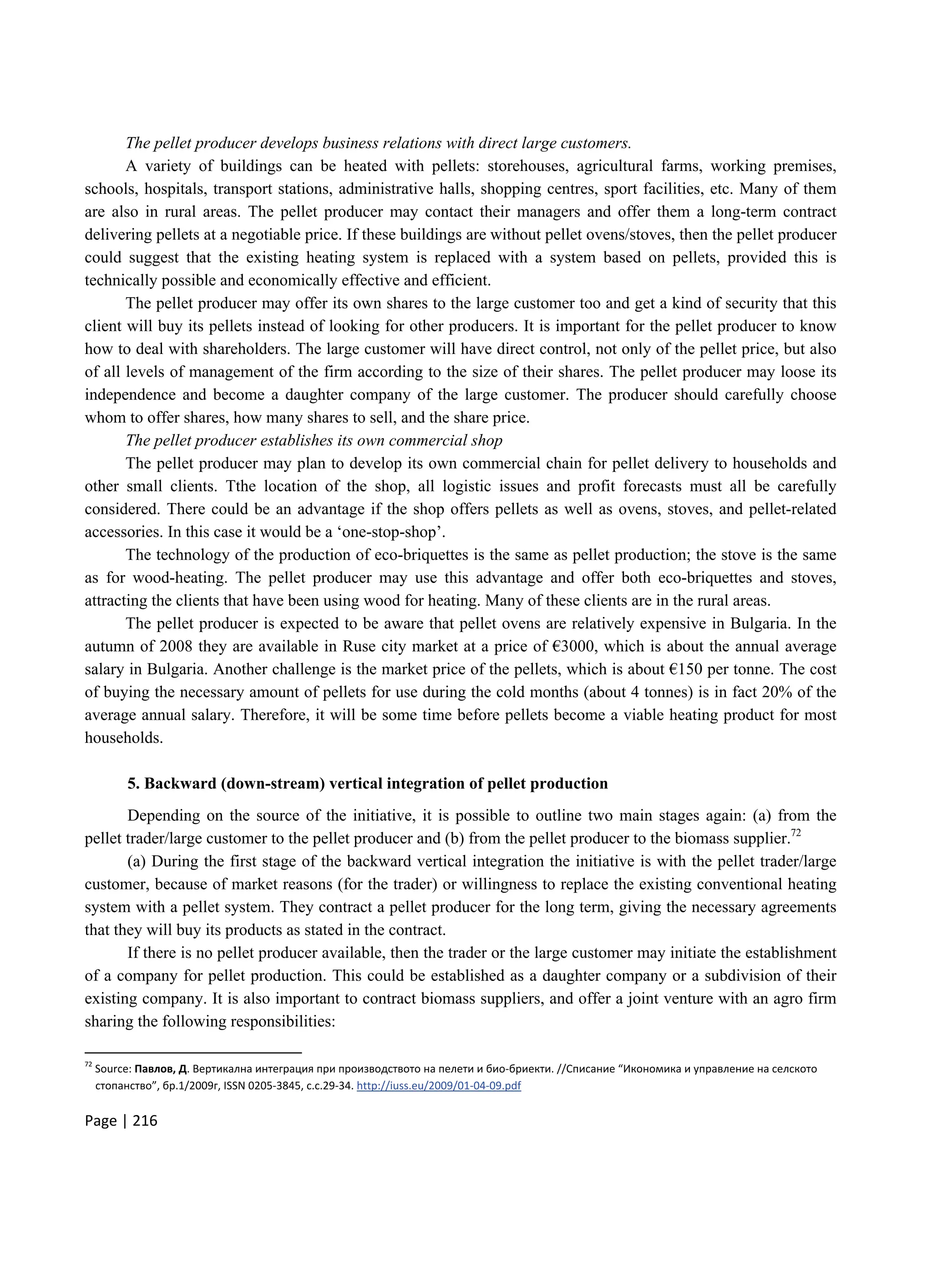 Page | 216
The pellet producer develops business relations with direct large customers.
A variety of buildings can be heated with pellets: storehouses, agricultural farms, working premises,
schools, hospitals, transport stations, administrative halls, shopping centres, sport facilities, etc. Many of them
are also in rural areas. The pellet producer may contact their managers and offer them a long-term contract
delivering pellets at a negotiable price. If these buildings are without pellet ovens/stoves, then the pellet producer
could suggest that the existing heating system is replaced with a system based on pellets, provided this is
technically possible and economically effective and efficient.
The pellet producer may offer its own shares to the large customer too and get a kind of security that this
client will buy its pellets instead of looking for other producers. It is important for the pellet producer to know
how to deal with shareholders. The large customer will have direct control, not only of the pellet price, but also
of all levels of management of the firm according to the size of their shares. The pellet producer may loose its
independence and become a daughter company of the large customer. The producer should carefully choose
whom to offer shares, how many shares to sell, and the share price.
The pellet producer establishes its own commercial shop
The pellet producer may plan to develop its own commercial chain for pellet delivery to households and
other small clients. Tthe location of the shop, all logistic issues and profit forecasts must all be carefully
considered. There could be an advantage if the shop offers pellets as well as ovens, stoves, and pellet-related
accessories. In this case it would be a ‘one-stop-shop’.
The technology of the production of eco-briquettes is the same as pellet production; the stove is the same
as for wood-heating. The pellet producer may use this advantage and offer both eco-briquettes and stoves,
attracting the clients that have been using wood for heating. Many of these clients are in the rural areas.
The pellet producer is expected to be aware that pellet ovens are relatively expensive in Bulgaria. In the
autumn of 2008 they are available in Ruse city market at a price of €3000, which is about the annual average
salary in Bulgaria. Another challenge is the market price of the pellets, which is about €150 per tonne. The cost
of buying the necessary amount of pellets for use during the cold months (about 4 tonnes) is in fact 20% of the
average annual salary. Therefore, it will be some time before pellets become a viable heating product for most
households.
5. Backward (down-stream) vertical integration of pellet production
Depending on the source of the initiative, it is possible to outline two main stages again: (a) from the
pellet trader/large customer to the pellet producer and (b) from the pellet producer to the biomass supplier.72
(a) During the first stage of the backward vertical integration the initiative is with the pellet trader/large
customer, because of market reasons (for the trader) or willingness to replace the existing conventional heating
system with a pellet system. They contract a pellet producer for the long term, giving the necessary agreements
that they will buy its products as stated in the contract.
If there is no pellet producer available, then the trader or the large customer may initiate the establishment
of a company for pellet production. This could be established as a daughter company or a subdivision of their
existing company. It is also important to contract biomass suppliers, and offer a joint venture with an agro firm
sharing the following responsibilities:
72
Source: Павлов, Д. Вертикална интеграция при производството на пелети и био-бриекти. //Списание “Икономика и управление на селското
стопанство”, бр.1/2009г, ISSN 0205-3845, с.с.29-34. http://iuss.eu/2009/01-04-09.pdf
 