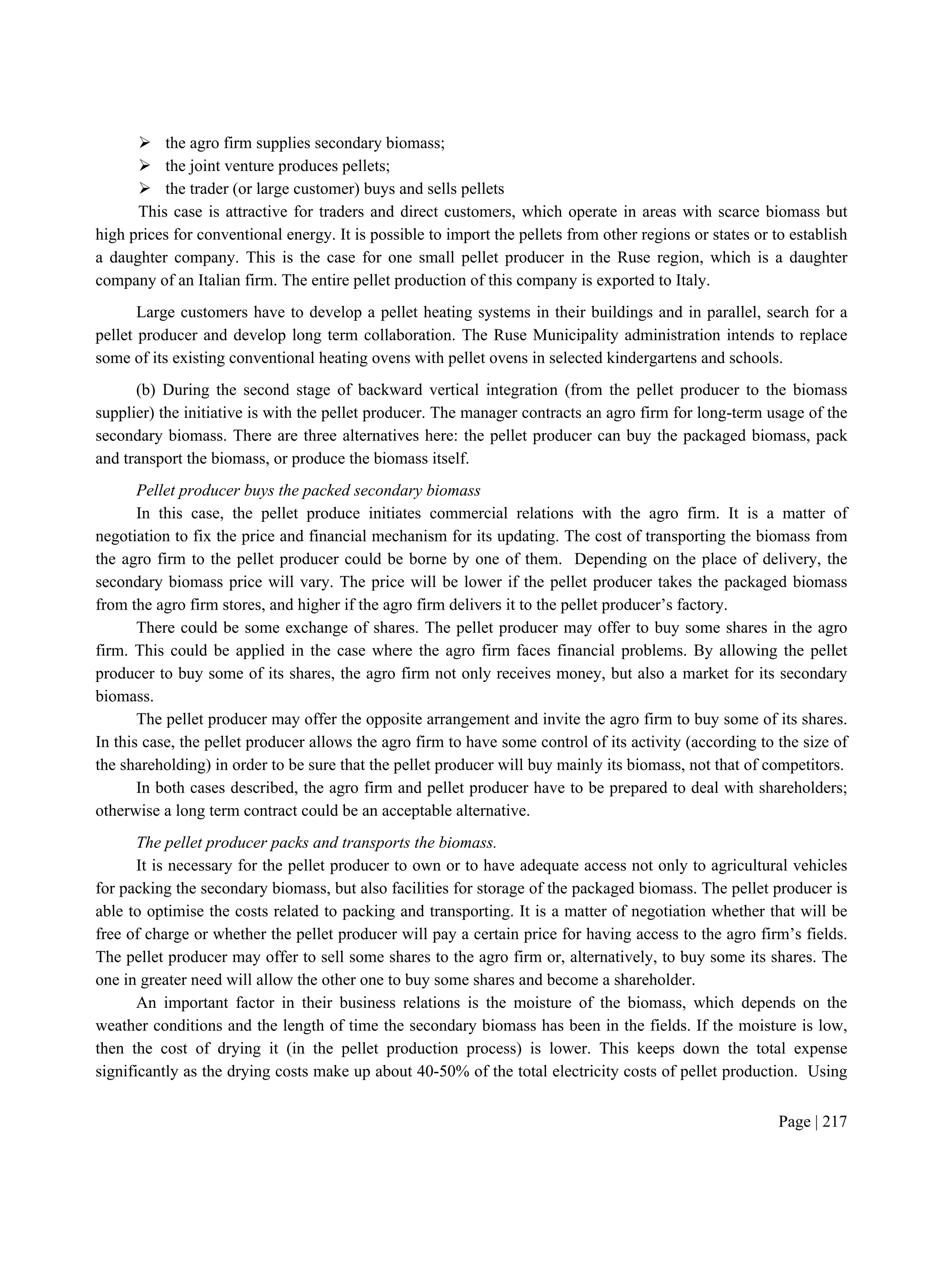 Page | 217
 the agro firm supplies secondary biomass;
 the joint venture produces pellets;
 the trader (or large customer) buys and sells pellets
This case is attractive for traders and direct customers, which operate in areas with scarce biomass but
high prices for conventional energy. It is possible to import the pellets from other regions or states or to establish
a daughter company. This is the case for one small pellet producer in the Ruse region, which is a daughter
company of an Italian firm. The entire pellet production of this company is exported to Italy.
Large customers have to develop a pellet heating systems in their buildings and in parallel, search for a
pellet producer and develop long term collaboration. The Ruse Municipality administration intends to replace
some of its existing conventional heating ovens with pellet ovens in selected kindergartens and schools.
(b) During the second stage of backward vertical integration (from the pellet producer to the biomass
supplier) the initiative is with the pellet producer. The manager contracts an agro firm for long-term usage of the
secondary biomass. There are three alternatives here: the pellet producer can buy the packaged biomass, pack
and transport the biomass, or produce the biomass itself.
Pellet producer buys the packed secondary biomass
In this case, the pellet produce initiates commercial relations with the agro firm. It is a matter of
negotiation to fix the price and financial mechanism for its updating. The cost of transporting the biomass from
the agro firm to the pellet producer could be borne by one of them. Depending on the place of delivery, the
secondary biomass price will vary. The price will be lower if the pellet producer takes the packaged biomass
from the agro firm stores, and higher if the agro firm delivers it to the pellet producer’s factory.
There could be some exchange of shares. The pellet producer may offer to buy some shares in the agro
firm. This could be applied in the case where the agro firm faces financial problems. By allowing the pellet
producer to buy some of its shares, the agro firm not only receives money, but also a market for its secondary
biomass.
The pellet producer may offer the opposite arrangement and invite the agro firm to buy some of its shares.
In this case, the pellet producer allows the agro firm to have some control of its activity (according to the size of
the shareholding) in order to be sure that the pellet producer will buy mainly its biomass, not that of competitors.
In both cases described, the agro firm and pellet producer have to be prepared to deal with shareholders;
otherwise a long term contract could be an acceptable alternative.
The pellet producer packs and transports the biomass.
It is necessary for the pellet producer to own or to have adequate access not only to agricultural vehicles
for packing the secondary biomass, but also facilities for storage of the packaged biomass. The pellet producer is
able to optimise the costs related to packing and transporting. It is a matter of negotiation whether that will be
free of charge or whether the pellet producer will pay a certain price for having access to the agro firm’s fields.
The pellet producer may offer to sell some shares to the agro firm or, alternatively, to buy some its shares. The
one in greater need will allow the other one to buy some shares and become a shareholder.
An important factor in their business relations is the moisture of the biomass, which depends on the
weather conditions and the length of time the secondary biomass has been in the fields. If the moisture is low,
then the cost of drying it (in the pellet production process) is lower. This keeps down the total expense
significantly as the drying costs make up about 40-50% of the total electricity costs of pellet production. Using
 