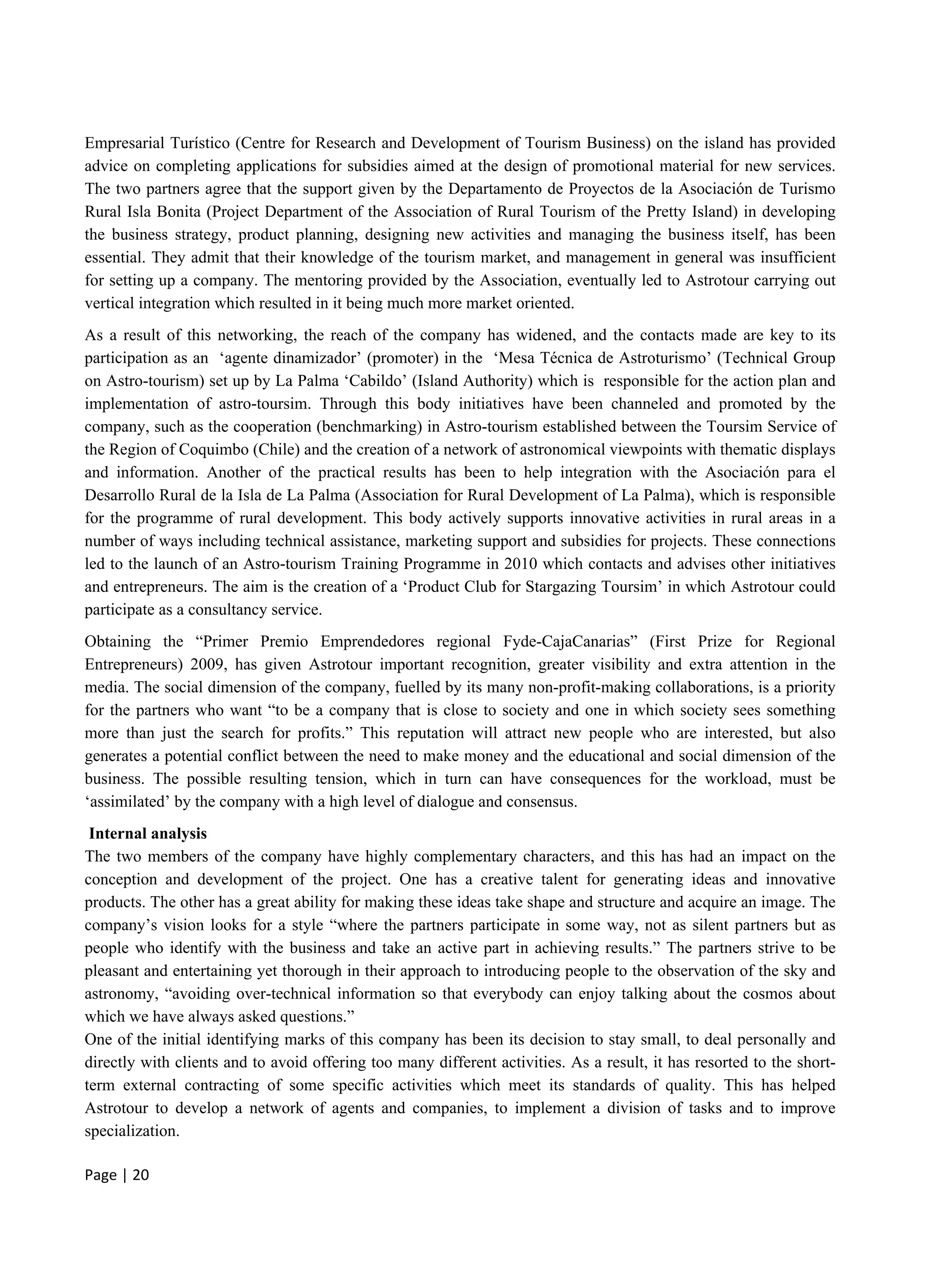 Page | 20
Empresarial Turístico (Centre for Research and Development of Tourism Business) on the island has provided
advice on completing applications for subsidies aimed at the design of promotional material for new services.
The two partners agree that the support given by the Departamento de Proyectos de la Asociación de Turismo
Rural Isla Bonita (Project Department of the Association of Rural Tourism of the Pretty Island) in developing
the business strategy, product planning, designing new activities and managing the business itself, has been
essential. They admit that their knowledge of the tourism market, and management in general was insufficient
for setting up a company. The mentoring provided by the Association, eventually led to Astrotour carrying out
vertical integration which resulted in it being much more market oriented.
As a result of this networking, the reach of the company has widened, and the contacts made are key to its
participation as an ‘agente dinamizador’ (promoter) in the ‘Mesa Técnica de Astroturismo’ (Technical Group
on Astro-tourism) set up by La Palma ‘Cabildo’ (Island Authority) which is responsible for the action plan and
implementation of astro-toursim. Through this body initiatives have been channeled and promoted by the
company, such as the cooperation (benchmarking) in Astro-tourism established between the Toursim Service of
the Region of Coquimbo (Chile) and the creation of a network of astronomical viewpoints with thematic displays
and information. Another of the practical results has been to help integration with the Asociación para el
Desarrollo Rural de la Isla de La Palma (Association for Rural Development of La Palma), which is responsible
for the programme of rural development. This body actively supports innovative activities in rural areas in a
number of ways including technical assistance, marketing support and subsidies for projects. These connections
led to the launch of an Astro-tourism Training Programme in 2010 which contacts and advises other initiatives
and entrepreneurs. The aim is the creation of a ‘Product Club for Stargazing Toursim’ in which Astrotour could
participate as a consultancy service.
Obtaining the “Primer Premio Emprendedores regional Fyde-CajaCanarias” (First Prize for Regional
Entrepreneurs) 2009, has given Astrotour important recognition, greater visibility and extra attention in the
media. The social dimension of the company, fuelled by its many non-profit-making collaborations, is a priority
for the partners who want “to be a company that is close to society and one in which society sees something
more than just the search for profits.” This reputation will attract new people who are interested, but also
generates a potential conflict between the need to make money and the educational and social dimension of the
business. The possible resulting tension, which in turn can have consequences for the workload, must be
‘assimilated’ by the company with a high level of dialogue and consensus.
Internal analysis
The two members of the company have highly complementary characters, and this has had an impact on the
conception and development of the project. One has a creative talent for generating ideas and innovative
products. The other has a great ability for making these ideas take shape and structure and acquire an image. The
company’s vision looks for a style “where the partners participate in some way, not as silent partners but as
people who identify with the business and take an active part in achieving results.” The partners strive to be
pleasant and entertaining yet thorough in their approach to introducing people to the observation of the sky and
astronomy, “avoiding over-technical information so that everybody can enjoy talking about the cosmos about
which we have always asked questions.”
One of the initial identifying marks of this company has been its decision to stay small, to deal personally and
directly with clients and to avoid offering too many different activities. As a result, it has resorted to the short-
term external contracting of some specific activities which meet its standards of quality. This has helped
Astrotour to develop a network of agents and companies, to implement a division of tasks and to improve
specialization.
 