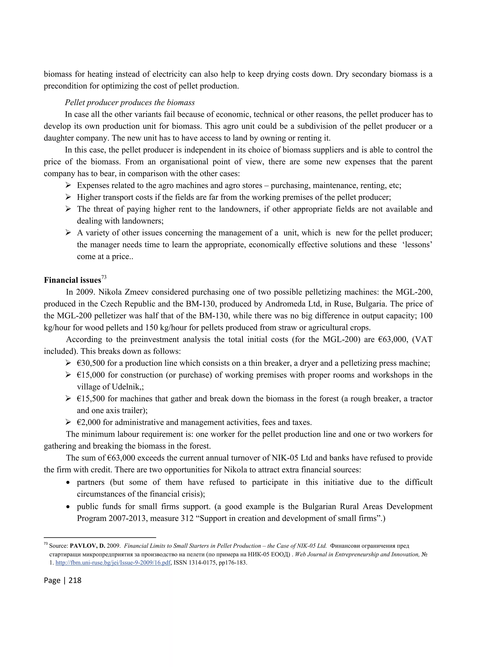 Page | 218
biomass for heating instead of electricity can also help to keep drying costs down. Dry secondary biomass is a
precondition for optimizing the cost of pellet production.
Pellet producer produces the biomass
In case all the other variants fail because of economic, technical or other reasons, the pellet producer has to
develop its own production unit for biomass. This agro unit could be a subdivision of the pellet producer or a
daughter company. The new unit has to have access to land by owning or renting it.
In this case, the pellet producer is independent in its choice of biomass suppliers and is able to control the
price of the biomass. From an organisational point of view, there are some new expenses that the parent
company has to bear, in comparison with the other cases:
 Expenses related to the agro machines and agro stores – purchasing, maintenance, renting, etc;
 Higher transport costs if the fields are far from the working premises of the pellet producer;
 The threat of paying higher rent to the landowners, if other appropriate fields are not available and
dealing with landowners;
 A variety of other issues concerning the management of a unit, which is new for the pellet producer;
the manager needs time to learn the appropriate, economically effective solutions and these ‘lessons’
come at a price..
Financial issues73
In 2009. Nikola Zmeev considered purchasing one of two possible pelletizing machines: the MGL-200,
produced in the Czech Republic and the BM-130, produced by Andromeda Ltd, in Ruse, Bulgaria. The price of
the MGL-200 pelletizer was half that of the BM-130, while there was no big difference in output capacity; 100
kg/hour for wood pellets and 150 kg/hour for pellets produced from straw or agricultural crops.
According to the preinvestment analysis the total initial costs (for the MGL-200) are €63,000, (VAT
included). This breaks down as follows:
 €30,500 for a production line which consists on a thin breaker, a dryer and a pelletizing press machine;
 €15,000 for construction (or purchase) of working premises with proper rooms and workshops in the
village of Udelnik,;
 €15,500 for machines that gather and break down the biomass in the forest (a rough breaker, a tractor
and one axis trailer);
 €2,000 for administrative and management activities, fees and taxes.
The minimum labour requirement is: one worker for the pellet production line and one or two workers for
gathering and breaking the biomass in the forest.
The sum of €63,000 exceeds the current annual turnover of NIK-05 Ltd and banks have refused to provide
the firm with credit. There are two opportunities for Nikola to attract extra financial sources:
 partners (but some of them have refused to participate in this initiative due to the difficult
circumstances of the financial crisis);
 public funds for small firms support. (a good example is the Bulgarian Rural Areas Development
Program 2007-2013, measure 312 “Support in creation and development of small firms”.)
73
Source: PAVLOV, D. 2009. Financial Limits to Small Starters in Pellet Production – the Case of NIK-05 Ltd. Финансови ограничения пред
стартиращи микропредприятия за производство на пелети (по примера на НИК-05 ЕООД) . Web Journal in Entrepreneurship and Innovation, №
1. http://fbm.uni-ruse.bg/jei/Issue-9-2009/16.pdf, ISSN 1314-0175, pp176-183.
 