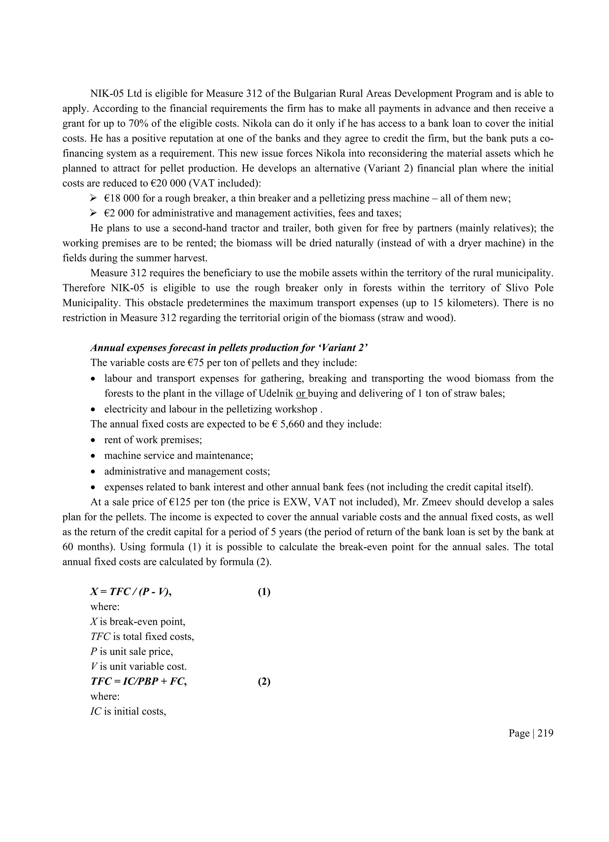 Page | 219
NIK-05 Ltd is eligible for Measure 312 of the Bulgarian Rural Areas Development Program and is able to
apply. According to the financial requirements the firm has to make all payments in advance and then receive a
grant for up to 70% of the eligible costs. Nikola can do it only if he has access to a bank loan to cover the initial
costs. He has a positive reputation at one of the banks and they agree to credit the firm, but the bank puts a co-
financing system as a requirement. This new issue forces Nikola into reconsidering the material assets which he
planned to attract for pellet production. He develops an alternative (Variant 2) financial plan where the initial
costs are reduced to €20 000 (VAT included):
 €18 000 for a rough breaker, a thin breaker and a pelletizing press machine – all of them new;
 €2 000 for administrative and management activities, fees and taxes;
He plans to use a second-hand tractor and trailer, both given for free by partners (mainly relatives); the
working premises are to be rented; the biomass will be dried naturally (instead of with a dryer machine) in the
fields during the summer harvest.
Measure 312 requires the beneficiary to use the mobile assets within the territory of the rural municipality.
Therefore NIK-05 is eligible to use the rough breaker only in forests within the territory of Slivo Pole
Municipality. This obstacle predetermines the maximum transport expenses (up to 15 kilometers). There is no
restriction in Measure 312 regarding the territorial origin of the biomass (straw and wood).
Annual expenses forecast in pellets production for ‘Variant 2’
The variable costs are €75 per ton of pellets and they include:
 labour and transport expenses for gathering, breaking and transporting the wood biomass from the
forests to the plant in the village of Udelnik or buying and delivering of 1 ton of straw bales;
 electricity and labour in the pelletizing workshop .
The annual fixed costs are expected to be € 5,660 and they include:
 rent of work premises;
 machine service and maintenance;
 administrative and management costs;
 expenses related to bank interest and other annual bank fees (not including the credit capital itself).
At a sale price of €125 per ton (the price is EXW, VAT not included), Mr. Zmeev should develop a sales
plan for the pellets. The income is expected to cover the annual variable costs and the annual fixed costs, as well
as the return of the credit capital for a period of 5 years (the period of return of the bank loan is set by the bank at
60 months). Using formula (1) it is possible to calculate the break-even point for the annual sales. The total
annual fixed costs are calculated by formula (2).
X = TFC / (P - V), (1)
where:
X is break-even point,
TFC is total fixed costs,
P is unit sale price,
V is unit variable cost.
TFC = IC/PBP + FC, (2)
where:
IC is initial costs,
 