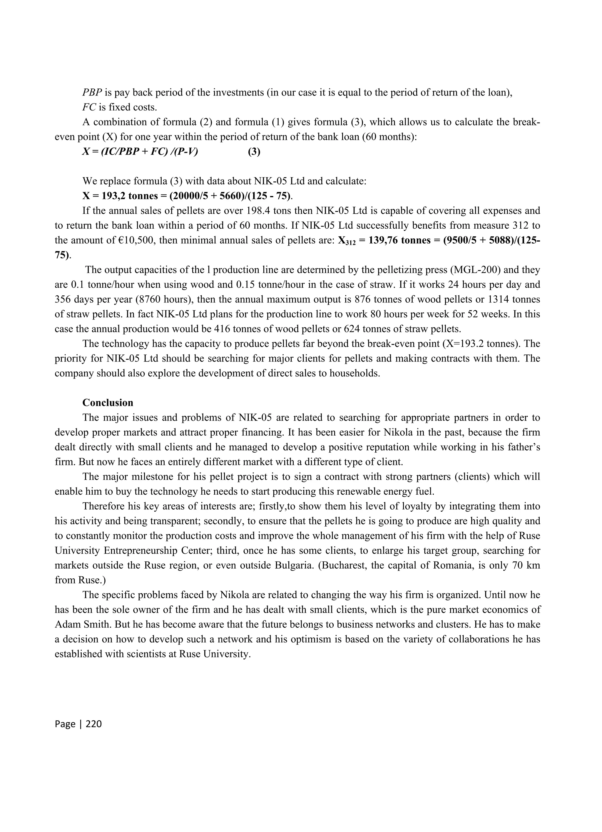 Page | 220
PBP is pay back period of the investments (in our case it is equal to the period of return of the loan),
FC is fixed costs.
A combination of formula (2) and formula (1) gives formula (3), which allows us to calculate the break-
even point (X) for one year within the period of return of the bank loan (60 months):
X = (IC/PBP + FC) /(P-V) (3)
We replace formula (3) with data about NIK-05 Ltd and calculate:
X = 193,2 tonnes = (20000/5 + 5660)/(125 - 75).
If the annual sales of pellets are over 198.4 tons then NIK-05 Ltd is capable of covering all expenses and
to return the bank loan within a period of 60 months. If NIK-05 Ltd successfully benefits from measure 312 to
the amount of €10,500, then minimal annual sales of pellets are: Х312 = 139,76 tonnes = (9500/5 + 5088)/(125-
75).
The output capacities of the l production line are determined by the pelletizing press (MGL-200) and they
are 0.1 tonne/hour when using wood and 0.15 tonne/hour in the case of straw. If it works 24 hours per day and
356 days per year (8760 hours), then the annual maximum output is 876 tonnes of wood pellets or 1314 tonnes
of straw pellets. In fact NIK-05 Ltd plans for the production line to work 80 hours per week for 52 weeks. In this
case the annual production would be 416 tonnes of wood pellets or 624 tonnes of straw pellets.
The technology has the capacity to produce pellets far beyond the break-even point (X=193.2 tonnes). The
priority for NIK-05 Ltd should be searching for major clients for pellets and making contracts with them. The
company should also explore the development of direct sales to households.
Conclusion
The major issues and problems of NIK-05 are related to searching for appropriate partners in order to
develop proper markets and attract proper financing. It has been easier for Nikola in the past, because the firm
dealt directly with small clients and he managed to develop a positive reputation while working in his father’s
firm. But now he faces an entirely different market with a different type of client.
The major milestone for his pellet project is to sign a contract with strong partners (clients) which will
enable him to buy the technology he needs to start producing this renewable energy fuel.
Therefore his key areas of interests are; firstly,to show them his level of loyalty by integrating them into
his activity and being transparent; secondly, to ensure that the pellets he is going to produce are high quality and
to constantly monitor the production costs and improve the whole management of his firm with the help of Ruse
University Entrepreneurship Center; third, once he has some clients, to enlarge his target group, searching for
markets outside the Ruse region, or even outside Bulgaria. (Bucharest, the capital of Romania, is only 70 km
from Ruse.)
The specific problems faced by Nikola are related to changing the way his firm is organized. Until now he
has been the sole owner of the firm and he has dealt with small clients, which is the pure market economics of
Adam Smith. But he has become aware that the future belongs to business networks and clusters. He has to make
a decision on how to develop such a network and his optimism is based on the variety of collaborations he has
established with scientists at Ruse University.
 
