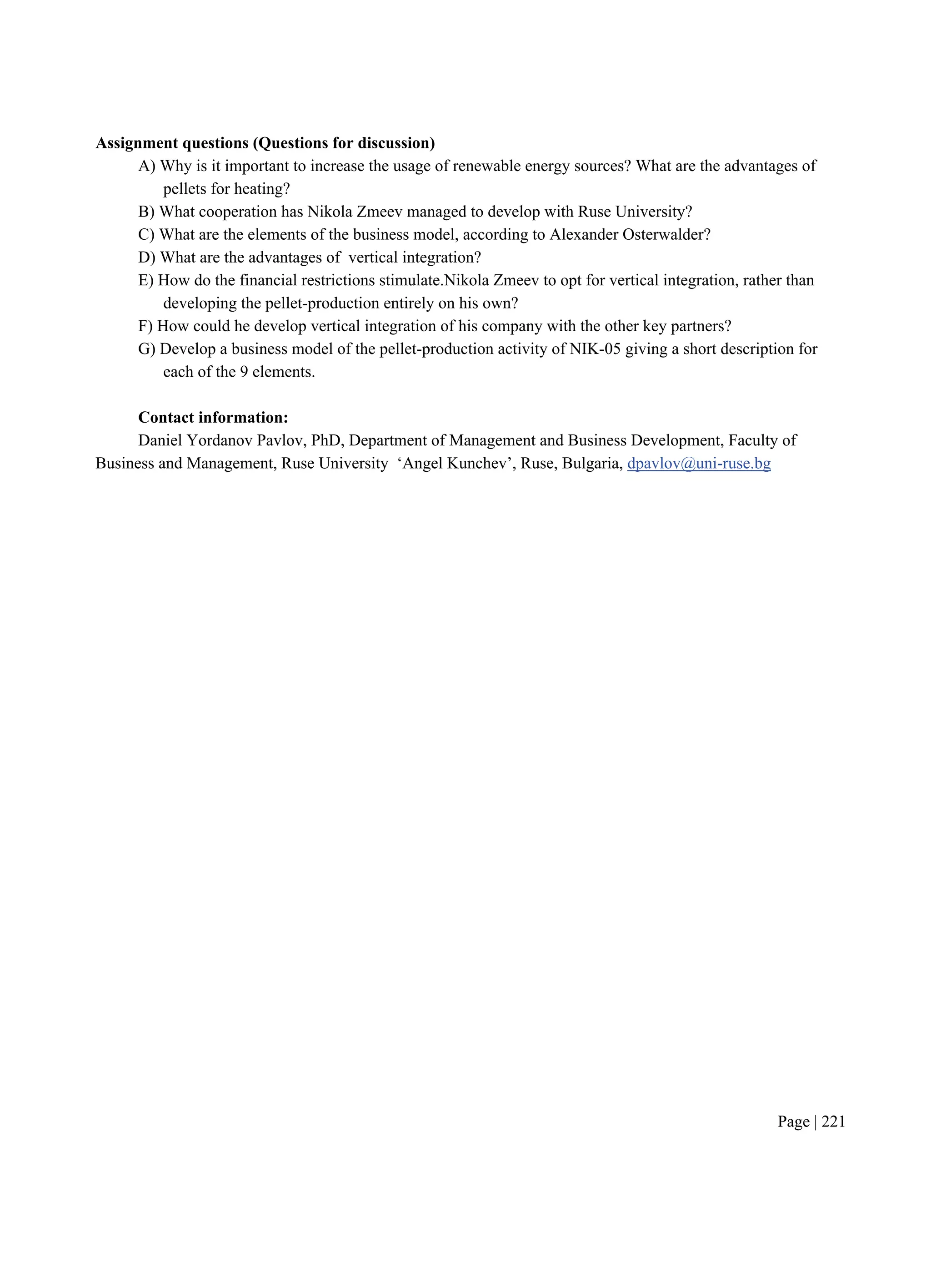 Page | 221
Assignment questions (Questions for discussion)
A) Why is it important to increase the usage of renewable energy sources? What are the advantages of
pellets for heating?
B) What cooperation has Nikola Zmeev managed to develop with Ruse University?
C) What are the elements of the business model, according to Alexander Osterwalder?
D) What are the advantages of vertical integration?
E) How do the financial restrictions stimulate.Nikola Zmeev to opt for vertical integration, rather than
developing the pellet-production entirely on his own?
F) How could he develop vertical integration of his company with the other key partners?
G) Develop a business model of the pellet-production activity of NIK-05 giving a short description for
each of the 9 elements.
Contact information:
Daniel Yordanov Pavlov, PhD, Department of Management and Business Development, Faculty of
Business and Management, Ruse University ‘Angel Kunchev’, Ruse, Bulgaria, dpavlov@uni-ruse.bg
 