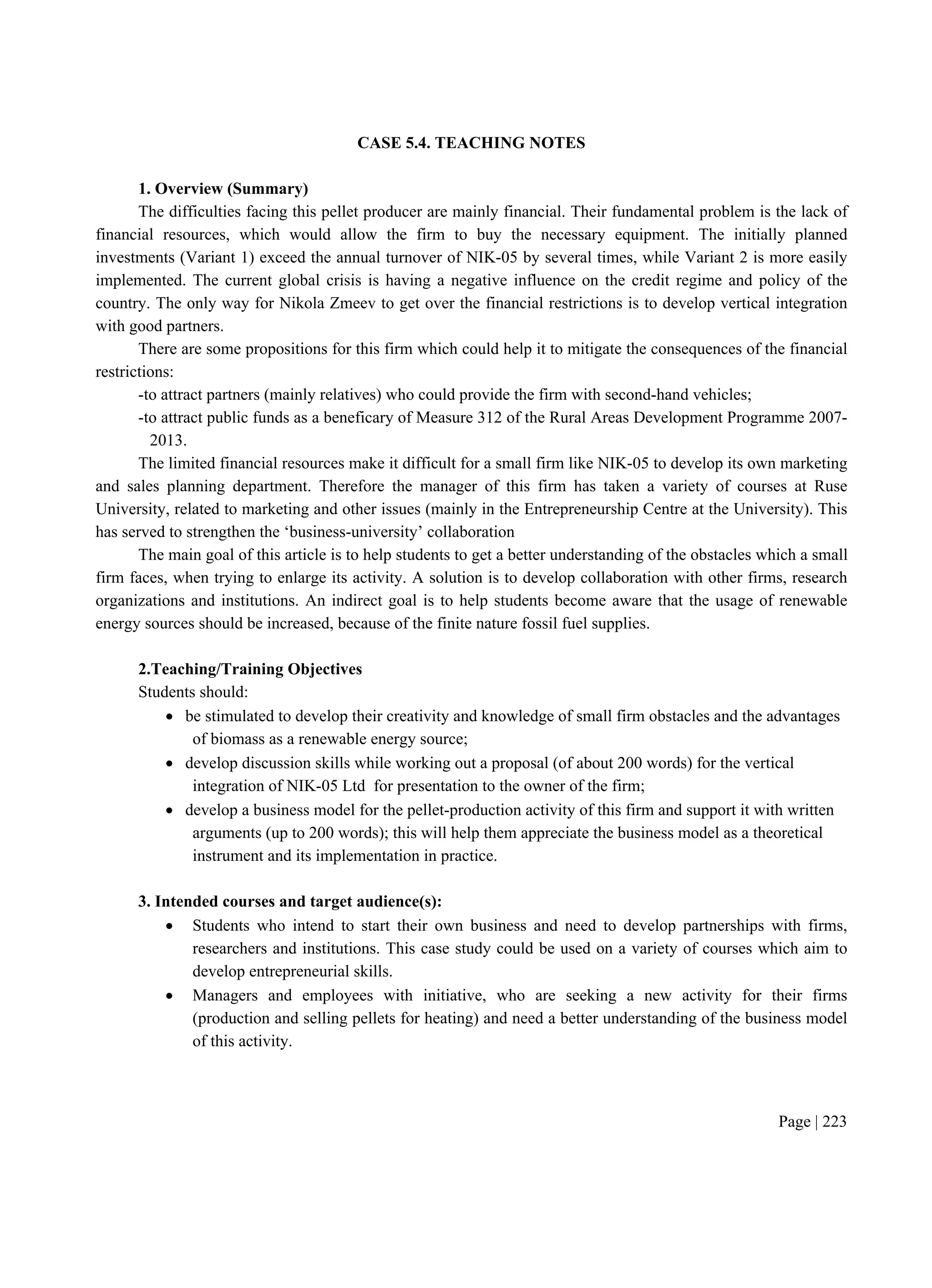 Page | 223
CASE 5.4. TEACHING NOTES
1. Overview (Summary)
The difficulties facing this pellet producer are mainly financial. Their fundamental problem is the lack of
financial resources, which would allow the firm to buy the necessary equipment. The initially planned
investments (Variant 1) exceed the annual turnover of NIK-05 by several times, while Variant 2 is more easily
implemented. The current global crisis is having a negative influence on the credit regime and policy of the
country. The only way for Nikola Zmeev to get over the financial restrictions is to develop vertical integration
with good partners.
There are some propositions for this firm which could help it to mitigate the consequences of the financial
restrictions:
-to attract partners (mainly relatives) who could provide the firm with second-hand vehicles;
-to attract public funds as a beneficary of Measure 312 of the Rural Areas Development Programme 2007-
2013.
The limited financial resources make it difficult for a small firm like NIK-05 to develop its own marketing
and sales planning department. Therefore the manager of this firm has taken a variety of courses at Ruse
University, related to marketing and other issues (mainly in the Entrepreneurship Centre at the University). This
has served to strengthen the ‘business-university’ collaboration
The main goal of this article is to help students to get a better understanding of the obstacles which a small
firm faces, when trying to enlarge its activity. A solution is to develop collaboration with other firms, research
organizations and institutions. An indirect goal is to help students become aware that the usage of renewable
energy sources should be increased, because of the finite nature fossil fuel supplies.
2.Teaching/Training Objectives
Students should:
 be stimulated to develop their creativity and knowledge of small firm obstacles and the advantages
of biomass as a renewable energy source;
 develop discussion skills while working out a proposal (of about 200 words) for the vertical
integration of NIK-05 Ltd for presentation to the owner of the firm;
 develop a business model for the pellet-production activity of this firm and support it with written
arguments (up to 200 words); this will help them appreciate the business model as a theoretical
instrument and its implementation in practice.
3. Intended courses and target audience(s):
 Students who intend to start their own business and need to develop partnerships with firms,
researchers and institutions. This case study could be used on a variety of courses which aim to
develop entrepreneurial skills.
 Managers and employees with initiative, who are seeking a new activity for their firms
(production and selling pellets for heating) and need a better understanding of the business model
of this activity.
 