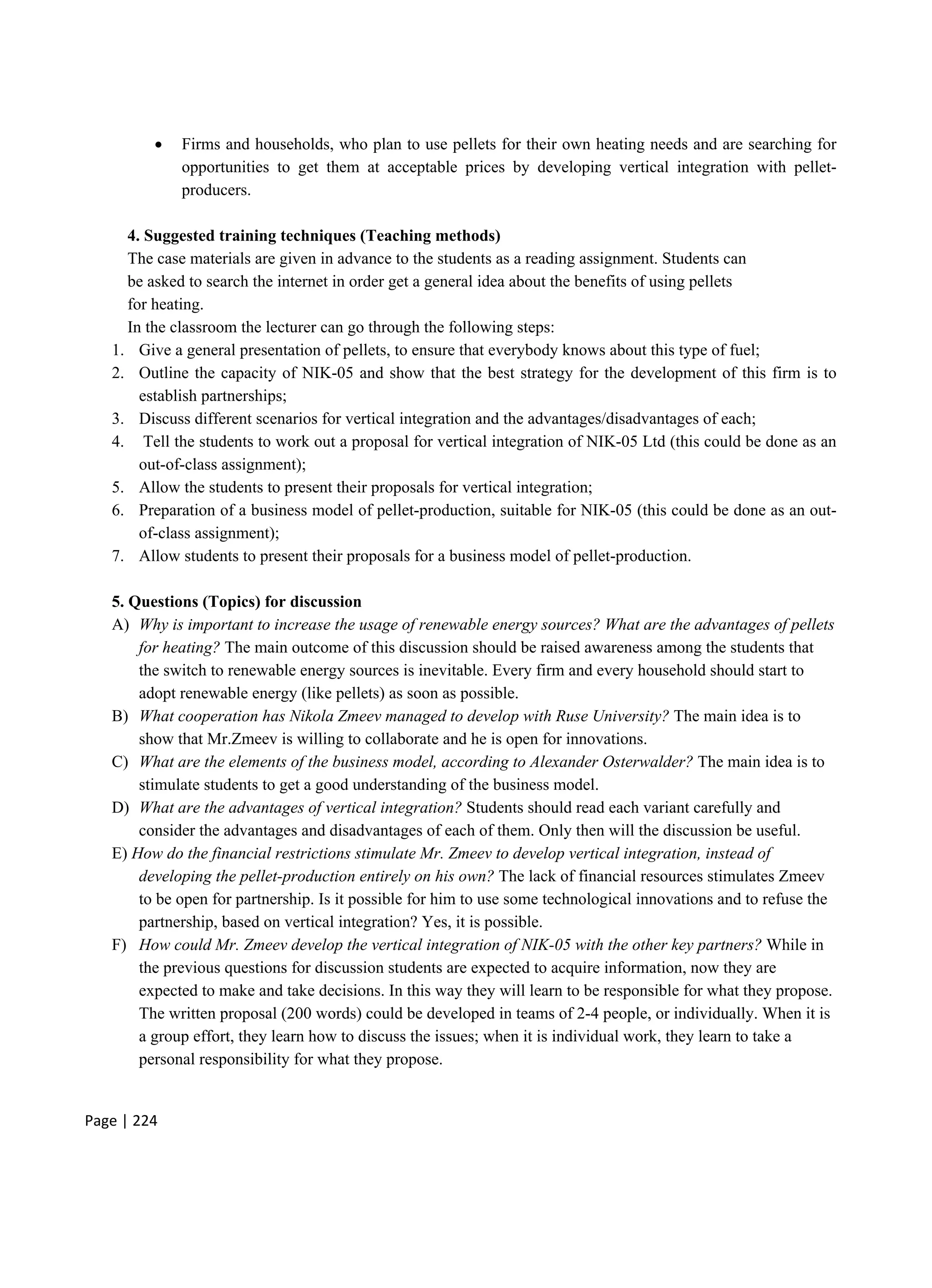 Page | 224
 Firms and households, who plan to use pellets for their own heating needs and are searching for
opportunities to get them at acceptable prices by developing vertical integration with pellet-
producers.
4. Suggested training techniques (Teaching methods)
The case materials are given in advance to the students as a reading assignment. Students can
be asked to search the internet in order get a general idea about the benefits of using pellets
for heating.
In the classroom the lecturer can go through the following steps:
1. Give a general presentation of pellets, to ensure that everybody knows about this type of fuel;
2. Outline the capacity of NIK-05 and show that the best strategy for the development of this firm is to
establish partnerships;
3. Discuss different scenarios for vertical integration and the advantages/disadvantages of each;
4. Tell the students to work out a proposal for vertical integration of NIK-05 Ltd (this could be done as an
out-of-class assignment);
5. Allow the students to present their proposals for vertical integration;
6. Preparation of a business model of pellet-production, suitable for NIK-05 (this could be done as an out-
of-class assignment);
7. Allow students to present their proposals for a business model of pellet-production.
5. Questions (Topics) for discussion
A) Why is important to increase the usage of renewable energy sources? What are the advantages of pellets
for heating? The main outcome of this discussion should be raised awareness among the students that
the switch to renewable energy sources is inevitable. Every firm and every household should start to
adopt renewable energy (like pellets) as soon as possible.
B) What cooperation has Nikola Zmeev managed to develop with Ruse University? The main idea is to
show that Mr.Zmeev is willing to collaborate and he is open for innovations.
C) What are the elements of the business model, according to Alexander Osterwalder? The main idea is to
stimulate students to get a good understanding of the business model.
D) What are the advantages of vertical integration? Students should read each variant carefully and
consider the advantages and disadvantages of each of them. Only then will the discussion be useful.
E) How do the financial restrictions stimulate Mr. Zmeev to develop vertical integration, instead of
developing the pellet-production entirely on his own? The lack of financial resources stimulates Zmeev
to be open for partnership. Is it possible for him to use some technological innovations and to refuse the
partnership, based on vertical integration? Yes, it is possible.
F) How could Mr. Zmeev develop the vertical integration of NIK-05 with the other key partners? While in
the previous questions for discussion students are expected to acquire information, now they are
expected to make and take decisions. In this way they will learn to be responsible for what they propose.
The written proposal (200 words) could be developed in teams of 2-4 people, or individually. When it is
a group effort, they learn how to discuss the issues; when it is individual work, they learn to take a
personal responsibility for what they propose.
 