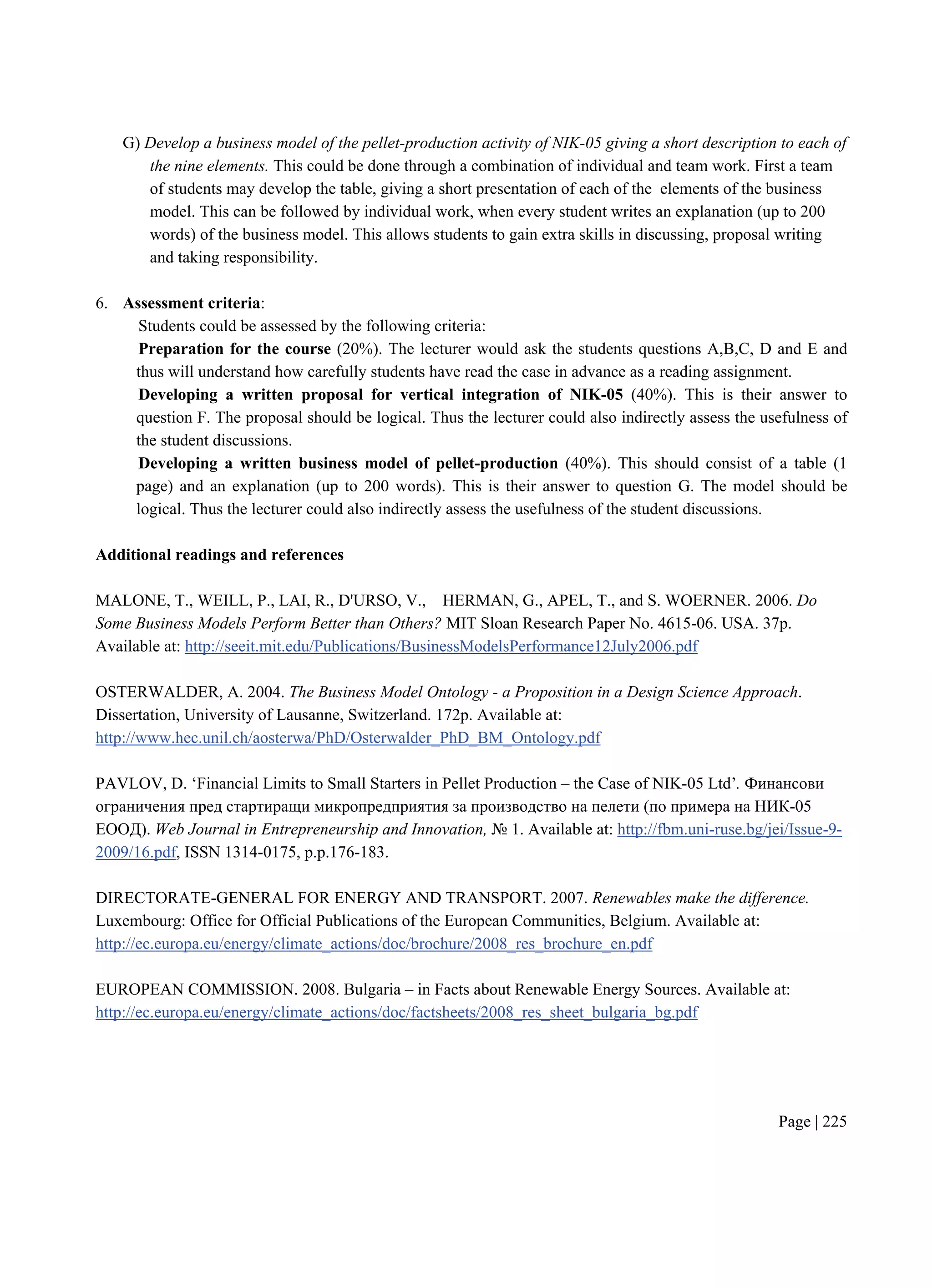 Page | 225
G) Develop a business model of the pellet-production activity of NIK-05 giving a short description to each of
the nine elements. This could be done through a combination of individual and team work. First a team
of students may develop the table, giving a short presentation of each of the elements of the business
model. This can be followed by individual work, when every student writes an explanation (up to 200
words) of the business model. This allows students to gain extra skills in discussing, proposal writing
and taking responsibility.
6. Assessment criteria:
Students could be assessed by the following criteria:
Preparation for the course (20%). The lecturer would ask the students questions A,B,C, D and E and
thus will understand how carefully students have read the case in advance as a reading assignment.
Developing a written proposal for vertical integration of NIK-05 (40%). This is their answer to
question F. The proposal should be logical. Thus the lecturer could also indirectly assess the usefulness of
the student discussions.
Developing a written business model of pellet-production (40%). This should consist of a table (1
page) and an explanation (up to 200 words). This is their answer to question G. The model should be
logical. Thus the lecturer could also indirectly assess the usefulness of the student discussions.
Additional readings and references
MALONE, T., WEILL, P., LAI, R., D'URSO, V., HERMAN, G., APEL, T., and S. WOERNER. 2006. Do
Some Business Models Perform Better than Others? MIT Sloan Research Paper No. 4615-06. USA. 37p.
Available at: http://seeit.mit.edu/Publications/BusinessModelsPerformance12July2006.pdf
OSTERWALDER, A. 2004. The Business Model Ontology - a Proposition in a Design Science Approach.
Dissertation, University of Lausanne, Switzerland. 172p. Available at:
http://www.hec.unil.ch/aosterwa/PhD/Osterwalder_PhD_BM_Ontology.pdf
PAVLOV, D. ‘Financial Limits to Small Starters in Pellet Production – the Case of NIK-05 Ltd’. Финансови
ограничения пред стартиращи микропредприятия за производство на пелети (по примера на НИК-05
ЕООД). Web Journal in Entrepreneurship and Innovation, № 1. Available at: http://fbm.uni-ruse.bg/jei/Issue-9-
2009/16.pdf, ISSN 1314-0175, p.p.176-183.
DIRECTORATE-GENERAL FOR ENERGY AND TRANSPORT. 2007. Renewables make the difference.
Luxembourg: Office for Official Publications of the European Communities, Belgium. Available at:
http://ec.europa.eu/energy/climate_actions/doc/brochure/2008_res_brochure_en.pdf
EUROPEAN COMMISSION. 2008. Bulgaria – in Facts about Renewable Energy Sources. Available at:
http://ec.europa.eu/energy/climate_actions/doc/factsheets/2008_res_sheet_bulgaria_bg.pdf
 