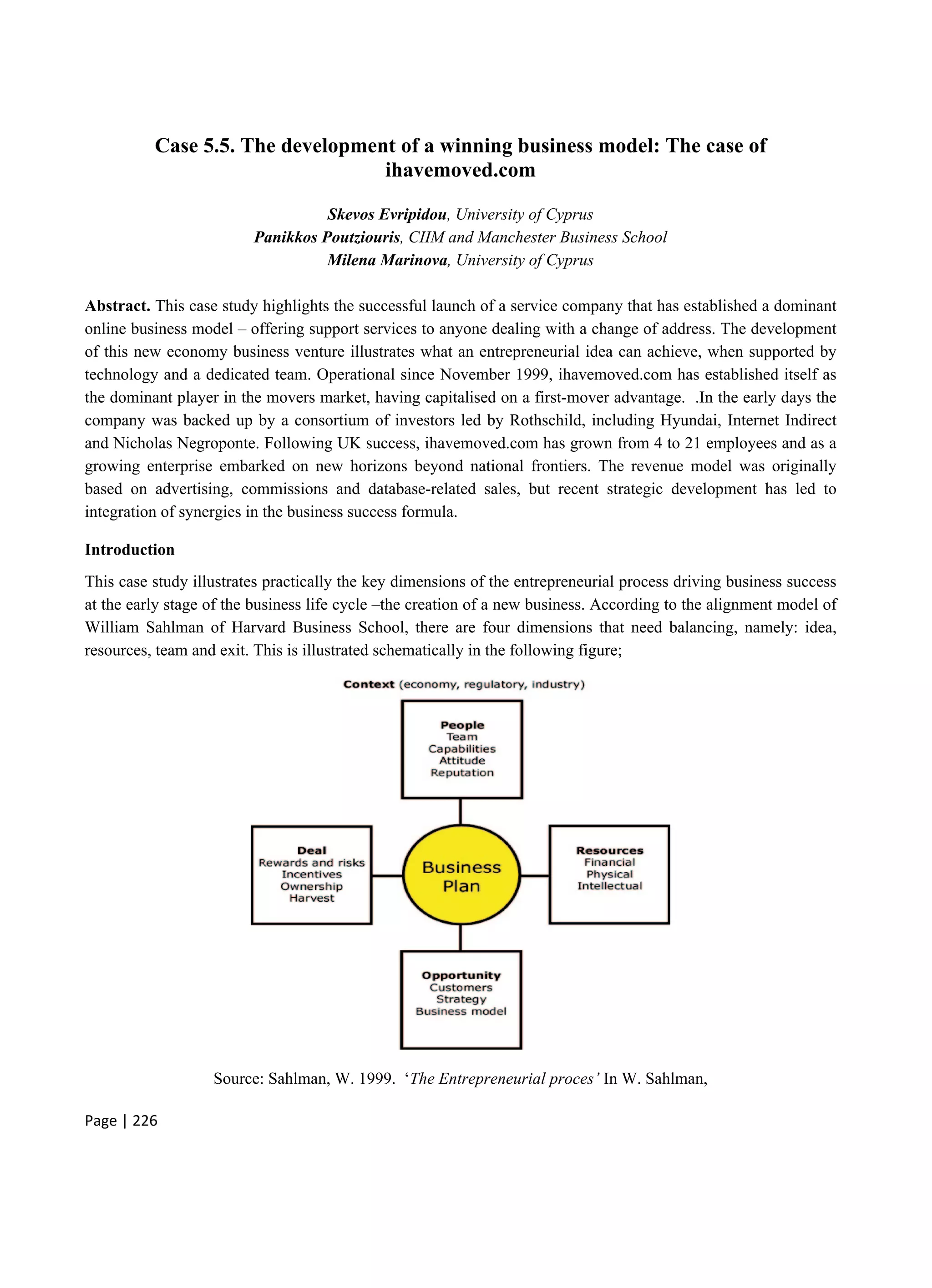 Page | 226
Case 5.5. The development of a winning business model: The case of
ihavemoved.com
Skevos Evripidou, University of Cyprus
Panikkos Poutziouris, CIIM and Manchester Business School
Milena Marinova, University of Cyprus
Abstract. This case study highlights the successful launch of a service company that has established a dominant
online business model – offering support services to anyone dealing with a change of address. The development
of this new economy business venture illustrates what an entrepreneurial idea can achieve, when supported by
technology and a dedicated team. Operational since November 1999, ihavemoved.com has established itself as
the dominant player in the movers market, having capitalised on a first-mover advantage. .In the early days the
company was backed up by a consortium of investors led by Rothschild, including Hyundai, Internet Indirect
and Nicholas Negroponte. Following UK success, ihavemoved.com has grown from 4 to 21 employees and as a
growing enterprise embarked on new horizons beyond national frontiers. The revenue model was originally
based on advertising, commissions and database-related sales, but recent strategic development has led to
integration of synergies in the business success formula.
Introduction
This case study illustrates practically the key dimensions of the entrepreneurial process driving business success
at the early stage of the business life cycle –the creation of a new business. According to the alignment model of
William Sahlman of Harvard Business School, there are four dimensions that need balancing, namely: idea,
resources, team and exit. This is illustrated schematically in the following figure;
Source: Sahlman, W. 1999. ‘The Entrepreneurial proces’ In W. Sahlman,
 
