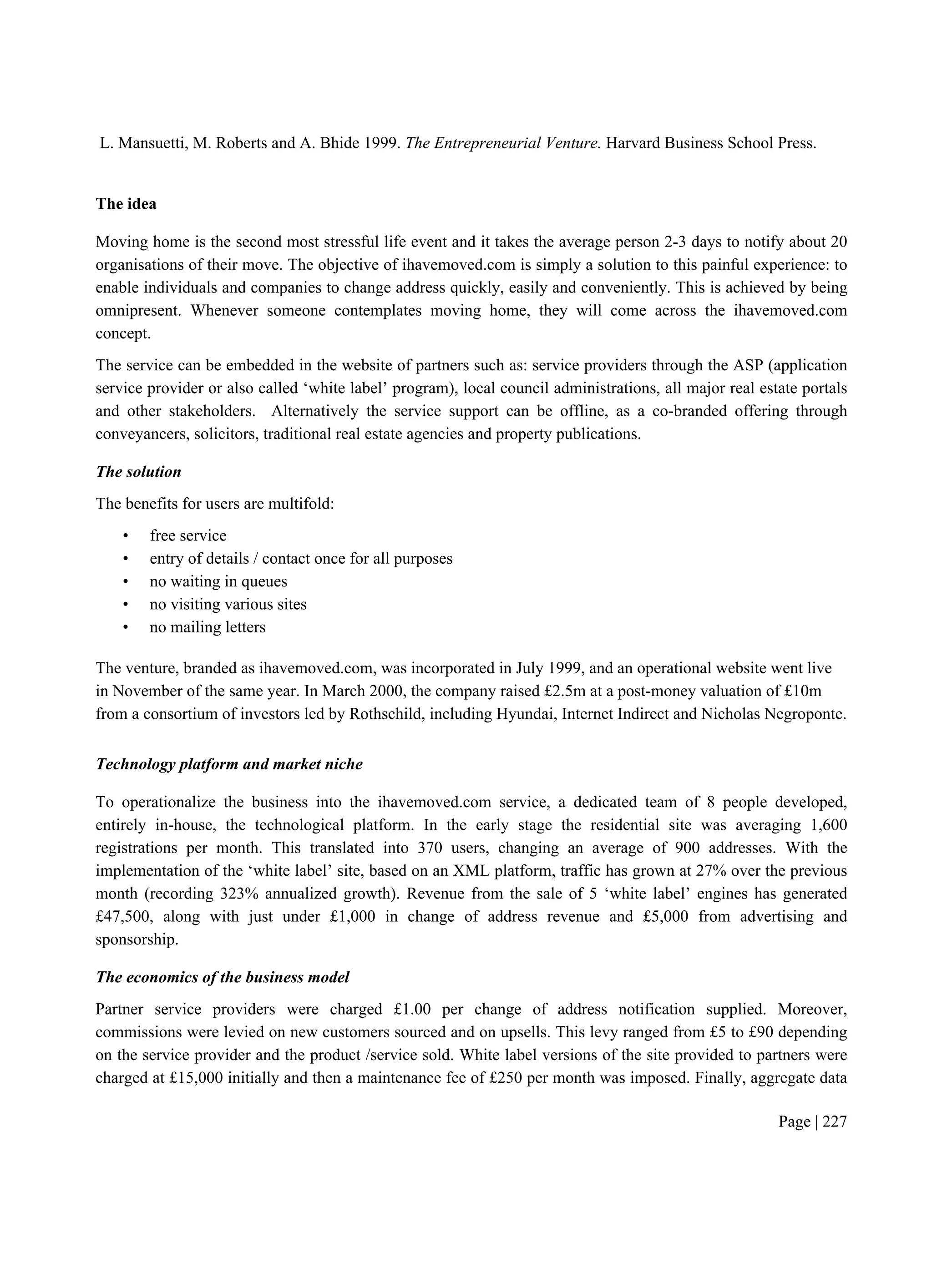Page | 227
L. Mansuetti, M. Roberts and A. Bhide 1999. The Entrepreneurial Venture. Harvard Business School Press.
The idea
Moving home is the second most stressful life event and it takes the average person 2-3 days to notify about 20
organisations of their move. The objective of ihavemoved.com is simply a solution to this painful experience: to
enable individuals and companies to change address quickly, easily and conveniently. This is achieved by being
omnipresent. Whenever someone contemplates moving home, they will come across the ihavemoved.com
concept.
The service can be embedded in the website of partners such as: service providers through the ASP (application
service provider or also called ‘white label’ program), local council administrations, all major real estate portals
and other stakeholders. Alternatively the service support can be offline, as a co-branded offering through
conveyancers, solicitors, traditional real estate agencies and property publications.
The solution
The benefits for users are multifold:
• free service
• entry of details / contact once for all purposes
• no waiting in queues
• no visiting various sites
• no mailing letters
The venture, branded as ihavemoved.com, was incorporated in July 1999, and an operational website went live
in November of the same year. In March 2000, the company raised £2.5m at a post-money valuation of £10m
from a consortium of investors led by Rothschild, including Hyundai, Internet Indirect and Nicholas Negroponte.
Technology platform and market niche
To operationalize the business into the ihavemoved.com service, a dedicated team of 8 people developed,
entirely in-house, the technological platform. In the early stage the residential site was averaging 1,600
registrations per month. This translated into 370 users, changing an average of 900 addresses. With the
implementation of the ‘white label’ site, based on an XML platform, traffic has grown at 27% over the previous
month (recording 323% annualized growth). Revenue from the sale of 5 ‘white label’ engines has generated
£47,500, along with just under £1,000 in change of address revenue and £5,000 from advertising and
sponsorship.
The economics of the business model
Partner service providers were charged £1.00 per change of address notification supplied. Moreover,
commissions were levied on new customers sourced and on upsells. This levy ranged from £5 to £90 depending
on the service provider and the product /service sold. White label versions of the site provided to partners were
charged at £15,000 initially and then a maintenance fee of £250 per month was imposed. Finally, aggregate data
 