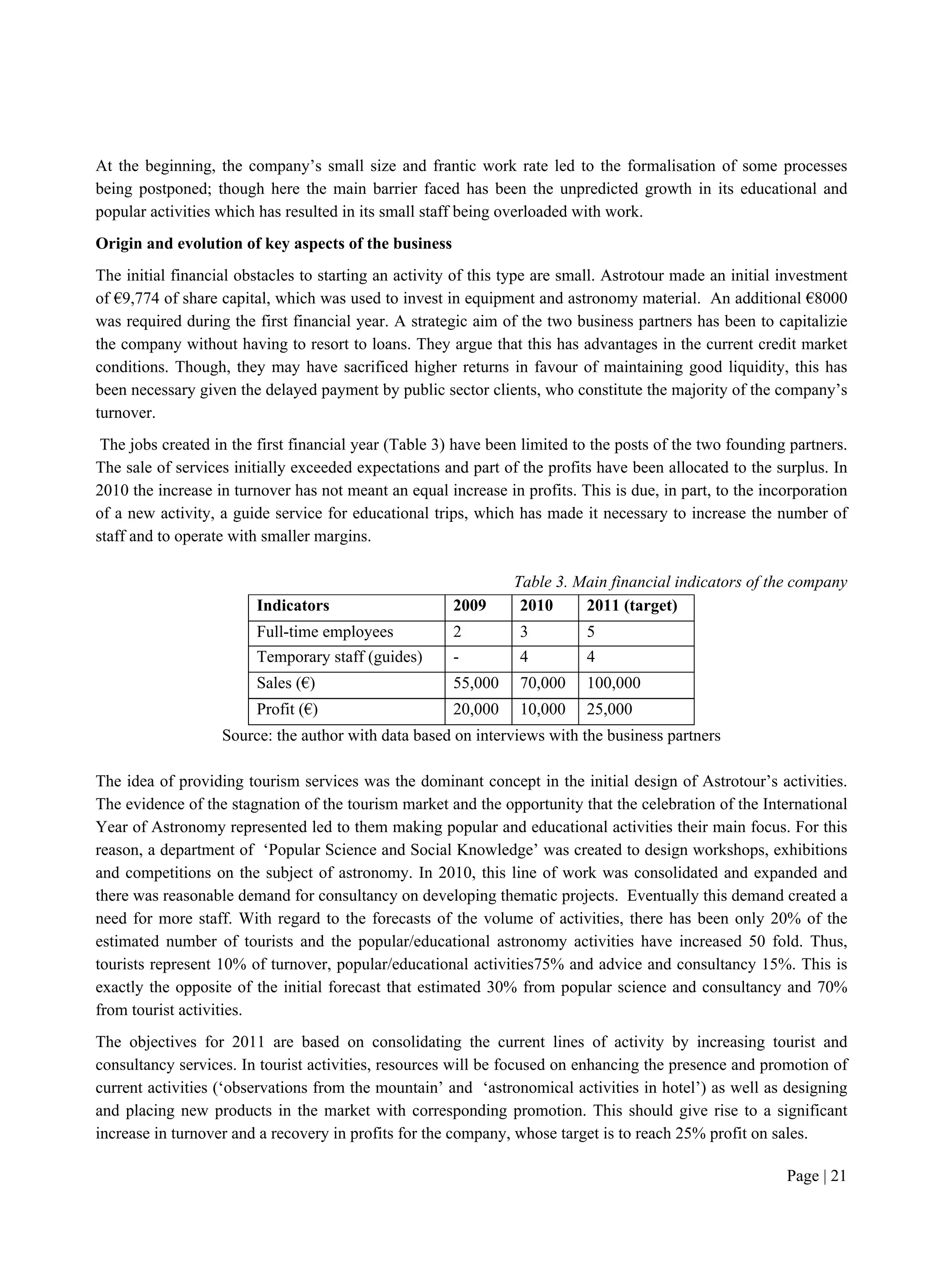 Page | 21
At the beginning, the company’s small size and frantic work rate led to the formalisation of some processes
being postponed; though here the main barrier faced has been the unpredicted growth in its educational and
popular activities which has resulted in its small staff being overloaded with work.
Origin and evolution of key aspects of the business
The initial financial obstacles to starting an activity of this type are small. Astrotour made an initial investment
of €9,774 of share capital, which was used to invest in equipment and astronomy material. An additional €8000
was required during the first financial year. A strategic aim of the two business partners has been to capitalizie
the company without having to resort to loans. They argue that this has advantages in the current credit market
conditions. Though, they may have sacrificed higher returns in favour of maintaining good liquidity, this has
been necessary given the delayed payment by public sector clients, who constitute the majority of the company’s
turnover.
The jobs created in the first financial year (Table 3) have been limited to the posts of the two founding partners.
The sale of services initially exceeded expectations and part of the profits have been allocated to the surplus. In
2010 the increase in turnover has not meant an equal increase in profits. This is due, in part, to the incorporation
of a new activity, a guide service for educational trips, which has made it necessary to increase the number of
staff and to operate with smaller margins.
Table 3. Main financial indicators of the company
Indicators 2009 2010 2011 (target)
Full-time employees 2 3 5
Temporary staff (guides) - 4 4
Sales (€) 55,000 70,000 100,000
Profit (€) 20,000 10,000 25,000
Source: the author with data based on interviews with the business partners
The idea of providing tourism services was the dominant concept in the initial design of Astrotour’s activities.
The evidence of the stagnation of the tourism market and the opportunity that the celebration of the International
Year of Astronomy represented led to them making popular and educational activities their main focus. For this
reason, a department of ‘Popular Science and Social Knowledge’ was created to design workshops, exhibitions
and competitions on the subject of astronomy. In 2010, this line of work was consolidated and expanded and
there was reasonable demand for consultancy on developing thematic projects. Eventually this demand created a
need for more staff. With regard to the forecasts of the volume of activities, there has been only 20% of the
estimated number of tourists and the popular/educational astronomy activities have increased 50 fold. Thus,
tourists represent 10% of turnover, popular/educational activities75% and advice and consultancy 15%. This is
exactly the opposite of the initial forecast that estimated 30% from popular science and consultancy and 70%
from tourist activities.
The objectives for 2011 are based on consolidating the current lines of activity by increasing tourist and
consultancy services. In tourist activities, resources will be focused on enhancing the presence and promotion of
current activities (‘observations from the mountain’ and ‘astronomical activities in hotel’) as well as designing
and placing new products in the market with corresponding promotion. This should give rise to a significant
increase in turnover and a recovery in profits for the company, whose target is to reach 25% profit on sales.
 