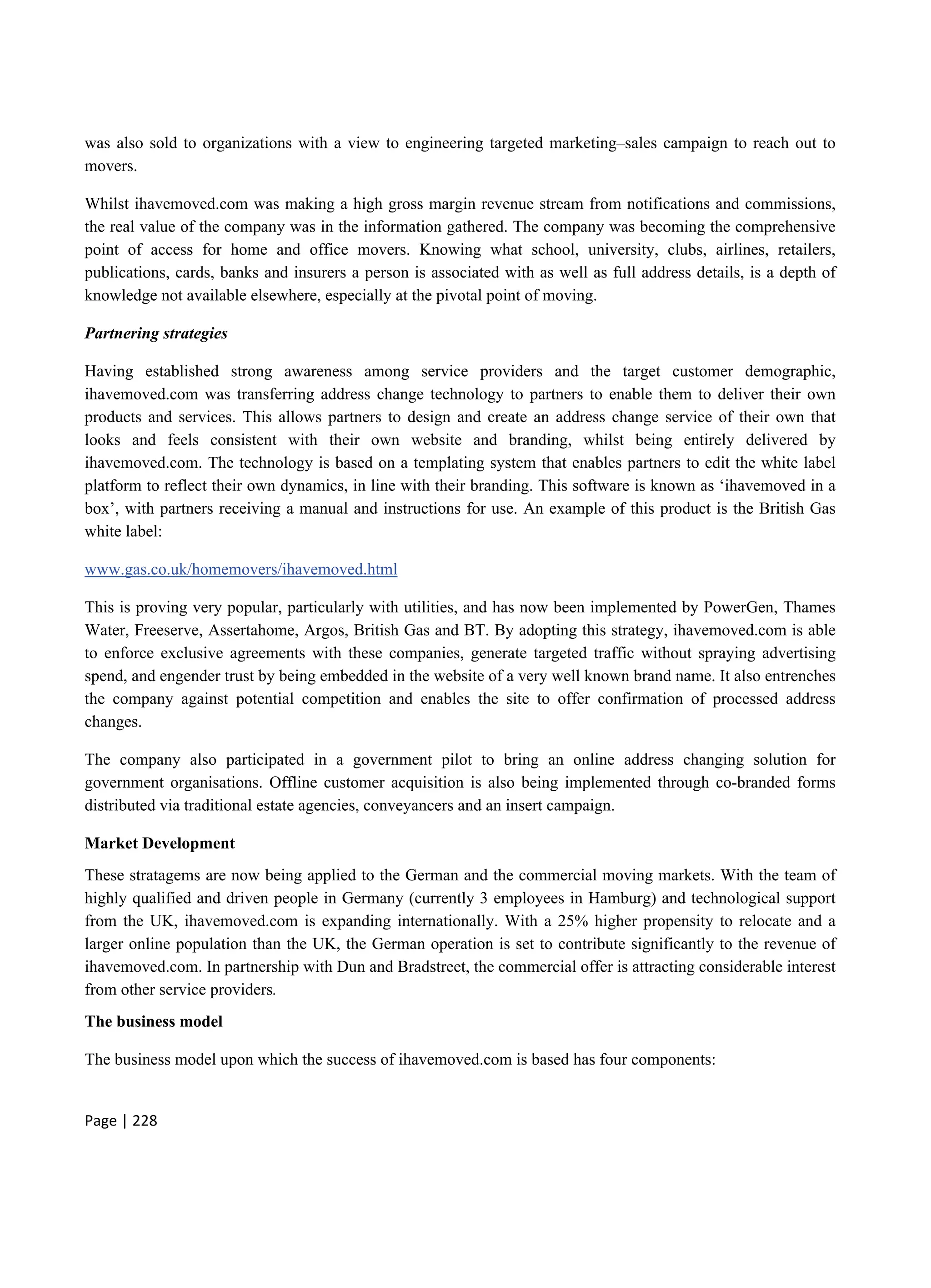 Page | 228
was also sold to organizations with a view to engineering targeted marketing–sales campaign to reach out to
movers.
Whilst ihavemoved.com was making a high gross margin revenue stream from notifications and commissions,
the real value of the company was in the information gathered. The company was becoming the comprehensive
point of access for home and office movers. Knowing what school, university, clubs, airlines, retailers,
publications, cards, banks and insurers a person is associated with as well as full address details, is a depth of
knowledge not available elsewhere, especially at the pivotal point of moving.
Partnering strategies
Having established strong awareness among service providers and the target customer demographic,
ihavemoved.com was transferring address change technology to partners to enable them to deliver their own
products and services. This allows partners to design and create an address change service of their own that
looks and feels consistent with their own website and branding, whilst being entirely delivered by
ihavemoved.com. The technology is based on a templating system that enables partners to edit the white label
platform to reflect their own dynamics, in line with their branding. This software is known as ‘ihavemoved in a
box’, with partners receiving a manual and instructions for use. An example of this product is the British Gas
white label:
www.gas.co.uk/homemovers/ihavemoved.html
This is proving very popular, particularly with utilities, and has now been implemented by PowerGen, Thames
Water, Freeserve, Assertahome, Argos, British Gas and BT. By adopting this strategy, ihavemoved.com is able
to enforce exclusive agreements with these companies, generate targeted traffic without spraying advertising
spend, and engender trust by being embedded in the website of a very well known brand name. It also entrenches
the company against potential competition and enables the site to offer confirmation of processed address
changes.
The company also participated in a government pilot to bring an online address changing solution for
government organisations. Offline customer acquisition is also being implemented through co-branded forms
distributed via traditional estate agencies, conveyancers and an insert campaign.
Market Development
These stratagems are now being applied to the German and the commercial moving markets. With the team of
highly qualified and driven people in Germany (currently 3 employees in Hamburg) and technological support
from the UK, ihavemoved.com is expanding internationally. With a 25% higher propensity to relocate and a
larger online population than the UK, the German operation is set to contribute significantly to the revenue of
ihavemoved.com. In partnership with Dun and Bradstreet, the commercial offer is attracting considerable interest
from other service providers.
The business model
The business model upon which the success of ihavemoved.com is based has four components:
 